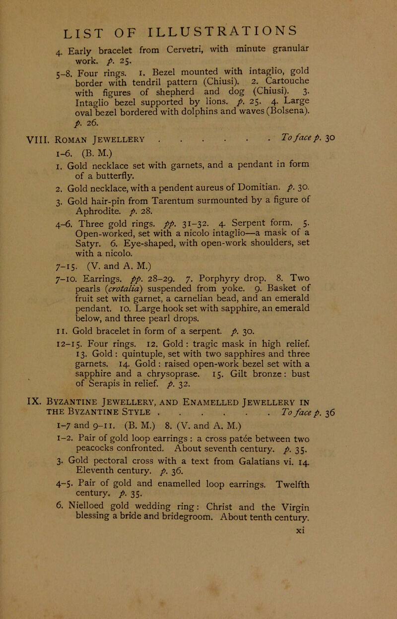 4. Early bracelet from Cervetri, with minute granular work. p. 25. 5-8. Four rings. 1. Bezel mounted with intaglio, gold * border with tendril pattern (Chiusi). 2. Cartouche with figures of shepherd and dog (Chiusi). 3. Intaglio bezel supported by lions, p. 25. 4. Large ovalbezel bordered with dolphins and waves (Bolsena). p. 26. VIII. Roman Jewellery To face p. 30 1-6. (B. M.) 1. Gold necklace set with garnets, and a pendant in form of a butterfly. 2. Gold necklace, with a pendent aureus of Domitian. p. 30. 3. Gold hair-pin from Tarentum surmounted by a figure of Aphrodite, p. 28. 4-6. Three gold rings, pp. 31-32. 4. Serpent form. 5. Open-worked, set with a nicolo intaglio—a mask of a Satyr. 6. Eye-shaped, with open-work shoulders, set with a nicolo. 7-15. (V. and A. M.) 7-10. Earrings, pp. 28-29. 7. Porphyry drop. 8. Two pearls (crotalia) suspended from yoke. 9. Basket of fruit set with garnet, a carnelian bead, and an emerald pendant. 10. Large hook set with sapphire, an emerald below, and three pearl drops. 11. Gold bracelet in form of a serpent, p. 30. 12-15. Four rings. 12. Gold: tragic mask in high relief. 13. Gold : quintuple, set with two sapphires and three garnets. 14. Gold : raised open-work bezel set with a sapphire and a chrysoprase. 15. Gilt bronze: bust of Serapis in relief, p. 32. IX. Byzantine Jewellery, and Enamelled Jewellery in the Byzantine Style To face p. 36 1-7 and 9-11. (B. M.) 8. (V. and A. M.) 1-2. Pair of gold loop earrings : a cross patee between two peacocks confronted. About seventh century, p. 35. 3. Gold pectoral cross with a text from Galatians vi. 14. Eleventh century, p. 36. 4~S- Pair of gold and enamelled loop earrings. Twelfth century, p. 35. 6. Nielloed gold, wedding ring: Christ and the Virgin blessing a bride and bridegroom. About tenth century.