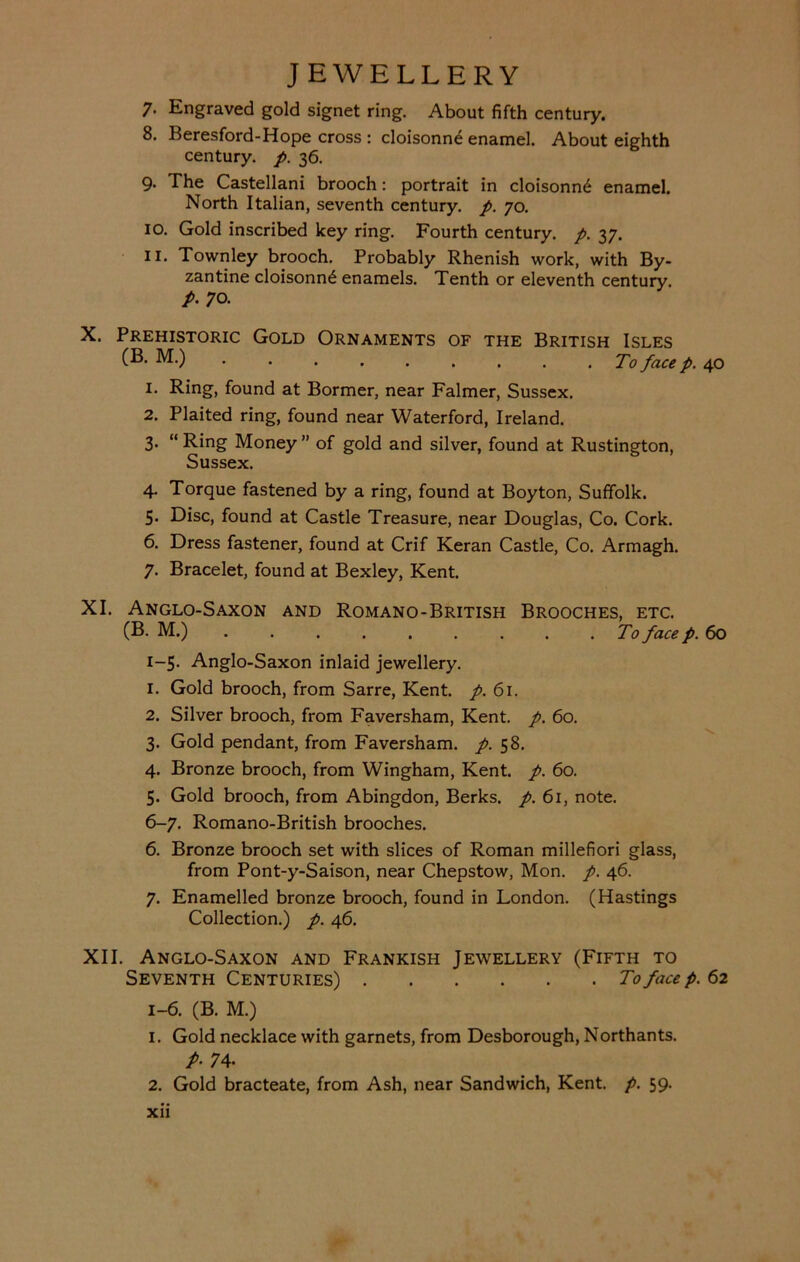 7. Engraved gold signet ring. About fifth century. 8. Beresford-Hope cross : cloisonne enamel. About eighth century, p. 36. 9. The Castellani brooch: portrait in cloisonne enamel. North Italian, seventh century, p. 70. 10. Gold inscribed key ring. Fourth century, p. 37. 11. Townley brooch. Probably Rhenish work, with By- zantine cloisonne enamels. Tenth or eleventh century. p. 70. X. Prehistoric Gold Ornaments of the British Isles (B. M.) pace p 1. Ring, found at Bormer, near Falmer, Sussex. 2. Plaited ring, found near Waterford, Ireland. 3. “ Ring Money ” of gold and silver, found at Rustington, Sussex. 4. Torque fastened by a ring, found at Boyton, Suffolk. 5. Disc, found at Castle Treasure, near Douglas, Co. Cork. 6. Dress fastener, found at Crif Reran Castle, Co. Armagh. 7. Bracelet, found at Bexley, Kent. XI. Anglo-Saxon and Romano-British Brooches, etc. (B. M.) To face p. 60 1-5. Anglo-Saxon inlaid jewellery. 1. Gold brooch, from Sarre, Kent. p. 61. 2. Silver brooch, from Faversham, Kent. p. 60. 3. Gold pendant, from Faversham. p. 58. 4. Bronze brooch, from Wingham, Kent. p. 60. 5. Gold brooch, from Abingdon, Berks, p. 61, note. 6-7. Romano-British brooches. 6. Bronze brooch set with slices of Roman millefiori glass, from Pont-y-Saison, near Chepstow, Mon. p. 46. 7. Enamelled bronze brooch, found in London. (Hastings Collection.) p. 46. XII. Anglo-Saxon and Frankish Jewellery (Fifth to Seventh Centuries) To face p. 62 1-6. (B. M.) 1. Gold necklace with garnets, from Desborough, Northants. p. 74. 2. Gold bracteate, from Ash, near Sandwich, Kent. p. 59.