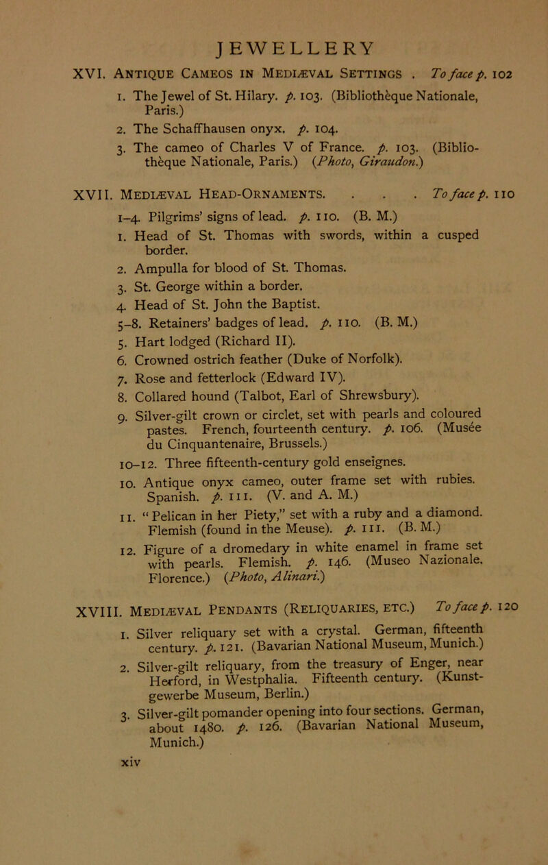 XVI. Antique Cameos in Medieval Settings . To face p. 102 1. The Jewel of St. Hilary, p. 103. (Bibliotheque Nationale, Paris.) 2. The Schaffhausen onyx. p. 104. 3. The cameo of Charles V of France, p. 103. (Biblio- theque Nationale, Paris.) {Photo, Giraudon.) XVII. Medieval Head-Ornaments. . . . To facep. no 1-4. Pilgrims’ signs of lead. p. no. (B. M.) 1. Head of St. Thomas with swords, within a cusped border. 2. Ampulla for blood of St. Thomas. 3. St. George within a border. 4. Head of St. John the Baptist. 5-8. Retainers’badges of lead. p. no. (B. M.) 5. Hart lodged (Richard II). 6. Crowned ostrich feather (Duke of Norfolk). 7. Rose and fetterlock (Edward IV). 8. Collared hound (Talbot, Earl of Shrewsbury). 9. Silver-gilt crown or circlet, set with pearls and coloured pastes. French, fourteenth century, p. 106. (Musee du Cinquantenaire, Brussels.) 10-12. Three fifteenth-century gold enseignes. 10. Antique onyx cameo, outer frame set with rubies. Spanish, p. in. (V. and A. M.) n. “ Pelican in her Piety,” set with a ruby and a diamond. Flemish (found in the Meuse), p. in. (B. M.) 12. Figure of a dromedary in white enamel in frame set wfth pearls. Flemish, p. 146. (Museo Nazionale. Florence.) {Photo, Alinan.) XVIII. Mediaeval Pendants (Reliquaries, etc.) To face p. 120 1. Silver reliquary set with a crystal. German, fifteenth century, p. 121. (Bavarian National Museum, Munich.) 2. Silver-gilt reliquary, from the treasury of Enger^ near Herford, in Westphalia. Fifteenth century. (Kunst- gevverbe Museum, Berlin.) 3. Silver-gilt pomander opening into four sections. German, about 1480. p. 126. (Bavarian National Museum, Munich.)