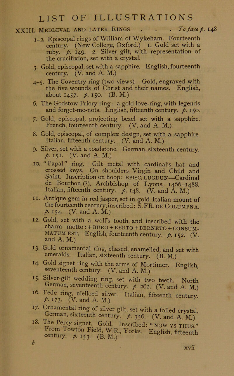 XXIII. Mediaeval and later Rings . . . To face p. 148 1-2. Episcopal rings of William of Wykeham. Fourteenth century. (New College, Oxford.) 1. Gold set with a ruby, p. 149. 2. Silver gilt, with representation of the crucifixion, set with a crystal. 3. Gold, episcopal, set with a sapphire. English, fourteenth century. (V. and A. M.) 4-5. The Coventry ring (two views). Gold, engraved with the five wounds of Christ and their names. English, about 1457. p. 150. (B. M.) 6. The Godstow Priory ring: a gold love-ring, with legends and forget-me-nots. English, fifteenth century, p. 150. 7. Gold, episcopal, projecting bezel set with a sapphire. French, fourteenth century. (V. and A. M.) 8. Gold, episcopal, of complex design, set with a sapphire. Italian, fifteenth century. (V. and A. M.) 9. Silver, set with a toadstone. German, sixteenth century. p. 151. (V. and A. M.) 10. “Papal” ring. Gilt metal with cardinal’s hat and crossed keys. On shoulders Virgin and Child and Saint. Inscription on hoop: EPISC. LUGDUN—Cardinal de Bourbon (?), Archbishop of Lyons, 1466-1488. Italian, fifteenth century, p. 148. (V. and A. M.) 11. Antique gem in red jasper, set in gold Italian mount of the fourteenth century, inscribed: S. FR. DE COLUMPNA. p. 154. (V. and A. M.) 12. Gold, set with a wolfs tooth, and inscribed with the charm motto : + BURO + BERTO + BERNETO + CONSUM- MATUMEST. English, fourteenth century, p. 1C2. fV. and A. M.) 13. Gold ornamental ring, chased, enamelled, and set with emeralds. Italian, sixteenth century. (B. M.) 14. Gold signet ring with the arms of Mortimer. English seventeenth century. (V. and A. M.) 15. Silver-gilt wedding ring, set with two teeth. North German, seventeenth century, p. 262. (V. and A. M.) 16. Fede ring, nielloed silver. Italian, fifteenth century P- 173- (V. and A. M.) 17. Ornamental ring of silver gilt, set with a foiled crystal German, sixteenth century, p. 356. (V. and A. M.)' 18. Tlie Percy signet. Gold. Inscribed: “ NOW YS THUS ” From Towton Field W.R., Yorks. English, fifteenth century, p. 153. (B. M.) b