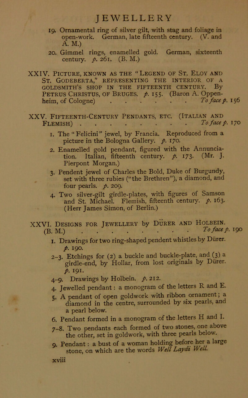 19. Ornamental ring of silver gilt, with stag and foliage in open-work. German, late fifteenth century. (V. and A. M.) 20. Gimmel rings, enamelled gold. German, sixteenth century, p. 261. (B, M.) XXIV. Picture, known as the “Legend of St. Eloy and St. Godeberta,” representing the interior of a goldsmith’s shop in the fifteenth century. By Petrus Christus, of Bruges, p. 155. (Baron A. Oppen- heim, of Cologne) To face p. 156 XXV. Fifteenth-Century Pendants, etc. (Italian and Flemish) To face p. 170 1. The “Felicini” jewel, by Francia. Reproduced from a picture in the Bologna Gallery, p. 170. 2. Enamelled gold pendant, figured with the Annuncia- tion. Italian, fifteenth century, p. 173. (Mr. J. Pierpont Morgan.) 3. Pendent jewel of Charles the Bold, Duke of Burgundy, set with three rubies (“the Brethren”), a diamond, and four pearls, p. 209. 4. Two silver-gilt girdle-plates, with figures of Samson and St. Michael. Flemish, fifteenth century, p. 163. (Herr James Simon, of Berlin.) XXVI. Designs for Jewellery by Durer and Holbein. (B. M.) To face p. 190 I. Drawings for two ring-shaped pendent whistles by Durer. p. 190. 2-3. Etchings for (2) a buckle and buckle-plate, and (3) a girdle-end, by Hollar, from lost originals by Durer. p. 191. 4-9. Drawings by Holbein, p. 212. 4. Jewelled pendant: a monogram of the letters R and E. 5. A pendant of open goldwork with ribbon ornament, a diamond in the centre, surrounded by six pearls, and a pearl below. 6. Pendant formed in a monogram of the letters H and I. 7-8. Two pendants each formed of two stones, one above the other, set in goldwork, with three pearls below. 9. Pendant: a bust of a woman holding before her a large stone, on which are the words Well Laydi \\ ell. xvm