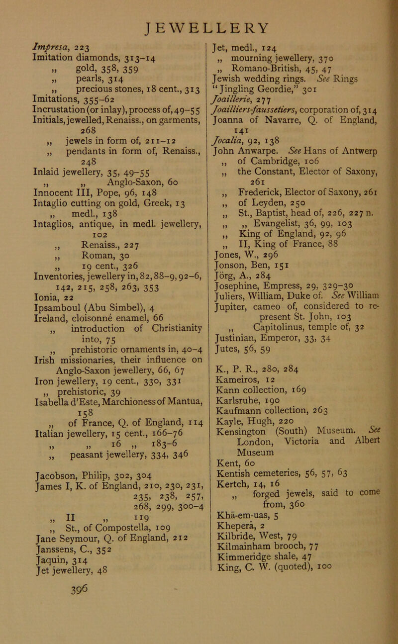 Impresa, 223 Imitation diamonds, 313-14 » gold, 358, 359 „ pearls, 314 „ precious stones, 18 cent., 313 Imitations, 355-62 Incrustation (or inlay), process of, 49-55 Initials, jewelled, Renaiss., on garments, 268 „ jewels in form of, 211-12 „ pendants in form of, Renaiss., 248 Inlaid jewellery, 35, 49~55 „ „ Anglo-Saxon, 60 Innocent III, Pope, 96, 148 Intaglio cutting on gold, Greek, 13 „ medl., 138 Intaglios, antique, in medl. jewellery, 102 ,, Renaiss., 227 ,, Roman, 30 „ 19 cent., 326 Inventories, jewellery in, 82,88-9,92-6, 142. 215, 258, 263, 353 Ionia, 22 Ipsamboul (Abu Simbel), 4 Ireland, cloisonne enamel, 66 „ introduction of Christianity into, 75 ,, prehistoric ornaments in, 40-4 Irish missionaries, their influence on Anglo-Saxon jewellery, 66, 67 Iron jewellery, 19 cent., 330, 331 „ prehistoric, 39 Isabella d’Este, Marchioness of Mantua, „ of France, Q. of England, 114 Italian jewellery, 15 cent., 166-76 „ „ 16 „ 183-6 „ peasant jewellery, 334, 346 Jacobson, Philip, 302, 304 James I, K. of England, 210, 230, 231, 235> 238) 257, 268, 299, 300-4 ,, II „ 119 „ St., of Compostella, 109 Jane Seymour, Q. of England, 212 Janssens, C., 352 Jaquin, 314 Jet jewellery, 48 396 Jet, medl., 124 „ mourning jewellery, 370 „ Romano-British, 45, 47 Jewish wedding rings. See Rings “Jingling Geordie,” 301 Joaillerie, 277 Joailliers-faussetiersy corporation of, 314 Joanna of Navarre, Q. of England, 141 Jocalia, 92, 138 John Anwarpe. See Hans of Antwerp ,, of Cambridge, 106 ,, the Constant, Elector of Saxony, 261 „ Frederick, Elector of Saxony, 261 „ of Leyden, 250 „ St., Baptist, head of, 226, 227 n. „ „ Evangelist, 36, 99, 103 ,, King of England, 92, 96 „ II, King of France, 88 Jones, W., 296 Jonson, Ben, 151 Jorg, A., 284 Josephine, Empress, 29, 329-30 Juliers, William, Duke of. See William Jupiter, cameo of, considered to re- present St. John, 103 ,, Capitolinus, temple of, 32 Justinian, Emperor, 33, 34 Jutes, 56, 59 K., P. R., 280, 284 Kameiros, 12 Kann collection, 169 Karlsruhe, 190 Kaufmann collection, 263 Kayle, Hugh, 220 Kensington (South) Museum. See London, Victoria and Albert Museum Kent, 60 Kentish cemeteries, 56, 57, 63 Kertch, 14, 16 „ forged jewels, said to come from, 360 Kha-em-uas, 5 Khepera, 2 Kilbride, West, 79 Kilmainham brooch, 77 Kimmeridge shale, 47 King, C. W. (quoted), 100