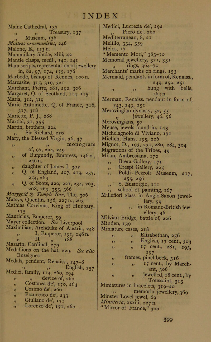 Mainz Cathedral, 137 „ „ Treasury, 137 ,, Museum, 136 Maitres omemanistes, 246 Malone, E., 12311. Mammillary fibulae, xliii, 42 Mantle clasps, medl., 140, 141 Manuscripts, representation of jewellery in, 82, 97, 174, 175, 176 Marbode, bishop of Rennes, 100 n. Marcasite, 315, 319, 321 Marchant, Pierre, 281, 292, 306 Margaret, Q. of Scotland, 114-115 Maria, 312, 319 Marie Antoinette, Q. of France, 316, 317, 318 Mariette, P. J., 288 Martial, 31, 355 Martin, brothers, 204 „ Sir Richard, 220 Mary, the Blessed Virgin, 36, 37 ij „ monogram of, 97, 204, 249 „ of Burgundy, Empress, 146 n., 246 n. „ daughter of James I, 302 „ Q. of England, 207, 219, 237, 254, 269 „ Q. of Scots, 220, 221, 234, 265, 268, 269, 353, 366 Marygold by Temple Bar, The, 306 Matsys, Quentin, 156, 227 n., 263 Mathias Corvinus, King of Hungary, l75 Mauricius, Emperor, 59 Mayer collection. See Liverpool Maximilian, Archduke of Austria, 248 » I, Emperor, 191, 1460. )> II ,, 188 Mazarin, Cardinal, 279 Medallions on the hat, 229. See also Enseignes Medals, pendent, Renaiss., 247-8 .» j> English, 257 Medici, family, 114, 260, 294 » » device of, 260 ,, Costanza de’, 170, 263 „ Cosimo de’, 260 „ Francesco de’, 233 „ Giuliano de’, 171 „ Lorenzo de’, 171, 260 Medici, Lucrezia de’, 292 „ Piero de’, 260 Mediterranean, 8, 21 Melillo, 334, 359 Melos, 17 “ Memento Mori,” 363-70 Memorial jewellery, 321, 331 „ rings, 364-70 Merchants’ marks on rings, 153 Mermaid, pendants in form of, Renaiss., 249, 250, 251 „ „ hung with bells, 164 n. Merman, Renaiss. pendant in form of, 243> 249> 25x Merovingian dynasty, 52, 55 „ jewellery, 46, 56 Merovingians, 50 Meuse, jewels found in, 143 Michelagnolo di Viviano, 171 Mielich, Hans, 195, 226 Mignot, D., 193, 231, 280, 284, 304 Migrations of the Tribes, 49 Milan, Ambrosiana, 172 ,, Brera Gallery, 171 „ Crespi Gallery, 225 „ Poldi - Pezzoli Museum, 217, 255j 256 „ S. Eustorgio, hi ,, school of painting, 167 Millefiori glass in Anglo-Saxon jewel- ry, 59 » in Romano-British jew- ellery, 46 Milvian Bridge, battle of, 226 Minden, 139 Miniature cases, 218 >> „ Elizabethan, 256 » „ English, 17 cent., 303 » 17 cent., 281, 293, 297 „ frames, pinchbeck, 316 » ), 17 cent., by March- ant, 306 » » jewelled, 18 cent., by Toussaint, 313 Miniatures in bracelets, 319-20 ,, memorial jewellery, 369 Minster Lovel jewel, 69 Minuteria, xxxiii, 227 n. “ Mirror of France,” 300