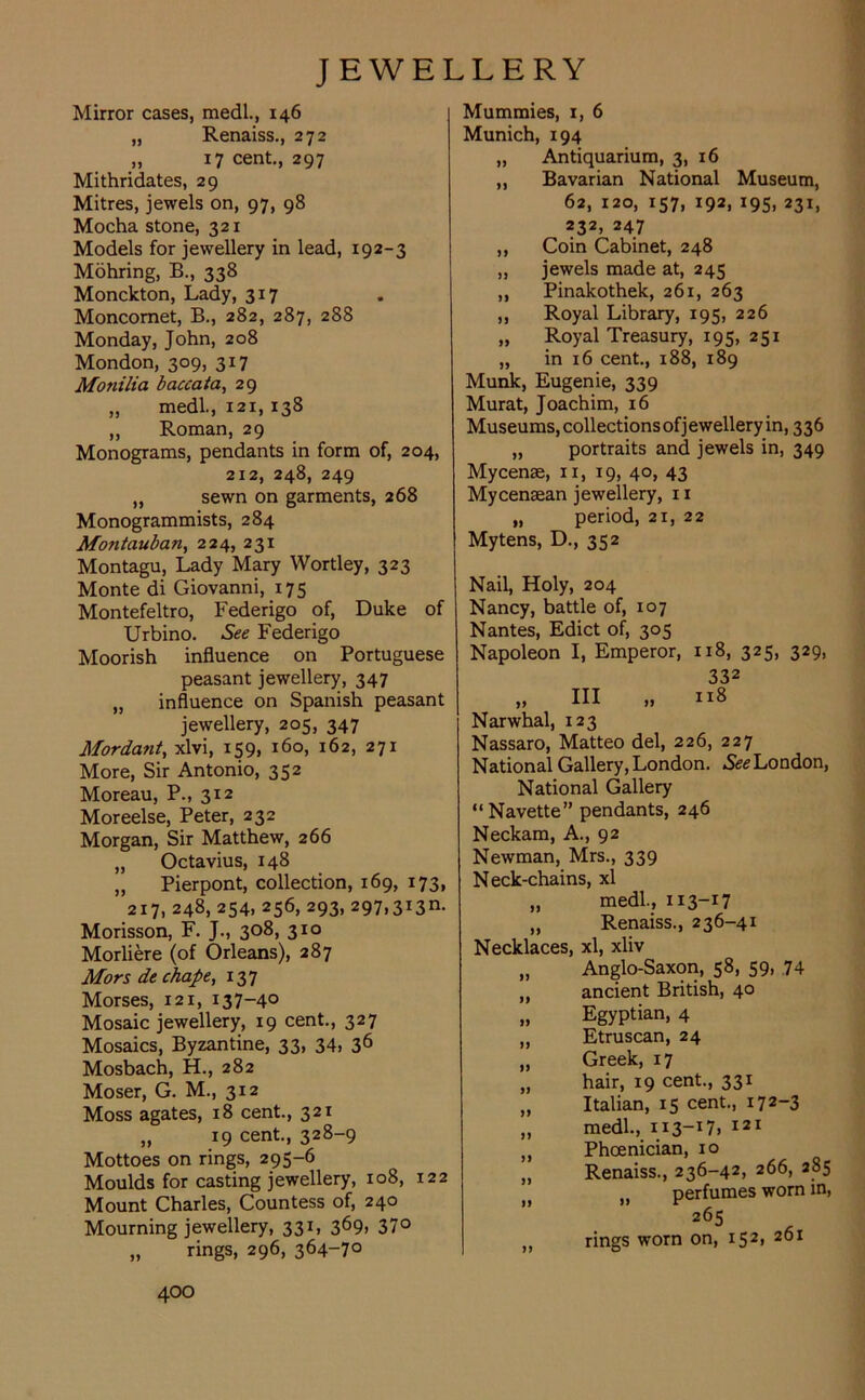 Mirror cases, medl., 146 „ Renaiss., 272 „ 17 cent., 297 Mithridates, 29 Mitres, jewels on, 97, 98 Mocha stone, 321 Models for jewellery in lead, 192-3 Mohring, B., 338 Monckton, Lady, 3x7 Moncomet, B., 282, 287, 288 Monday, John, 208 Mondon, 309, 317 Monilia baccata, 29 „ medl., 121, 138 „ Roman, 29 Monograms, pendants in form of, 204, 212, 248, 249 „ sewn on garments, 268 Monogrammists, 284 Mo?itauban, 224, 231 Montagu, Lady Mary Wortley, 323 Monte di Giovanni, 175 Montefeltro, Federigo of, Duke of Urbino. See Federigo Moorish influence on Portuguese peasant jewellery, 347 „ influence on Spanish peasant jewellery, 205, 347 Mordant, xlvi, 159, 160, 162, 271 More, Sir Antonio, 352 Moreau, P., 312 Moreelse, Peter, 232 Morgan, Sir Matthew, 266 „ Octavius, 148 „ Pierpont, collection, 169, 173, 217, 248, 254, 256, 293, 297,313m Morisson, F. J., 308, 310 Morliere (of Orleans), 287 Mors de chape, 137 Morses, 121, 137-4° Mosaic jewellery, 19 cent., 327 Mosaics, Byzantine, 33, 34> 36 Mosbach, H., 282 Moser, G. M., 312 Moss agates, 18 cent., 321 „ 19 cent., 328-9 Mottoes on rings, 295-6 Moulds for casting jewellery, 108, 122 Mount Charles, Countess of, 240 Mourning jewellery, 331, 369, 370 „ rings, 296, 364-70 Mummies, 1, 6 Munich, 194 „ Antiquarium, 3, 16 ,, Bavarian National Museum, 62, 120, 157, 192, 195, 231, 232, 247 ,, Coin Cabinet, 248 „ jewels made at, 245 ,, Pinakothek, 261, 263 ,, Royal Library, 195, 226 „ Royal Treasury, 195, 251 „ in 16 cent., 188, 189 Munk, Eugenie, 339 Murat, Joachim, 16 Museums, collections of jewellery in, 336 „ portraits and jewels in, 349 Mycenae, 11, 19, 40, 43 Mycenaean jewellery, 11 „ period, 21, 22 Mytens, D., 352 Nail, Holy, 204 Nancy, battle of, 107 Nantes, Edict of, 305 Napoleon I, Emperor, 118, 325, 329, JJ III II 332 118 Narwhal, 123 Nassaro, Matteo del, 226, 227 National Gallery, London. See London, National Gallery “Navette” pendants, 246 Neckam, A., 92 Newman, Mrs., 339 Neck-chains, xl „ medl., 113-17 „ Renaiss., 236-41 Necklaces, xl, xliv Anglo-Saxon, 58, 59, 74 ancient British, 40 Egyptian, 4 Etruscan, 24 Greek, 17 hair, 19 cent., 331 Italian, 15 cent., 172-3 medl., 113-17. 121 Phoenician, 10 Renaiss., 236-42, 266, 285 ,, perfumes worn in, 265 rings worn on, 152, 261 II II n n ij jj ii ji jj n ii ii