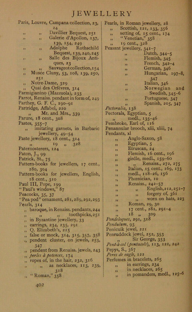 Paris, Louvre, Campana collection, 23, 24 „ „ Davillier Bequest, 251 x „ Galerie d’Apollon, 137, J39, r54, 249 „ ,, Adolphe Rothschild Bequest, 139,240,245 ,, Salle des Bijoux Anti- ques, 23 ,, ,, Sauvageotcollection,i54 „ Musee Cluny, 53, 108, 139, 250, 251 ,, Notre-Dame, 329 ,, Quai des Orfevres, 314 Parmigianino (Mazzuola), 233 Parrot, Renaiss. pendant in form of, 249 Parthey, G. F. C., 190-91 Partridge, Affabel, 220 „ Mr. and Mrs., 339 Parure, 18 cent., 308 Pastes, 355-7 ,, imitating garnets, in Barbaric jewellery, 49-54 Paste jewellery, 18 cent., 314 » J9 »> 328 Paternosterers, 124 Paton, J., 99 Patrick, St., 75 Pattern-books for jewellers, 17 cent., 280, 304 Pattern-books for jewellers, English, 18 cent., 310 Paul III, Pope, 199 “ Paul’s windows,” 87 Peacocks, 35, 37 “Pea pod” ornament, 281, 289, 292,293 Pearls, 3x4 ,, baroque, in Renaiss. pendants, 244 „ „ „ toothpicks, 251 ,, in Byzantine jewellery, 33 „ earrings, 234, 235, 291 „ Q. Elizabeth’s, 215 „ false or mock, 314, 315, 357, 358 „ pendent cluster, on jewels, 253, 347 „ pendent from Renaiss. jewels, 243 „ perles a polences, 174 ,, ropes of, in the hair, 232, 316 „ „ as necklaces, 113, 239, 318 „ “Roman,” 358 402 Pearls, in Roman jewellery, 28 „ Scottish, 121, 133, 356 „ setting of, 15 cent., 174 „ “ Venetian,” 358 „ 19 cent., 328 Peasant jewellery, 341-7 >> Dutch, 344-5 Flemish, 345 )> French, 342-4 >J German, 346 Hungarian, 197-8, 347 J) Italian, 346 » Norwegian and Swedish, 345-6 Portuguese, 347 J) Pecloralia, 138 Spanish, 205, 347 Pectorals, Egyptian, 5 „ medl., 135-46 Pembroke, Earl of, 116 Penannular brooch, xlii, xliii, 74 Pendants, xl „ Anglo-Saxon, 58 „ Egyptian, 5 „ Etruscan, 24 „ Flemish, 16 cent., 196 „ girdle, medl., 159-60 „ „ Renaiss., 272, 275 ,, Italian, 15 cent., 169, 173 ,, medl., 118-26, 156 „ Phoenician, 10 „ Renaiss., 242-57 „ „ English,212,251-7 „ „ forgery of, 361 „ „ worn on hats, 223 „ Roman, 29, 30 „ 17 cent., 281, 291-4 ,, 18 „ 309 Pendeloques, 291, 318 Pendulum, 93 Penicuik jewel, 221 Penruddock jewel, 252, 353 „ Sir George, 353 Pefit-a-col (pentacols), 113, 121, 242 Pepys, S., 367 Peres de eagle, 122 Perfumes in bracelets, 265 „ in earrings, 234 „ in necklaces, 265 „ in pomanders, medl., 125-6