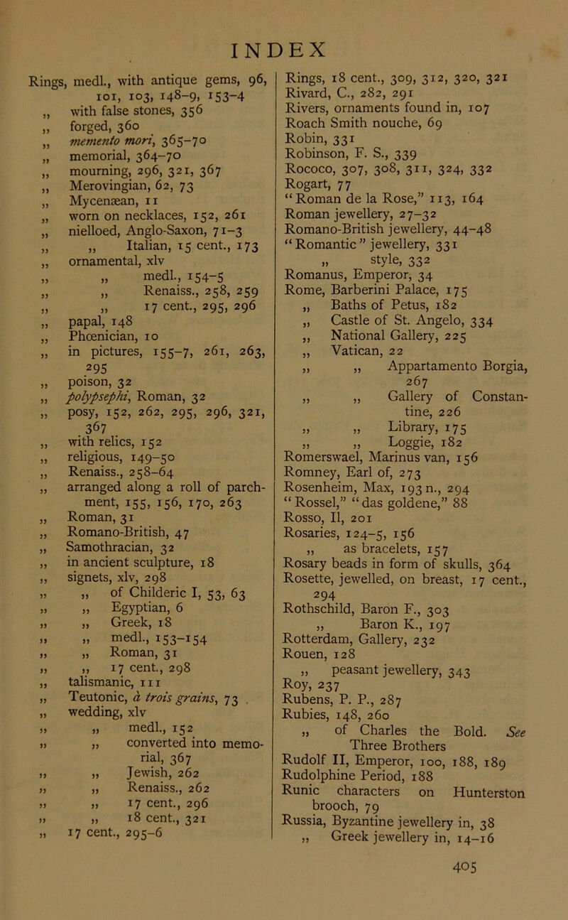 Rings, medl., with antique gems, 96, 101, 103, 148-9, 153-4 „ with false stones, 356 „ forged, 360 „ memento mon, 365-70 „ memorial, 364-70 „ mourning, 296, 321, 367 „ Merovingian, 62, 73 „ Mycenaean, 11 „ worn on necklaces, 152, 261 „ nielloed, Anglo-Saxon, 71-3 „ „ Italian, 15 cent., 173 „ ornamental, xlv „ „ medl., 154-5 „ „ Renaiss., 258, 259 „ „ 17 cent., 295, 296 „ papal, T48 „ Phoenician, 10 „ in pictures, 155-7, 261, 263, >) JJ JJ 33 33 33 33 33 33 33 33 33 33 33 33 33 33 33 33 33 33 33 33 33 33 33 33 33 295 poison, 32 polypsephi, Roman, 32 posy, 152, 262, 295, 296, 321, . 367 with relics, 152 religious, 149-50 Renaiss., 258-64 arranged along a roll of parch- ment, 155, 156, 170, 263 Roman, 31 Romano-British, 47 Samothracian, 32 in ancient sculpture, 18 signets, xlv, 298 „ of Childeric I, 53, 63 „ Egyptian, 6 „ Greek, 18 „ medl., 153-154 „ Roman, 31 ,, 17 cent., 298 talismanic, hi Teutonic, a trois grains, 73 wedding, xlv „ medl., 152 „ converted into memo- rial, 367 „ Jewish, 262 „ Renaiss., 262 „ 17 cent., 296 „ 18 cent., 321 17 cent., 295-6 Rings, 18 cent., 309, 312, 320, 321 Rivard, C., 282, 291 Rivers, ornaments found in, 107 Roach Smith nouche, 69 Robin, 331 Robinson, F. S., 339 Rococo, 307, 308, 3ix, 324, 332 Rogart, 77 “Roman de la Rose,” 113, 164 Roman jewellery, 27-32 Romano-British jewellery, 44-48 “ Romantic ” jewellery, 331 „ style, 332 Romanus, Emperor, 34 Rome, Barberini Palace, 175 „ Baths of Petus, 182 „ Castle of St. Angelo, 334 ,, National Gallery, 225 „ Vatican, 22 „ „ Appartamento Borgia, 267 „ „ Gallery of Constan- tine, 226 „ „ Library, 175 „ „ Loggie, 182 Romerswael, Marinusvan, 156 Romney, Earl of, 273 Rosenheim, Max, 193 n., 294 “Rossel,” “das goldene,” 88 Rosso, II, 201 Rosaries, 124-5, x56 ,, as bracelets, 157 Rosary beads in form of skulls, 364 Rosette, jewelled, on breast, 17 cent., 294 Rothschild, Baron F., 303 „ Baron K., 197 Rotterdam, Gallery, 232 Rouen, 128 „ peasant jewellery, 343 Roy, 237 Rubens, P. P., 287 Rubies, 148, 260 „ of Charles the Bold. See Three Brothers Rudolf II, Emperor, 100, 188, 189 Rudolphine Period, 188 Runic characters on Hunterston brooch, 79 Russia, Byzantine jewellery in, 38 ,, Greek jewellery in, 14-16