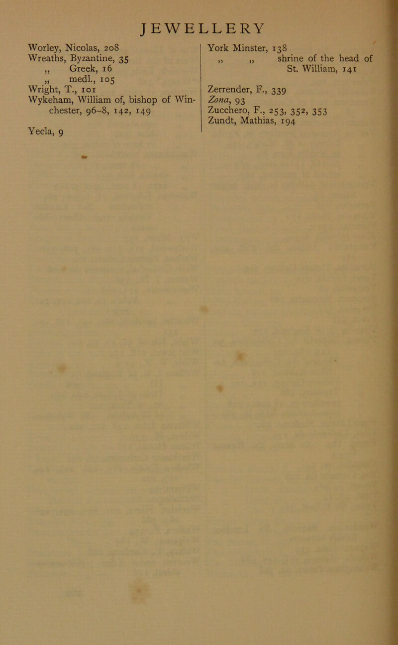 Worley, Nicolas, 208 Wreaths, Byzantine, 35 ,, Greek, 16 „ medl., 105 Wright, T., 101 Wykeham, William of, bishop of Win- chester, 96-8, 142, 149 Yecla, 9 York Minster, 138 „ „ shrine of the head of St. William, 141 Zerrender, F., 339 Zona, 93 Zucchero, F., 253, 352, 353 Zundt, Mathias, 194