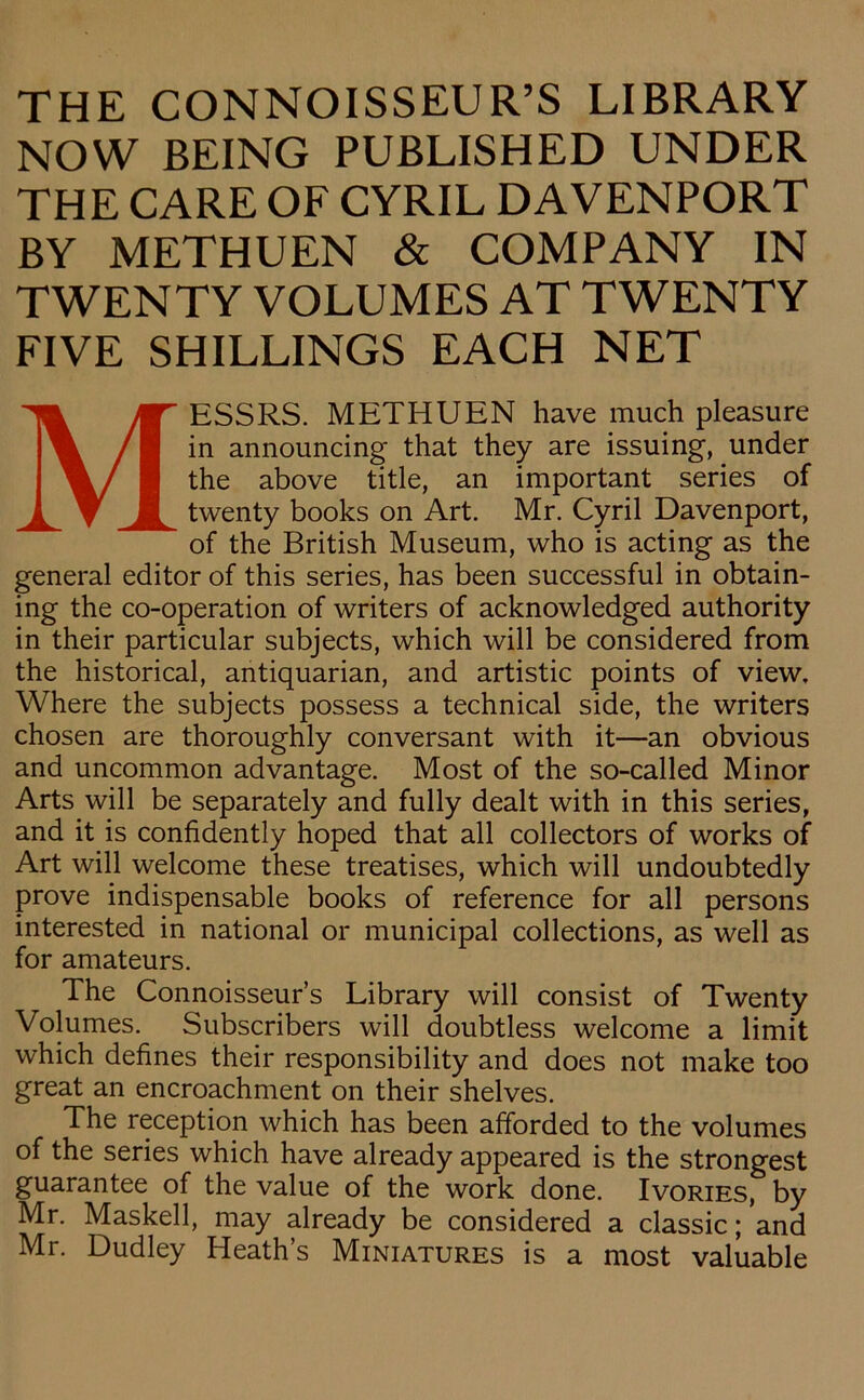 THE CONNOISSEUR’S LIBRARY NOW BEING PUBLISHED UNDER THE CARE OF CYRIL DAVENPORT BY METHUEN & COMPANY IN TWENTY VOLUMES AT TWENTY FIVE SHILLINGS EACH NET MESSRS. METHUEN have much pleasure in announcing that they are issuing, under the above title, an important series of twenty books on Art. Mr. Cyril Davenport, of the British Museum, who is acting as the general editor of this series, has been successful in obtain- ing the co-operation of writers of acknowledged authority in their particular subjects, which will be considered from the historical, antiquarian, and artistic points of view. Where the subjects possess a technical side, the writers chosen are thoroughly conversant with it—an obvious and uncommon advantage. Most of the so-called Minor Arts will be separately and fully dealt with in this series, and it is confidently hoped that all collectors of works of Art will welcome these treatises, which will undoubtedly prove indispensable books of reference for all persons interested in national or municipal collections, as well as for amateurs. The Connoisseur’s Library will consist of Twenty Volumes. Subscribers will doubtless welcome a limit which defines their responsibility and does not make too great an encroachment on their shelves. The reception which has been afforded to the volumes of the series which have already appeared is the strongest guarantee of the value of the work done. Ivories, by Mr. Masked, may already be considered a classic; and Mr. Dudley Heath’s Miniatures is a most valuable