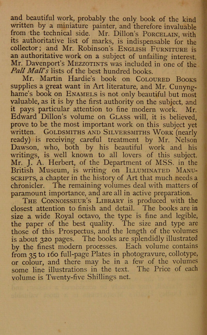 and beautiful work, probably the only book of the kind written by a miniature painter, and therefore invaluable from the technical side. Mr. Dillon’s Porcelain, with its authoritative list of marks, is indispensable for the collector; and Mr. Robinson’s English Furniture is an authoritative work on a subject of unfailing interest. Mr. Davenport’s Mezzotints was included in one of the Pall Mali's lists of the best hundred books. Mr. Martin Hardie’s book on Coloured Books supplies a great want in Art literature, and Mr. Cunyng- hame’s book on Enamels is not only beautiful but most valuable, as it is by the first authority on the subject, and it pays particular attention to fine modern work. Mr. Edward Dillon’s volume on Glass will, it is believed, prove to be the most important work on this subject yet written. Goldsmiths and Silversmiths Work (nearly ready) is receiving careful treatment by Mr. Nelson Dawson, who, both by his beautiful work and his writings, is well known to all lovers of this subject. Mr. J. A. Herbert, of the Department of MSS. in the British Museum, is writing on Illuminated Manu- scripts, a chapter in the history of Art that much needs a chronicler. The remaining volumes deal with matters of paramount importance, and are all in active preparation. The Connoisseur’s Library is produced with the closest attention to finish and detail. The books are in size a wide Royal octavo, the type is fine and legible, the paper of the best quality. The size and type are those of this Prospectus, and the length of the volumes is about 320 pages. The books are splendidly illustrated by the finest modern processes. Each volume contains from 35 to 160 full-page Plates in photogravure, collotype, or colour, and there may be in a few of the volumes some line illustrations in the text. The Price of each volume is Twenty-five Shillings net.