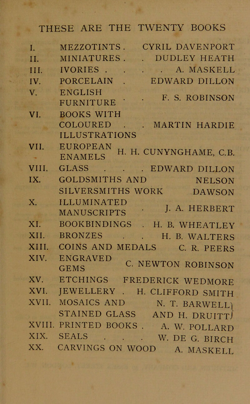 THESE ARE THE TWENTY BOOKS I. II. III. IV. V. VI. VII. VIII. IX. X. XI. XII. XIII. XIV. XV. XVI. XVII. XVIII. XIX. XX. MEZZOTINTS . MINIATURES . IVORIES . PORCELAIN . ENGLISH FURNITURE * BOOKS WITH COLOURED . ILLUSTRATIONS EUROPEAN ENAMELS GLASS GOLDSMITHS AND SILVERSMITHS WORK ILLUMINATED MANUSCRIPTS CYRIL DAVENPORT . DUDLEY HEATH . A. MASKELL EDWARD DILLON F. S. ROBINSON MARTIN HARDIE H. H. CUNYNGHAME, C.B. . EDWARD DILLON NELSON DAWSON J. A. HERBERT C. NEWTON ROBINSON BOOKBINDINGS . H. B. WHEATLEY BRONZES . . H. B. WALTERS COINS AND MEDALS C. R. PEERS ENGRAVED GEMS ETCHINGS FREDERICK WEDMORE JEWELLERY . H. CLIFFORD SMITH MOSAICS AND N. T. BARWELLJ STAINED GLASS AND H. DRUITTJ PRINTED BOOKS . A. W. POLLARD SEALS . . . W. DE G. BIRCH CARVINGS ON WOOD A. MASKEI I