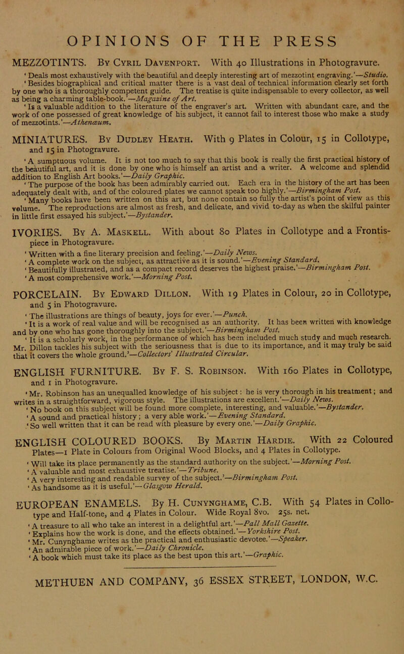 OPINIONS OF THE PRESS MEZZOTINTS. By Cyril Davenport. With 40 Illustrations in Photogravure. ‘ Deals most exhaustively with the beautiful and deeply interesting art of mezzotint engraving.’—Studio. ' Besides biographical and critical matter there is a vast deal of technical information clearly set forth by one who is a thoroughly competent guide. The treatise is quite indispensable to every collector, as well as being a charming table-book.'—Magazine of Art. ' Is a valuable addition to the literature of the engraver's art. Written with abundant care, and the work of one possessed of great knowledge of his subject, it cannot fail to interest those who make a study of mezzotints.’—Athenceum. MINIATURES. By Dudley Heath. With 9 Plates in Colour, 15 in Collotype, and 15 in Photogravure. • A sumptuous volume. It is not too much to say that this book is really the first practical history of the beautiful art, and it is done by one who is himself an artist and a writer. A welcome and splendid addition to English Art books.’—Daily Graphic. ■ The purpose of the book has been admirably carried out. Each era in the history of the art has been adequately dealt with, and of the coloured plates we cannot speak too highly.’—Birmingham Post. ■ Many books have been written on this art, but none contain so fully the artist's point of view as this volume. The reproductions are almost as fresh, and delicate, and vivid to-day as when the skilful painter in little first essayed his subject.’—Bystander. IVORIES. By A. Maskell. With about 80 Plates in Collotype and a Frontis- piece in Photogravure. ‘ Written with a fine literary precision and feeling.’—Daily News. • A complete work on the subject, as attractive as it is sound.'—Evening Standard. • Beautifully illustrated, and as a compact record deserves the highest praise.'—Birmingham Post. • A most comprehensive work.’—Morning Post. PORCELAIN. By Edward Dillon. With 19 Plates in Colour, 20 in Collotype, and 5 in Photogravure. ‘ The illustrations are things of beauty, joys for ever .'—Punch. ' It is a work of real value and will be recognised as an authority. It has been written with knowledge and by one who has gone thoroughly into the subject. '—Birmingham Post. ‘ It is a scholarly work, in the performance of which has been included much study and much research. Mr. Dillon tackles his subject with the seriousness that is due to its importance, and it may truly be said that it covers the whole ground.’—Collectors' Illustrated Circular. ENGLISH FURNITURE. By F. S. Robinson. With 160 Plates in Collotype, and X in Photogravure. ■ Mr. Robinson has an unequalled knowledge of his subject: he is very thorough in his treatment; and writes in a straightforward, vigorous style. The illustrations are excellent.'—Daily News. ' No book on this subject will be found more complete, interesting, and valuable.’—Bystander. • A sound and practical history ; a very able work.’—Evening Standard. • So well written that it can be read with pleasure by every one.'—Daily Graphic. ENGLISH COLOURED BOOKS. By Martin Hardie. With 22 Coloured Plates—X Plate in Colours from Original Wood Blocks, and 4 Plates in Collotype. < will take its place permanently as the standard authority on the subject.’—Morning Post. • A valuable and most exhaustive treatise.’—Tribune. < A very interesting and readable survey of the subject.’—Birmingham Post. ' As handsome as it is useful.’— Glasgow Herald. EUROPEAN ENAMELS. By H. Cunynghame, C.B. With 54 Plates in Collo- type and Half-tone, and 4 Plates in Colour. Wide Royal 8vo. 25s. net. . a treasure to all who take an interest in a delightful art.’—Pall Mall Gazette. • Explains how the work is done, and the effects obtained.'— Yorkshire Post. • Mr. Cunynghame writes as the practical and enthusiastic devotee.’— Speaker. • Anadmirable piece of work.'—Daily Chronicle. < A book which must take its place as the best upon this art.’—Graphic. METHUEN AND COMPANY, 36 ESSEX STREET, LONDON, W.C.