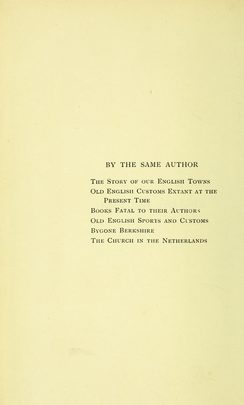 BY THE SAME AUTHOR The Story of our English Towns Old English Customs Extant at the Present Time Books Fatal to their Authors Old English Sports and Customs Bygone Berkshire The Church in the Netherlands