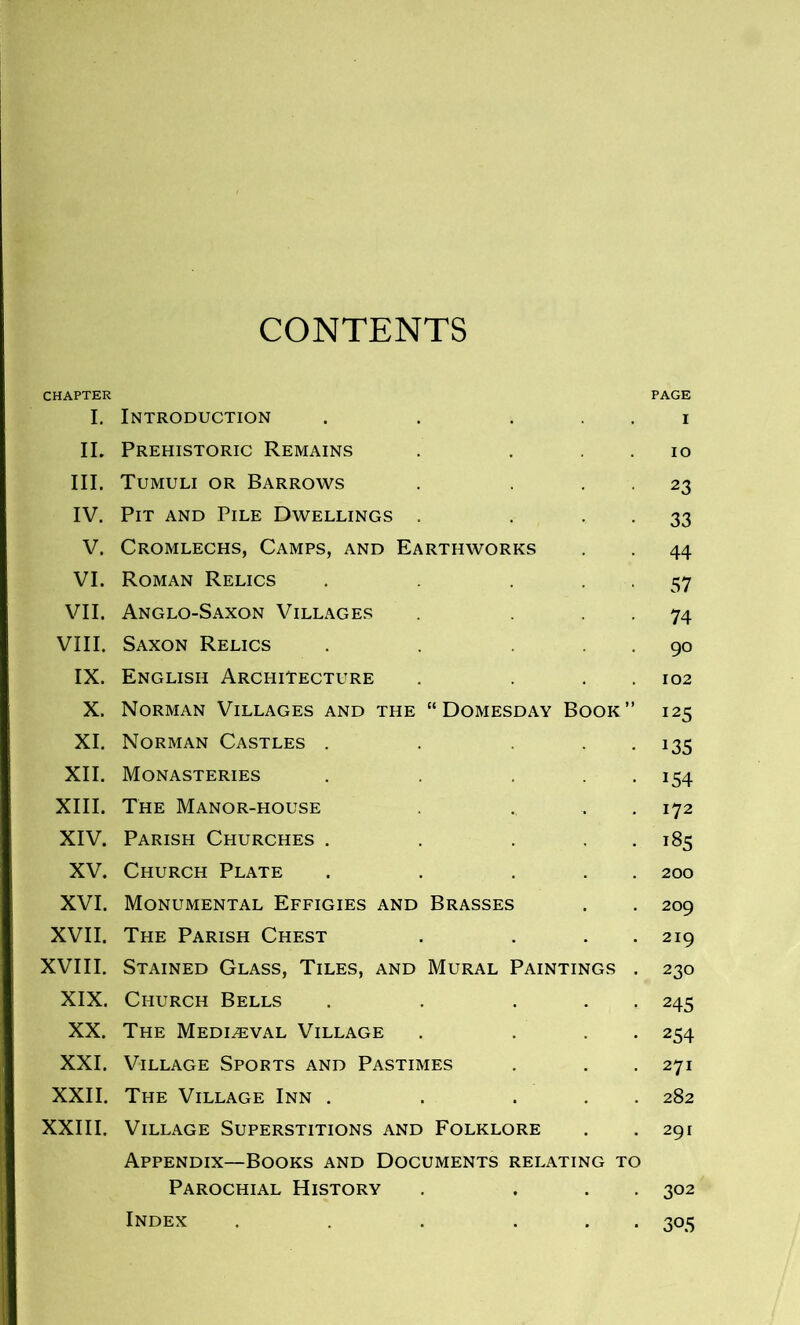 CONTENTS CHAPTER PAGE I. Introduction . . i II. Prehistoric Remains . . io III. Tumuli or Barrows . . 23 IV. Pit and Pile Dwellings . . 33 V. Cromlechs, Camps, and Earthworks . . 44 VI. Roman Relics . . . 57 VII. Anglo-Saxon Villages . . 74 VIII. Saxon Relics . . 90 IX. English Architecture . . . 102 X. Norman Villages and the “Domesday Book” 125 XI. Norman Castles . . . 135 XII. Monasteries . . ... 154 XIII. The Manor-house ... 172 XIV. Parish Churches . . ... 185 XV. Church Plate . . ... 200 XVI. Monumental Effigies and Brasses . . 209 XVII. The Parish Chest . . . 219 XVIII. Stained Glass, Tiles, and Mural Paintings . 230 XIX. Church Bells . . ... 245 XX. The Mediaeval Village . ... 254 XXI. Village Sports and Pastimes . . . 271 XXII. The Village Inn . . ... 282 XXIII. Village Superstitions and Folklore . . 291 Appendix—Books and Documents relating to Parochial History . ... 302 • 305 Index
