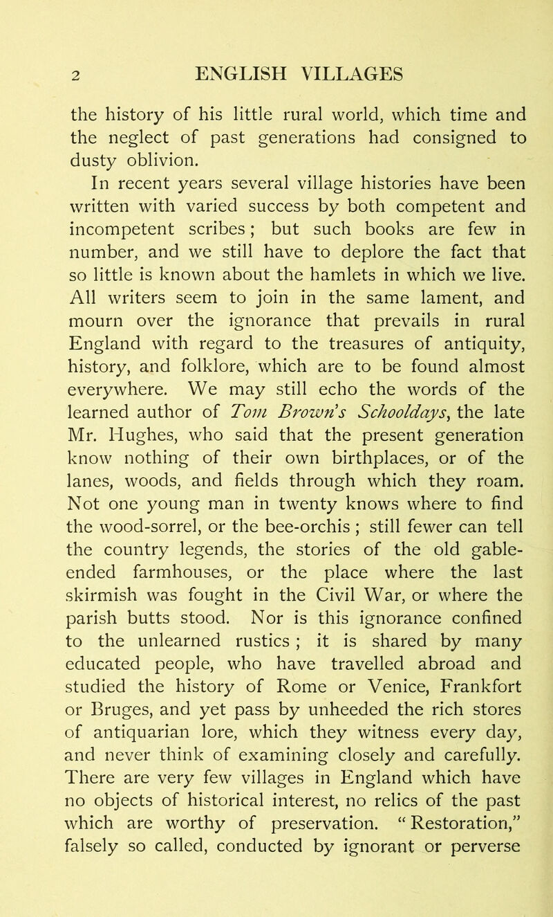 the history of his little rural world, which time and the neglect of past generations had consigned to dusty oblivion. In recent years several village histories have been written with varied success by both competent and incompetent scribes; but such books are few in number, and we still have to deplore the fact that so little is known about the hamlets in which we live. All writers seem to join in the same lament, and mourn over the ignorance that prevails in rural England with regard to the treasures of antiquity, history, and folklore, which are to be found almost everywhere. We may still echo the words of the learned author of Tom Brown s Schooldays, the late Mr. Hughes, who said that the present generation know nothing of their own birthplaces, or of the lanes, woods, and fields through which they roam. Not one young man in twenty knows where to find the wood-sorrel, or the bee-orchis ; still fewer can tell the country legends, the stories of the old gable- ended farmhouses, or the place where the last skirmish was fought in the Civil War, or where the parish butts stood. Nor is this ignorance confined to the unlearned rustics ; it is shared by many educated people, who have travelled abroad and studied the history of Rome or Venice, Frankfort or Bruges, and yet pass by unheeded the rich stores of antiquarian lore, which they witness every day, and never think of examining closely and carefully. There are very few villages in England which have no objects of historical interest, no relics of the past which are worthy of preservation. “ Restoration/’ falsely so called, conducted by ignorant or perverse