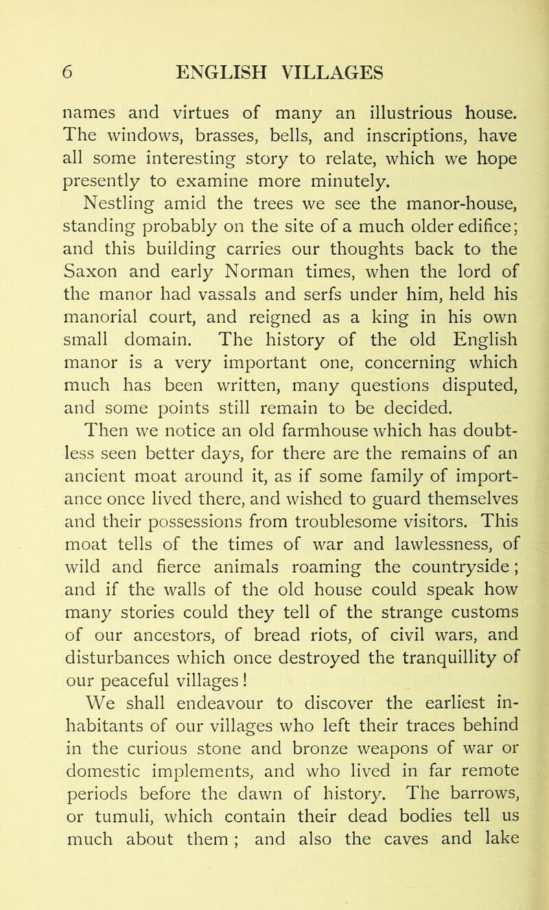 names and virtues of many an illustrious house. The windows, brasses, bells, and inscriptions, have all some interesting story to relate, which we hope presently to examine more minutely. Nestling amid the trees we see the manor-house, standing probably on the site of a much older edifice; and this building carries our thoughts back to the Saxon and early Norman times, when the lord of the manor had vassals and serfs under him, held his manorial court, and reigned as a king in his own small domain. The history of the old English manor is a very important one, concerning which much has been written, many questions disputed, and some points still remain to be decided. Then we notice an old farmhouse which has doubt- less seen better days, for there are the remains of an ancient moat around it, as if some family of import- ance once lived there, and wished to guard themselves and their possessions from troublesome visitors. This moat tells of the times of war and lawlessness, of wild and fierce animals roaming the countryside; and if the walls of the old house could speak how many stories could they tell of the strange customs of our ancestors, of bread riots, of civil wars, and disturbances which once destroyed the tranquillity of our peaceful villages! We shall endeavour to discover the earliest in- habitants of our villages who left their traces behind in the curious stone and bronze weapons of war or domestic implements, and who lived in far remote periods before the dawn of history. The barrows, or tumuli, which contain their dead bodies tell us much about them ; and also the caves and lake
