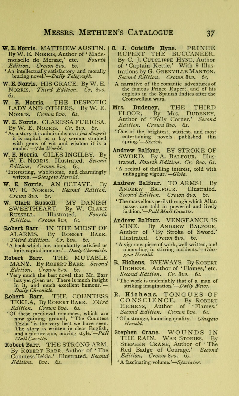 W. E. Norris. MATTHEW AUSTIN. By W. E. Norris, Author of ‘ Made- moiselle de Mersac,’ etc. Fourth Edition. Crown 8vo. 6s. ‘ An intellectually satisfactory and morally bracing novel.’—Daily Telegraph. W.E. Norris. HIS GRACE. ByW. E. Norris. Third Edition. Cr. 8vo. 6s. W. E. Norris. THE DESPOTIC LADY AND OTHERS. By W. E. Norris. Crown 8vo. 6s. W. E. Norris. CLARISSA FURIOSA. By W. E. Norris. Cr. 8vo. 6s. ‘ As a story it is admirable, as a jeu d! esprit it is capital, as a lay sermon studded with gems of wit and wisdom it is a model.’—The World. W. E. Norris. GILES INGILBY. By W. E. Norris. Illustrated. Second Edition. Crown 8vo. 6s. ‘Interesting, wholesome, and charmingly written.’—Glasgow Herald. W. E. Norris. AN OCTAVE. By W. E. Norris. Second Edition. Crown 8vo. 6s. W. Clark Russell. MY DANISH SWEETHEART. By W. Clark Russell. Illustrated. Fourth Edition. Crown 8vo. 6s. Robert Barr. IN THE MIDST OF ALARMS. By Robert Barr. Third Edition. Cr. 8vo. 6s. ‘ A book which has abundantly satisfied us byitscapital humour.’—Daily Chronicle. Robert Barr. THE MUTABLE MANY. By Robert Barr. Second Edition. Crown 8vo. 6s. ‘ Very much the best novel that Mr. Barr has yet given us. There is much insight in it, and much excellent humour.’— Daily Chronicle. Robert Barr. THE COUNTESS TEKLA. By Robert Barr. Third Edition. Crown 8vo. 6s. ‘ Of these mediaeval romances, which are now gaining ground, “The Countess Tekla” is the very best we have seen. The story is written in clear English, and a picturesque, moving style.’—Pall Mall Gazette. Robert Barr. THE STRONG ARM. By Robert Barr, Author of ‘The Countess Tekla.’ Illustrated. Second Edition. Svo. 6s. C. J. Cutcliffe Hyne. PRINCE RUPERT THE BUCCANEER. By C. J. Cutcliffe Hyne, Author of ‘Captain Kettle.’ With 8 Illus- trations by G. Grenville Manton. Second Edition. Crown Svo. 65. A narrative of the romantic adventures of the famous Prince Rupert, and of his exploits in the Spanish Indies after the Cromwellian wars. Mrs. Dudeney. THE THIRD FLOOR. By Mrs. Dudeney, Author of ‘Folly Corner.’ Second Edition. Crown 8vo. 6s. ‘One of the brightest, wittiest, and most entertaining novels published this spring.’—Sketch. Andrew Balfour. BY STROKE OF SWORD. By A. Balfour. Illus- trated. Fourth Edition. Cr. 8vo. 6s. ‘ A recital of thrilling interest, told with unflagging vigour.’—Globe. Andrew Balfour. TO ARMS! By Andrew Balfour. Illustrated. Second Edition. Crown Svo. 6s. ‘ The marvellous perils through which Allan passes are told in powerful and lively fashion.’—Pall Mall Gazette. Andrew Balfour. VENGEANCE IS MINE. By Andrew Balfour, Author of ‘By Stroke of Sword.’ Illustrated. Crown Svo. 6s. ‘ A vigorous piece of work, well written, and abounding in stirring incidents.’—Glas- gow Herald. R. Hichens. BYEWAYS. By Robert Hichens. Author of ‘ Flames,’ etc. Second Edition. Cr. Svo. 6s. ‘ The work is undeniably that of a man of striking imagination.’—Daily News. R. Hichens. TONGUES OF CONSCIENCE. By Robert Hichens, Author of ‘Flames.’ Second Edition. Crown Svo. 6s. ‘ Of a strange, haunting quality.’—Glasgow Herald. Stephen Crane. WOUNDS IN THE RAIN. War Stories. By Stephen Crane, Author of ‘ The Red Badge of Courage.’ Second Edition. Crown Svo. 6s. ‘ A fascinating volume.’—Spectator.
