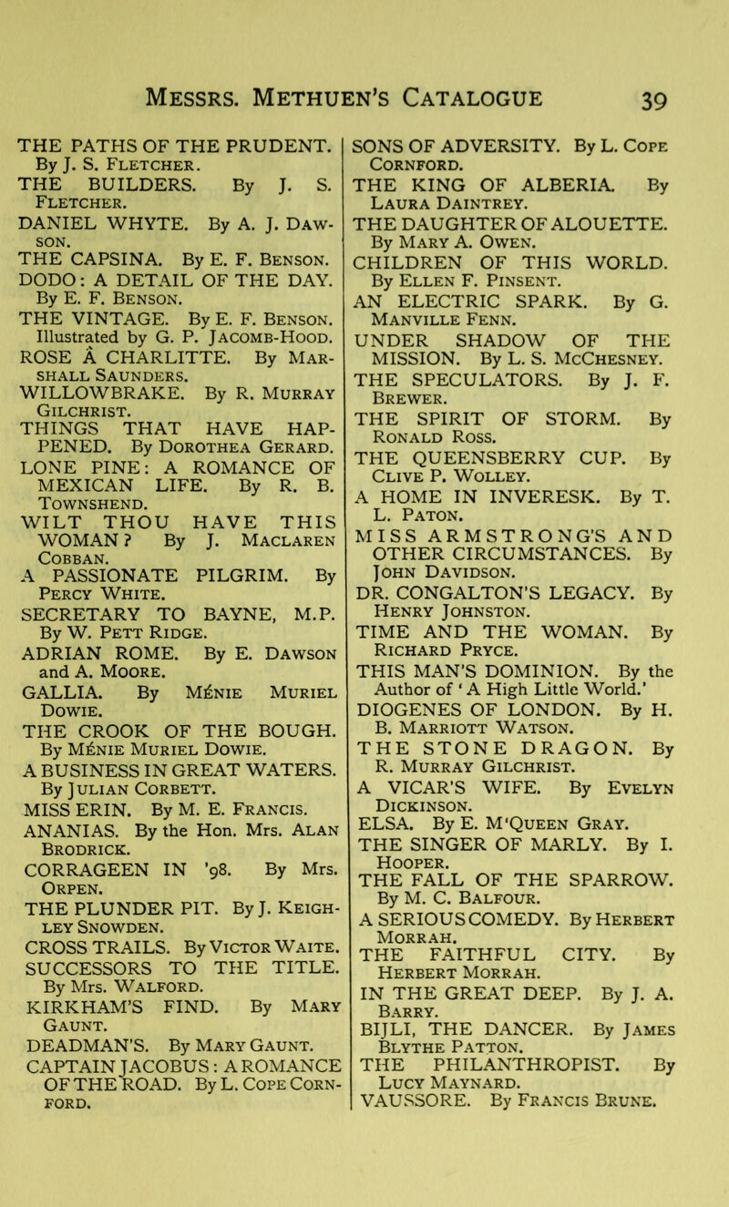 THE PATHS OF THE PRUDENT. By J. S. Fletcher. THE BUILDERS. By J. S. Fletcher. DANIEL WHYTE. By A. J. Daw- son. THE CAPSINA. By E. F. Benson. DODO: A DETAIL OF THE DAY. By E. F. Benson. THE VINTAGE. By E. F. Benson. Illustrated by G. P. Jacomb-Hood. ROSE A CHARLITTE. By Mar- shall Saunders. WILLOWBRAKE. By R. Murray frTT rHPTCT THINGS THAT HAVE HAP- PENED. By Dorothea Gerard. LONE PINE: A ROMANCE OF MEXICAN LIFE. By R. B. Townshend. WILT THOU HAVE THIS WOMAN ? By J. Maclaren Cobban. A PASSIONATE PILGRIM. By Percy White. SECRETARY TO BAYNE, M.P. By W. Pett Ridge. ADRIAN ROME. By E. Dawson and A. Moore. GALLIA. By M£nie Muriel Dowie. THE CROOK OF THE BOUGH. By M£nie Muriel Dowie. A BUSINESS IN GREAT WATERS. By Julian Corbett. MISS ERIN. By M. E. Francis. ANANIAS. By the Hon. Mrs. Alan Brodrick. CORRAGEEN IN ’98. By Mrs. Orpen. THE PLUNDER PIT. By J. Keigh- ley Snowden. CROSS TRAILS. By Victor Waite. SUCCESSORS TO THE TITLE. By Mrs. Walford. KIRKHAM’S FIND. By Mary Gaunt. DEADMAN’S. By Mary Gaunt. CAPTAIN JACOBUS : A ROMANCE OF THE ROAD. By L. Cope Corn- ford. SONS OF ADVERSITY. By L. Cope CORNFORD. THE KING OF ALBERIA By Laura Daintrey. THE DAUGHTER OF ALOUETTE. By Mary A. Owen. CHILDREN OF THIS WORLD. By Ellen F. Pinsent. AN ELECTRIC SPARK. By G. Manville Fenn. UNDER SHADOW OF THE MISSION. By L. S. McChesney. THE SPECULATORS. By J. F. Brewer. THE SPIRIT OF STORM. By Ronald Ross. THE QUEENSBERRY CUP. By Clive P. Wolley. A HOME IN INVERESK. By T. L. Paton. MISS ARMSTRONG’S AND OTHER CIRCUMSTANCES. By John Davidson. DR. CONGALTON’S LEGACY. By Henry Johnston. TIME AND THE WOMAN. By Richard Pryce. THIS MAN’S DOMINION. By the Author of ‘ A High Little World.’ DIOGENES OF LONDON. By H. B. Marriott Watson. THE STONE DRAGON. By R. Murray Gilchrist. A VICAR’S WIFE. By Evelyn Dickinson. ELSA. By E. M‘Queen Gray. THE SINGER OF MARLY. By I. Hooper. THE FALL OF THE SPARROW. By M. C. Balfour. A SERIOUS COMEDY. By Herbert Morrah. THE FAITHFUL CITY. By Herbert Morrah. IN THE GREAT DEEP. By J. A. Barry. BIJLI, THE DANCER. By James Blythe Patton. THE PHILANTHROPIST. By Lucy Maynard. VAUSSORE. By Francis Brune.