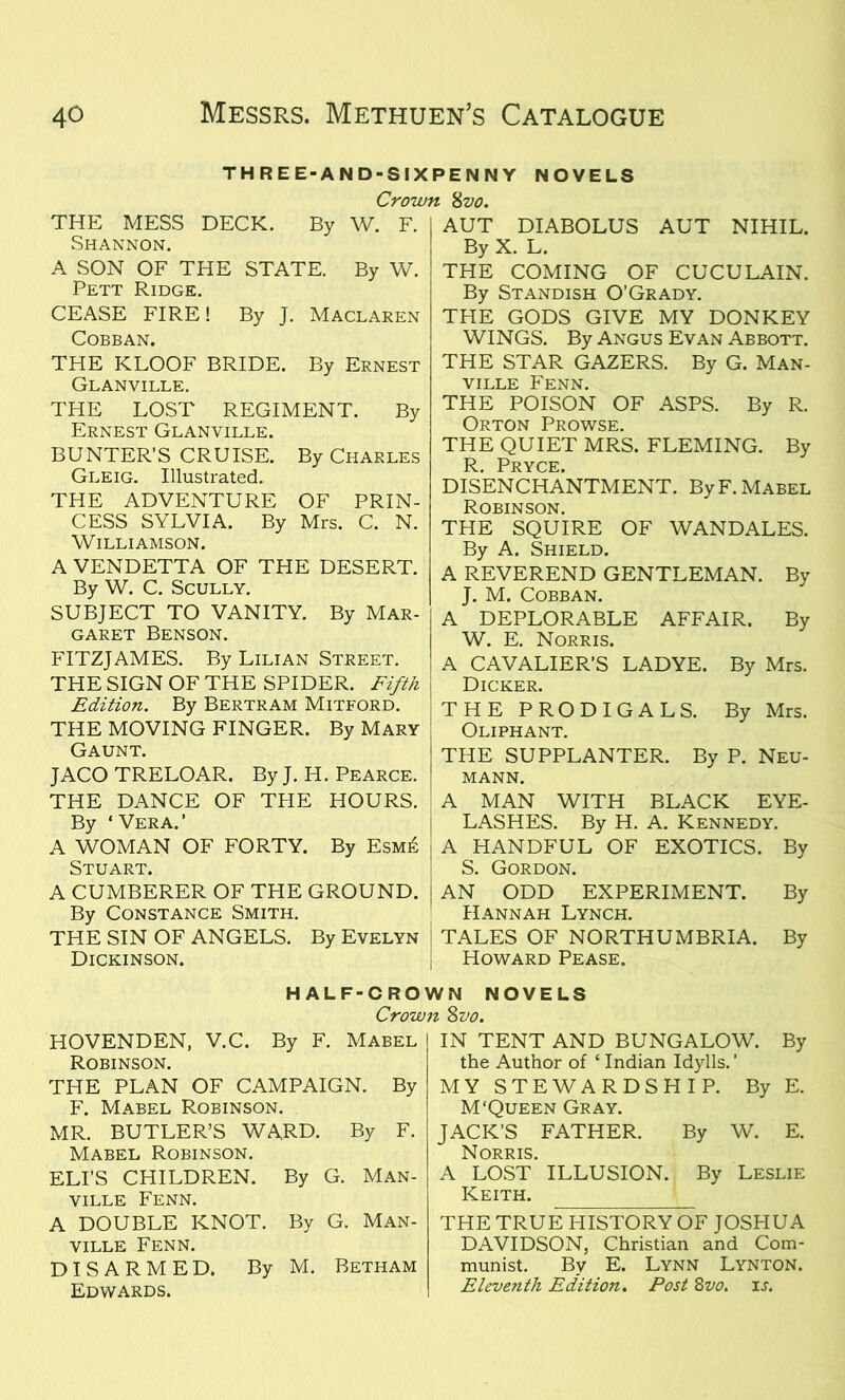 THREE-AND-SIXPENNY NOVELS Crown 8vo. THE MESS DECK. By W. F. Shannon. A SON OF THE STATE. By W. Pett Ridge. CEASE FIRE! By J. Maclaren Cobban. THE KLOOF BRIDE. By Ernest Glanville. THE LOST REGIMENT. By Ernest Glanville. BUNTER’S CRUISE. By Charles Gleig. Illustrated. THE ADVENTURE OF PRIN- CESS SYLVIA. By Mrs. C. N. Williamson. A VENDETTA OF THE DESERT. By W. C. Scully. SUBJECT TO VANITY. By Mar- garet Benson. FITZJAMES. By Lilian Street. THE SIGN OF THE SPIDER. Fifth Edition. By Bertram Mitford. THE MOVING FINGER. By Mary Gaunt. JACO TRELOAR. By J. H. Pearce. THE DANCE OF THE HOURS. By ‘ Vera.’ A WOMAN OF FORTY. By Esm£ Stuart. A CUMBERER OF THE GROUND. By Constance Smith. THE SIN OF ANGELS. By Evelyn Dickinson. AUT DIABOLUS AUT NIHIL. By X. L. THE COMING OF CUCULAIN. By Standish O’Grady. THE GODS GIVE MY DONKEY WINGS. By Angus Evan Abbott. THE STAR GAZERS. By G. Man- VILLE FENN. THE POISON OF ASPS. By R. Orton Prowse. THE QUIET MRS. FLEMING. By R Pryce. DISENCHANTMENT. By F. Mabel Robinson. THE SQUIRE OF WANDALES. By A. Shield. A REVEREND GENTLEMAN. By J. M. Cobban. A DEPLORABLE AFFAIR. By W. E. Norris. A CAVALIER’S LADYE. By Mrs. Dicker. THE PRODIGALS. By Mrs. Oliphant. THE SUPPLANTER. By P. Neu- mann. A MAN WITH BLACK EYE- LASHES. By H. A. Kennedy. A HANDFUL OF EXOTICS. By S. Gordon. AN ODD EXPERIMENT. By Hannah Lynch. TALES OF NORTHUMBRIA. By Howard Pease. HALF-CROWN NOVELS Crown 8vo. HOVENDEN, V.C. By F. Mabel Robinson. THE PLAN OF CAMPAIGN. By F. Mabel Robinson. MR. BUTLER’S WARD. By F. Mabel Robinson. ELI’S CHILDREN. By G. Man- ville Fenn. A DOUBLE KNOT. By G. Man- ville Fenn. DISARMED. By M. Betham Edwards. IN TENT AND BUNGALOW. By the Author of ‘ Indian Idylls. ’ MY STEWARDSHIP. By E. M ‘Queen Gray. JACK’S FATHER. By W. E. Norris. A LOST ILLUSION. By Leslie Keith. THE TRUE HISTORY OF JOSHUA DAVIDSON, Christian and Com- munist. By E. Lynn Lynton. Eleventh Edition. Post 8vo. is.