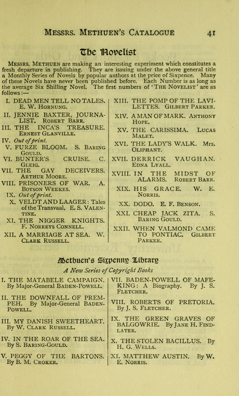 Zhc IRoveUst Messrs. Methuen are making an interesting experiment which constitutes a fresh departure in publishing. They are issuing under the above general title a Monthly Series of Novels by popular authors at the price of Sixpence. Many of these Novels have never been published before. Each Number is as long as the average Six Shilling Novel. The first numbers of ‘The Novelist’ are as follows:— I. DEAD MEN TELL NO TALES. E. W. Hornung. II. JENNIE BAXTER, JOURNA- LIST. Robert Barr. III. THE INCA’S TREASURE. Ernest Glanville. IV. Out of print. V. FURZE BLOOM. S. Baring Gould. VI. BUNTER’S CRUISE. C. Gleig. VII. THE GAY DECEIVERS. Arthur Moore. VIII. PRISONERS OF WAR. A. Boyson Weekes. TX. Out of print. X. VELDT AND LAAGER: Tales of the Transvaal. E. S. Valen- tine. XI. THE NIGGER KNIGHTS. F. Norreys Connell. XII. A MARRIAGE AT SEA. W. Clark Russell. XIII. THE POMP OF THE LAVI- LETTES. Gilbert Parker. XIV. A MAN OF MARK. Anthony Hope. XV. THE CARISSIMA. Lucas Malet. XVI. THE LADY’S WALK. Mrs. Oliphant. XVII. DERRICK VAUGHAN. Edna Lyall. XVIII. IN THE MIDST OF ALARMS. Robert Barr. XIX. HIS GRACE. W. E. Norris. XX. DODO. E. F. Benson. XXI. CHEAP JACK ZITA. S. Baring Gould. XXII. WHEN VALMOND CAME TO PONTIAC. Gilbert Parker. ^Ibetbuen's Stepenitp Xibrarg A New Series of Copyright Books I. THE MATABELE CAMPAIGN. By Major-General Baden-Powell. II. THE DOWNFALL OF PREM- PEH. By Major-General Baden- Powell. III. MY DANISH SWEETHEART. By W. Clark Russell. IV. IN THE ROAR OF THE SEA. By S. Baring-Gould. V. PEGGY OF THE BARTONS. By B. M. Croker. VII. BADEN-POWELL OF MAFE- KING: A Biography. By J. S. Fletcher. VIII. ROBERTS OF PRETORIA. By J. S. Fletcher. IX. THE GREEN GRAVES OF BALGOWRIE. By Jane H. Find- later. X. THE STOLEN BACILLUS. By H. G. Wells. XI. MATTHEW AUSTIN. By W. E. Norris.