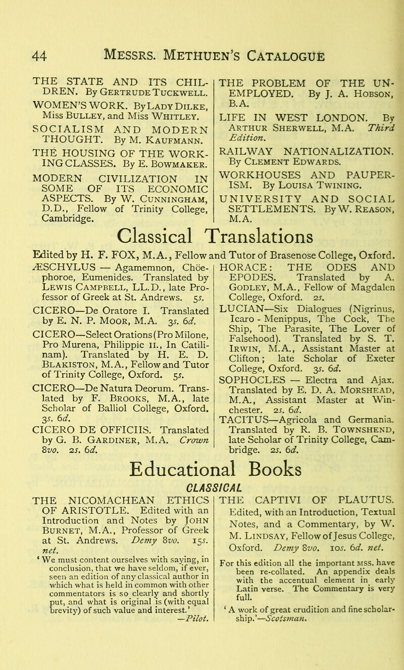 THE STATE AND ITS CHIL- DREN. By Gertrude Tuckwell. WOMEN’S WORK. ByLADY Dilke, Miss Bulley, and Miss Whitley. SOCIALISM AND MODERN THOUGHT. By M. Kaufmann. THE HOUSING OF THE WORK- ING CLASSES. By E. Bowmaker. MODERN CIVILIZATION IN SOME OF ITS ECONOMIC ASPECTS. By W. Cunningham, D.D., Fellow of Trinity College, Cambridge. THE PROBLEM OF THE UN- EMPLOYED. By J. A. Hobson, B.A. LIFE IN WEST LONDON. By Arthur Sherwell, M.A. Third Edition. RAILWAY NATIONALIZATION. By Clement Edwards. WORKHOUSES AND PAUPER- ISM. By Louisa Twining. UNIVERSITY AND SOCIAL SETTLEMENTS. By W. Reason, M.A. Classical Translations Edited by H. F. FOX, M.A., Fellow and Tutor of Brasenose College, Oxford. ZESCHYLUS — Agamemnon, Choe- phoroe, Eumenides. Translated by Lewis Campbell, LL.D., late Pro- fessor of Greek at St. Andrews. 5L CICERO—De Oratore I. Translated by E. N. P. Moor, M.A. 35. 6d. CICERO—Select Orations (Pro Milone, Pro Murena, Philippic 11., In Catili- nam). Translated by H. E. D. Blakiston, M.A., Fellow and Tutor of Trinity College, Oxford. 55. CICERO—De Natura Deorum. Trans- lated by F. Brooks, M.A., late Scholar of Balliol College, Oxford. 3L 6d. CICERO DE OFFICES. Translated by G. B. Gardiner, M.A. Crown 8vo. 2s. 6d. HORACE: THE ODES AND EPODES. Translated by A. Godley, M.A., Fellow of Magdalen College, Oxford. 2s. LUCIAN—Six Dialogues (Nigrinus, Icaro - Menippus, The Cock, The Ship, The Parasite, The Lover of Falsehood). Translated by S. T. Irwin, M.A., Assistant Master at Clifton; late Scholar of Exeter College, Oxford. 3L 6d. SOPHOCLES — Electra and Ajax. Translated by E. D. A. Morshead, M.A., Assistant Master at Win- chester. 2s. 6d. TACITUS—Agricola and Germania. Translated by R. B. Townshend, late Scholar of Trinity College, Cam- bridge. 25. 6d. Educational Books CLASSICAL THE NICOMACHEAN ETHICS OF ARISTOTLE. Edited with an Introduction and Notes by John Burnet, M.A., Professor of Greek at St. Andrews. Demy 8vo. 15J. net. ‘ We must content ourselves with saying, in conclusion, that we have seldom, if ever, seen an edition of any classical author in which what is held in common with other commentators is so clearly and shortly ut, and what is original is (with equal revity) of such value and interest.’ —Pilot. THE CAPTIVI OF PLAUTUS. Edited, with an Introduction, Textual Notes, and a Commentary, by W. M. Lindsay, Fellow of Jesus College, Oxford. Demy 8vo. iol 6d. net. For this edition all the important MSS. have been re-collated. An appendix deals with the accentual element in early Latin verse. The Commentary is very full. 1 A work of great erudition and fine scholar- ship.’—Scotsman.