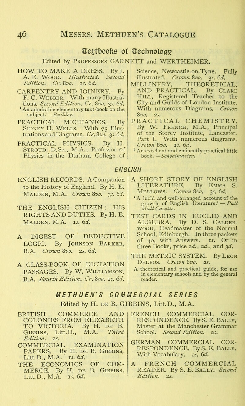{Textbooks of {Technology Edited by Professors GARNETT and WERTHEIMER. HOW TO MAKE A DRESS. By J. A. E. Wood. Illustrated. Second Edition. Cr. 8vo. is. 6d. CARPENTRY AND JOINERY. By F. C. Webber. With many Illustra- tions. Second Edition. Cr. 8 vo. 35. 6d. ‘ An admirable elementary text-book on the subject.’—Builder. PRACTICAL MECHANICS. By Sidney H. Wells. With 75 Illus- trations and Diagrams. Cr.8vo. 3s.6d. PRACTICAL PHYSICS. By H. Stroud, D.Sc., M.A., Professor of Physics in the Durham College of Science, Newcastle-on-Tyne. Fully illustrated. Crown 8vo. 35. 6d. MILLINERY, THEORETICAL, AND PRACTICAL. By Clare Hill, Registered Teacher to the City and Guilds of London Institute. With numerous Diagrams. Crown 8 VO. 2S. PRACTICAL CHEMISTRY. By W. French, M.A., Principal of the Storey Institute, Lancaster. Part I. With numerous diagrams. Crown 8vo. is. 6d. 1 An excellent and eminently practical little book. ’—Schoolmaster. ENGLISH ENGLISH RECORDS. A Companion to the History of England. By H. E. Malden, M.A. Crown 8vo. 35. 6d. THE ENGLISH CITIZEN : HIS RIGHTS AND DUTIES. By H. E. Malden, M.A. is. 6d. A DIGEST OF DEDUCTIVE LOGIC. By Johnson Barker, B.A. Crown 8vo. 2s. 6d. A CLASS-BOOK OF DICTATION PASSAGES. By W. Williamson, B.A. Fourth Edition. Cr. 8vo. is. 6d. A SPIORT STORY OF ENGLISH LITERATURE. By Emma S. Mellows. Crown 8vo. 3s. 6d. ‘ A lucid and well-arranged account of the growth of English literature.’ — Pall Mall Gazette. TEST CARDS IN EUCLID AND ALGEBRA. By D. S. Calder- wood, Headmaster of the Normal School, Edinburgh. In three packets of 40, with Answers. is. Or in three Books, price 2d., 2d., and 3d. THE METRIC SYSTEM. By Leon Delbos. Crown 8vo. 2s. A theoretical and practical guide, for use in elementary schools and by the general reader. METHUEN’S COMMERCIAL SERIES Edited by H. de B. GIBBINS, Litt.D., M.A. BRITISH COMMERCE AND COLONIES FROM ELIZABETH TO VICTORIA. By H. de B. Gibbins, Litt.D., M.A. Third Edition. 2 s. COMMERCIAL EXAMINATION PAPERS. By H. de B. Gibbins, Litt.D., M.A. is. 6d. THE ECONOMICS OF COM- MERCE. By H. de B. Gibbins, Litt.D., M.A. is. 6d. FRENCH COMMERCIAL COR- RESPONDENCE. ByS. E. Bally, Master at the Manchester Grammar School. Second Edition. 2s. GERMAN COMMERCIAL COR- RESPONDENCE. By S. E. Bally. With Vocabulary. 2s. 6d. A FRENCH COMMERCIAL READER. By S. E. Bally. Second Edition. 2 s.
