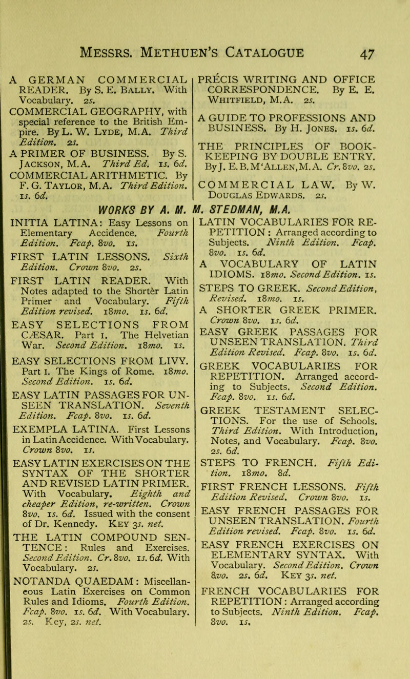 A GERMAN COMMERCIAL READER. By S. E. Bally. With Vocabulary. 2 s. COMMERCIAL GEOGRAPHY, with special reference to the British Em- pire. By L. W. Lyde, M.A. Third Edition. 2 s. A PRIMER OF BUSINESS. By S. Jackson, M.A. Third Ed. is. 6d. COMMERCIAL ARITHMETIC. By F. G. Taylor, M.A. Third Edition. 1A 6 d. PRECIS WRITING AND OFFICE CORRESPONDENCE. By E. E. Whitfield, M.A. 2s. A GUIDE TO PROFESSIONS AND BUSINESS. By H. Jones, is. 6d. THE PRINCIPLES OF BOOK- KEEPING BY DOUBLE ENTRY. ByJ. E.B.M‘Allen,M.A. Cr.8vo. 2s. COMMERCIAL LAW. By W. Douglas Edwards. 2a WORKS BY A. M. M. ST EDM AN. M.A. INITIA LATINA: Easy Lessons on Elementary Accidence. Fourth Edition. Fcap. 8vo. is. FIRST LATIN LESSONS. Sixth Edition. Crown 8vo. 2s. FIRST LATIN READER. With Notes adapted to the Shorter Latin Primer and Vocabulary. Fifth Edition revised. 18mo. is. 6d. EASY SELECTIONS FROM CAESAR. Part 1. The Helvetian War. Second Edition. 18mo. is. EASY SELECTIONS FROM LIVY. Part I. The Kings of Rome. 18mo. Second Edition, is. 6d. EASY LATIN PASSAGES FOR UN- SEEN TRANSLATION. Seventh Edition. Fcap. 8vo. is. 6d. EXEMPLA LATINA. First Lessons in Latin Accidence. With Vocabulary. Crown 8vo. is. EASY LATIN EXERCISES ON THE SYNTAX OF THE SHORTER AND REVISED LATIN PRIMER. With Vocabulary. Eighth and cheaper Edition, re-written. Crown 8vo. is. 6d. Issued with the consent of Dr. Kennedy. Key 3s. net. THE LATIN COMPOUND SEN- TENCE: Rules and Exercises. Second Edition. Cr. 8vo. is. 6d. With Vocabulary. 2 s. NOTANDA QUAEDAM : Miscellan- eous Latin Exercises on Common Rules and Idioms. Fourth Edition. Fcap. 8vo. is. 6d. With Vocabulary. 2s. Key, 2s. net. LATIN VOCABULARIES FOR RE- PETITION : Arranged according to Subjects. Ninth Edition. Fcap. 8vo. is. 6d. A VOCABULARY OF LATIN IDIOMS. 18mo. Second Edition, is. STEPS TO GREEK. Second Edition, Revised. 18 mo. is. A SHORTER GREEK PRIMER. Crown 8vo. is. 6d. EASY GREEK PASSAGES FOR UNSEEN TRANSLATION. Third Edition Revised. Fcap. 8vo. is. 6d. GREEK VOCABULARIES FOR REPETITION. Arranged accord- ing to Subjects. Second Edition. Fcap. 8vo. is. 6d. GREEK TESTAMENT SELEC- TIONS. For the use of Schools. Third Edition. With Introduction, Notes, and Vocabulary. Fcap. 8vo. 2s. 6d. STEPS TO FRENCH. Fifth Edi- tion. 18 mo. 8 d. FIRST FRENCH LESSONS. Fifth Edition Revised. Crown 8vo. is. EASY FRENCH PASSAGES FOR UNSEEN TRANSLATION. Fourth Edition revised. Fcap. 8vo. is. 6d. EASY FRENCH EXERCISES ON ELEMENTARY SYNTAX. With Vocabulary. Second Edition. Crown 8vo. 2s. 6d. Key 35. net. FRENCH VOCABULARIES FOR REPETITION: Arranged according to Subjects. Ninth Edition. Fcap. 8 vo. is.