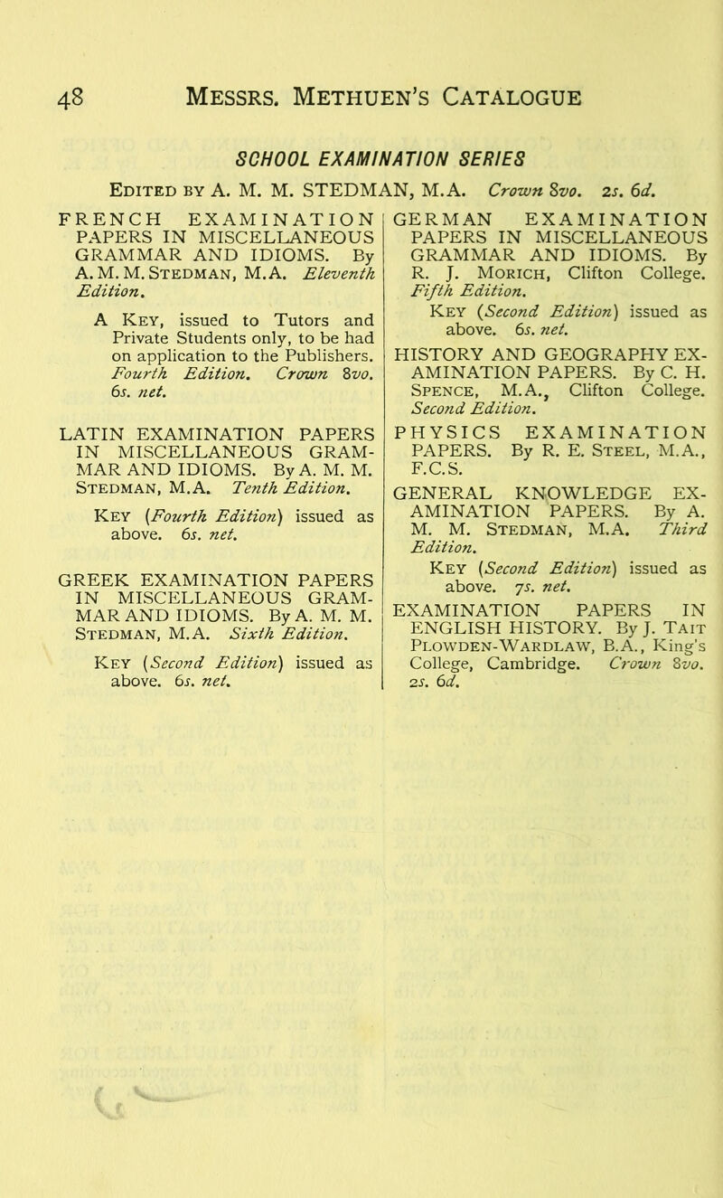 SCHOOL EXAMINATION SERIES Edited by A. M. M. STEDMAN, M.A. Crown Svo. 2s. 6d. FRENCH EXAMINATION PAPERS IN MISCELLANEOUS GRAMMAR AND IDIOMS. By A. M.M. Stedman, M.A. Eleventh Edition. A Key, issued to Tutors and Private Students only, to be had on application to the Publishers. Fourth Edition. Crorwn 8vo. 6s. net. LATIN EXAMINATION PAPERS IN MISCELLANEOUS GRAM- MAR AND IDIOMS. By A. M. M. Stedman, M.A. Tenth Edition. Key [Fourth Edition) issued as above. 6s. net. GREEK EXAMINATION PAPERS IN MISCELLANEOUS GRAM- MAR AND IDIOMS. By A. M. M. Stedman, M.A. Sixth Edition. Key [Second Edition) issued as above. 6s. net. GERMAN EXAMINATION PAPERS IN MISCELLANEOUS GRAMMAR AND IDIOMS. By R. J. Morich, Clifton College. Fifth Edition. Key (Second Edition) issued as above. 6s. ?iet. HISTORY AND GEOGRAPHY EX- AMINATION PAPERS. By C. H. Spence, M.A., Clifton College. Second Edition. PHYSICS EXAMINATION PAPERS. By R. E. Steel, M.A., F.C.S. GENERAL KNOWLEDGE EX- AMINATION PAPERS. By A. M. M. Stedman, M.A. Third Edition. Key [Second Edition) issued as above. 7s. net. EXAMINATION PAPERS IN ENGLISH HISTORY. By J. Tait Plowden-Wardlaw, B.A., King’s College, Cambridge. Crown 8vo. 2s. 6d.