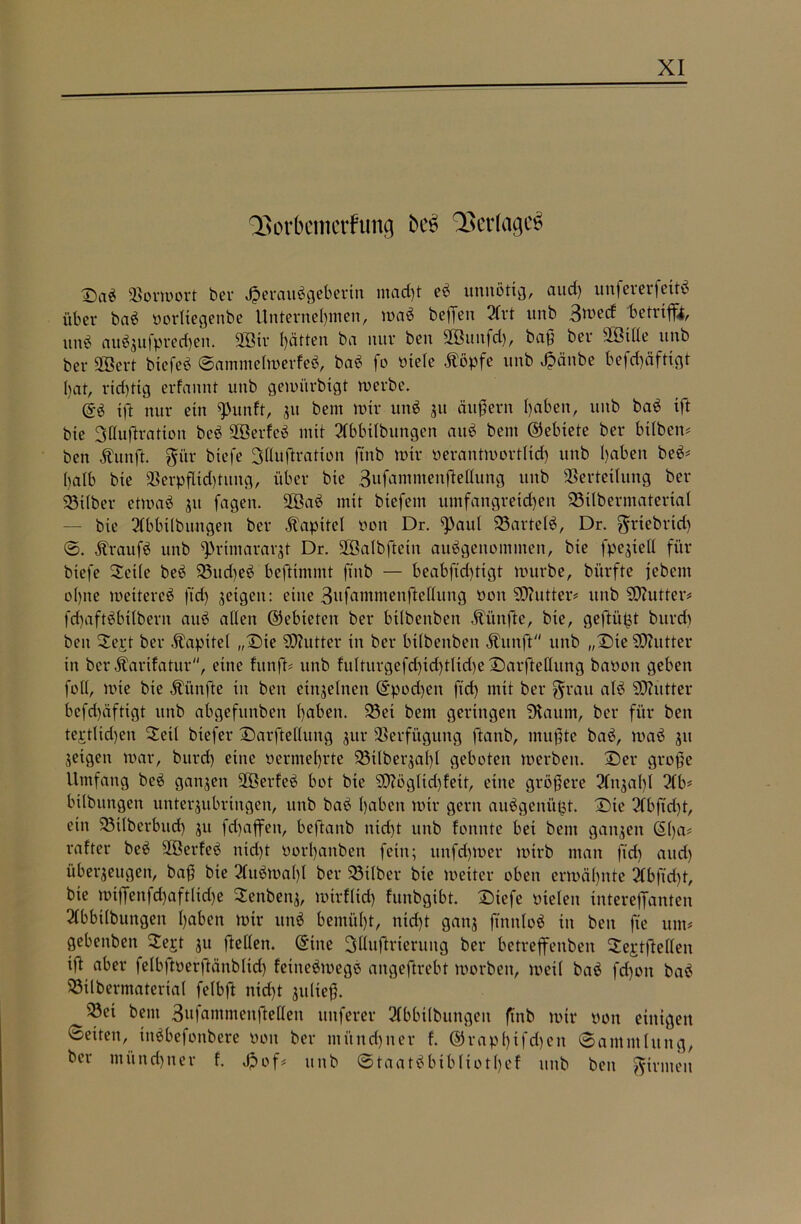 QSorkmerfung beö QSetfagcS T)aS Vorwort ber Herausgeberin macf)t eS unnötig, aud) unfererfeitS über baS oorltegenbe Unternehmen, waS beißen 2Crt unb 3^ed betrifft, unS auÖ3ufpred)ett. 2ötr hätten ba nur ben Vßutxfd), baß bei* SBille unb ber üöert bxefeS SanxmelwerfeS, baS fo oiete Äöpfe unb Haube befdjäfttgt bat, richtig erfannt unb gewürbigt werbe. @S ift nur ein 9>unft, 31t bent wir unS 31t äußern haben, unb baS xft bie Sflußratxon beb SöerfeS mit 2(bbtlbungen auS bent ©ebiete ber bilben# ben Äunft. fti'tr biefe Süuftration ftnb wir oerantwortlxd) unb haben beö# halb bie Verpfltd)titng, über bie 3ufammen|Mung unb Verteilung ber Silber etwaö 31t fagett. 2ÖaS mit btefem umfangreichen 35ilbermaterial — bie 21bbxlbungen ber Kapitel Pctt Dr. ß>aul 23arteIS, Dr. ^riebrid) 0. ÄraufS unb ^rtntaraqt Dr. Vßalbftein ausgenommen, bie fpe3tell für biefe 2cile beS 93ud)eS beftimmt ftnb — beabfxd)tigt würbe, bi’trfte jebent ohne weiteres ftd) 3etgen: eine Sufammenftellung Pott SDhitter# unb Butter# fdhaftSbilbern auS allen ©ebieten ber btlbenbetx fünfte, bie, gefügt burd) ben Sert ber Kapitel „Die SDiutter in ber bilbenben jfrtnft unb „Dte SDZutter in ber Äarifatur, eine fitnft# unb fulturgefd)td)tlid)e Darftellung baootx geben foll, wie bie fünfte in ben etnselnen ©podjetx ftd) mit ber grau alS SOixttter befd)äftigt unb abgefititben haben. 23et betn geringen “Duxum, ber für ben tertlid)en Deil btefer Darftelluitg 3x11- Verfügung ftatxb, mußte baS, waS 31t 3exgetx war, burd) eine oernxel)rte SSxlbeqal)! geboten werben. Der große Umfang beS gati3en VßerfeS bot bie SO^ögltdjfett, eine größere 21tt3al)l 2(b# bilbungen unter3ubringen, unb baS haben wir gern auSgenüfct. Dte 21 bfid)t, ein !23t(berbud) 31t fd)affen, beftanb nid)t unb fonnte bet bent gatt3en ©l)a# rafter beS VöerfeS nid)t Porhanben fein; xtnfd)Wer wirb man ftd) aitd) über3eugett, baß bie 2fuSwal)I ber 23ilber bie weiter oben erwähnte 2Cbftd)t, bie wt|Jettfd)aftlid)e $enben3, wirf lieh funbgibt. Dtefe otelen interefTanten 21bbt(bungen haben wir unS bemüht, nicht gattj ftnnloS in ben fte um# gebenben 2ert 311 ftellen. ©ine Sllußrierung ber betreffenben ^e^tftellen iß aber felbftperftänblid) fetneöwegS atxgeftrebt worben, weil baS fd)ott baS SSilbermaterxal felbft nicht 3ttließ. 23ei bent 3afammettßellett uttferer 21bbilbungeit ftnb wir pon einigen Setten, titöbefonbere Pott ber iitünd)iter f. ©rapl)ifd)ctt Sammlung, ber münchner f. Jpof# unb StaatSbtblxotl)ef ttttb ben firmen