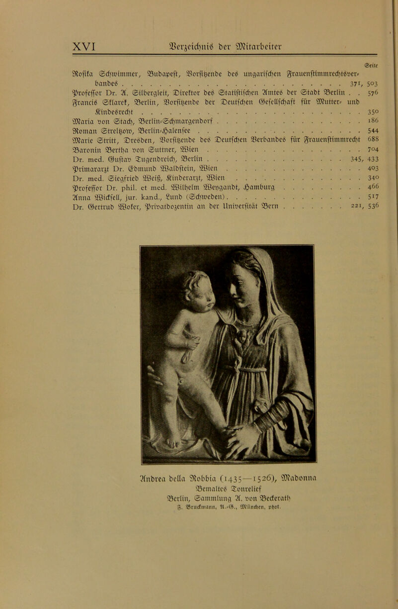 @titc Sloftfa ©dmünuner, 93ubapeft, äUu-ftfccnbc beb ungartfdfen grauenfttmmrcd)tbner* banbeb 371, 5°3 ^rofeffor Dr. 2f. ©ilbergleit, 'Dtreftor beb ©tattfttfd)cn Sfnitee ber ©tabt 53crlin . . 576 granctb ©flarcf, Söerlin, üßorfibenbe bet ©cntfd)cn ©cfellfd)aft für SÖhttter» unb 3binbebrcd)t 35° sD?aria non ©tad), 93er(in=@d)margenborf 186 Vornan ©treltjom, 23erltn*JpaIcnfee 544 gjjarte ©tritt, ©rebben, SJorfifecnbe bee ®eutfd)en 58crbanbcb für ftranenftimmrcdü 688 23aronin 93ertt)a non ©uttner, 2Bten 7°4 Dr. med. ©nftan Sugenbreid), 93crlin 345, 433 fPrimararjt Dr. @bmunb SÖalbftcin, 2öien 403 Dr. med. ©iegftteb 2Beiß, Ätnberarjt, SGBien 34° ^rofeffor Dr. phil. et med. sIßUl)clm 3Bet)ganbt, Hamburg 466 2tnna SQ3tcffefl, jur. kand., Snnb (©daneben) 5J7 Dr. ©ertrub SBofer, s])rinatbojentin an ber llninerfität 93crn 221, 536 ?fnbrea beüa Stobbia (1435—1526), SWabonna 93emalteb Sonrclicf Berlin, ©ammlnng 3f. non Söecfcratb 5. Srucfmami, 21.=61., SOfiliidten, pftot.