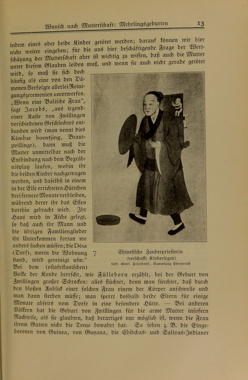 sffiunfcf) nad) gftutterfdjaft: gKeljrlingägeburten inbcm eine* ober bexbe Ätnbet getötet werben; barauf fönnen wir l)ter mc;tcr entgehen; für bie unö l)ter befdjäfttgenbe grage kcr Jpert# Meinung ber 9Kutterfd)aft aber .ijt wichtig ju wtffen, baß aud) bte Butter unter biefem ©tauben leiben muß, unb wenn fte aud) md)t gerate getötet wirb, fo muß fte ftd) bod) häufig atö eine oon ben Dä# monen Verfolgte allerlei SJtetnt* gungöjeremonten unterwerfen. „Söenn eine 23alifd)e grau, fagt 3acobö, „auö irgenb# einer Äafle oon 3wittingen oerfd)tebenen ©efd)led)teö ent# bunben wirb (man nennt bieö Kembar boentjing, 25raut# jwtlltnge), bann muß bie sjftutter unmittelbar nad) ber ©ntbinbung nad) bem 33egräb# ntöplatj taufen, wot)in it)r bie betben.f inber nad)getragen werben, unb bafetbft in einem in ber (Site errid)tctcn Jpüttcfyen brei fernere Monate oerbletben, wä()renb berer i()r baö ©ffen bortt)in gebracht wirb. 3t)r Jjauö wirb in 3tfd)e gelegt, fo baß aud) tbr 93camt unb bie übrigen ganttltenglieber tt)r Unterfommen fortan wo anberö fud)en mitffen; bieDesa (Dorf), worin bie 2öot)nung 7 ftanb, wirb gereinigt ufw. 33ei bem (oftafrt!anifd)en) tßotfe ber Äonbe I)errfd)t, wie güllcborn erjät)tt, bei ber ©eburt oon 3wtltingen großer ©djrecfen: atteö flüd)tet, beim man fürchtet, baß burd) ben bloßen 3(nbtxcf einer fo(d)cn grau einem ber Körper anfd)Wette unb man bann fterbeu müffe; man fperrt beöbatb bexbe ©Iterit für einige Monate abfettö Pont Dorfe in eine befoitberc Jpiitte. — 33ei anbereit 33ötfern t)at bie ©eburt oon 3tpilltngen für bie arme 93iutter infofern 9^ad)tei(e, atö fte glaubten, baß berartigeö nur ntögltd) ift, wenn bie grau il)rent ©atten nid)t bie Drette bewahrt l)at. ©0 fet)en j. 33. bie ©tnge# borenen Pon ©utitea, Pott ©upana, bie (5bibd)aö# unb ©altoa$*3ttbtaner ßl)tneftfd)c 3attberpriefterin (oevfdjafft Äinberfcgcn) färb, djtnff. §oljfcbnttt; Sammlung ©breitrctcb