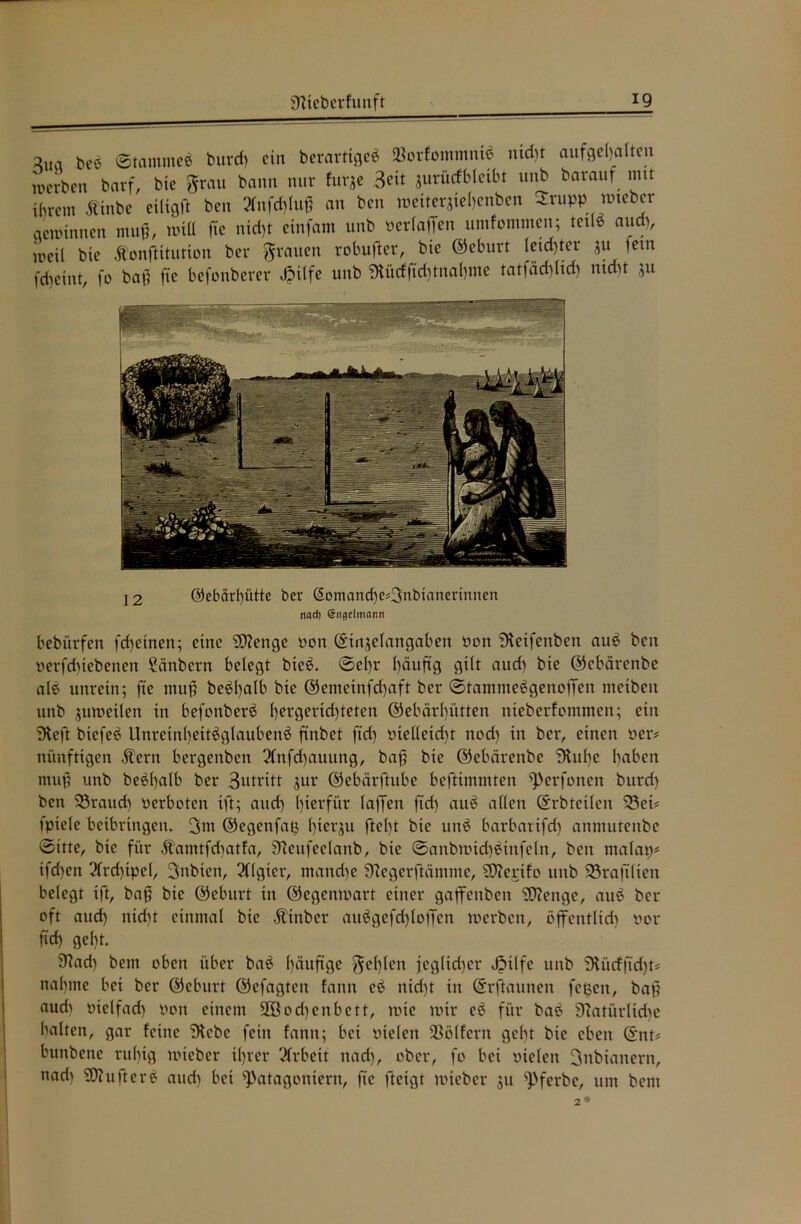 aua ©tantmeb burd) ein berarttgeb $orfommntb nid)t aufgel)alten auu-ben barf, bic grau bann nur furje Seit jurücfbfeibt unb barauf mit ihrem tfinbe eiligft ben 2fnfrf)lu^ an ben meitersiel)enben Srupp > nneber gewinnen muß, will ftc nid)t einfam unb verladen umfommen; tetlb audt, weil bie Ä'onßitutton ber grauen robufter, bie ©eburt (eid)ter $u lern fdjeint, fo baß fie befonberer Jpilfe unb 5Kücfftd)tnal)tne tatfäcfjltd) nicht ju 12 @ebärf)ütte ber ©omand)e«3nbianerinnen nod) Sngelmann bebi'trfen fd)etnen; eine SD?enge non (Sinjelangaben non iJtetfenben aub ben verfdtiebenen 2änbern belegt bieb. ©ef)r f)äuftg gilt aud) bie ©cbärenbe alb unrein; fie muß bebfyalb bie ©ememfdjaft ber ©tammebgenoffen meibeu unb juweilen in befonberb l)ergerid)teten ®ebärl)ütten nieberfommen; ein iHeft biefeb Unrein()eitbglaubenb finbet ftd) vtelleid)t nod) in ber, einen »er# nünftigen Äern bergenben 3(nfd)auung, baß bie ©ebeirenbe Stufte haben muß unb bebl)alb ber 3utritt jur ©ebärftube beftimmten ^erfonen burd) ben 33raud) verboten ift; and) hierfür laßen ftd) aub allen (Erbteilen 33ei« fpiele beibringen. 3nt ©egenfaß Itiequ ftel)t bie unb barbartfd) anmuteitbe ©itte, bic für .ftamtfdtatfa, Steufeelanb, bie ©anbwtdtbinfcln, ben malap* ifd)en 2frd)tpe(, 3nbten, Algier, mand)e Stegerftäntnte, SÜterifo unb SSrajtlien belegt ift, baß bie ©eburt in ©egenwart einer gaffenben Sftenge, aub ber oft aud) nid)t einmal bic Ätnber aubgefd)lolTcn werben, öflfcntlid) vor ftd) gel)t. 9^ad) bem oben über bab ()äußge gef)Ien jeglicher Jpilfe unb Stücffidjt« nähme bei ber ©eburt ©efagten fann eb nid)t in ©rftauneit feßen, baß aud) vielfad) von einem 2ßod)enbett, wie wir eb für bab Statürlicße halten, gar feine Stcbc fein fann; bei Dielen SSölfcrn gel)t bie eben ©nt« bunbene ruhig wieber il)rer 3Crbeit nach, ober, fo bei vielen 3nbtattern, itad) SOhifterb aud) bei ^atagoniern, fte fteigt wieber 31t ^>ferbe, um bem