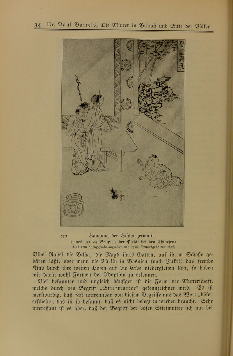 22 ©äugitng ber ©djwiegermutter (etneä ber 24 523eifptelc ber Pietät bei ben Sbinefen) (2luä tem Sheng«yü»hsiang»chich oen 1728, SfJcuauögabc 00It 1856) 33ibef ?Ka()el bie 23ifha, bie SO?agb ibreb ©atten, auf ihrem (Srf)of?e ge# baren fäjH, ober wenn bie Sürfiit in 23obnien (nach 3ufic) bab frembe Äinb bitrd) tf)re weiten Jpofeit auf bie ©rbe niebergfetten (äj}t, fo haben wir bartit wof)f formen ber 3fboption 311 evfennen. 3Sief befannter unb ungfetd) häufiger ift bie $ortn ber S0?utterfd)aft, wc(d)e burd) ben 33egriff „©tiefmutter gefenn$cidutct wirb. @b ift merfwürbig, baf faft untrennbar tunt biefent begriffe unb bab 2ßort „befe crfd)eint; bab ift fo befannt, bafj cb nid)t belegt 31t werben braucht. ©ehr intereffant ift cb aber, baf ber begriff ber böfen ©ttefmuttcr |7d) nur bei