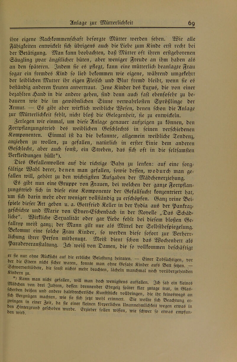 ihre eigene 9?ad)fommenfd)aft beforgte Mütter werben feben. Wie ade gäl)igfeiten entwirfelt ftd) übrigen^ aud) bte Siebe junt Ktnbe erft red)t bei ber ^Betätigung. SOfan fann beobachten, baß SD?ütter oft ü)ren erftgeborenen Säugling jwar ängftlicher hüten, aber weniger greube an tl)m höben alö an ben fpäteren. 3ttbent fte eö pflegt, fann eine mütterlid) beanlagte ^rau fogar ein frembeb Ktttb fo lieb befomnten wie eigene, währenb umgefehrt ber leiblichen fÖhttter il)r eigen gdetfd) unb 23lut fremb bleibt, wenn jie eb beftänbig anberen Seuten anoertraut. 3ene Kinber beö Sujuö, bte oon einer bezahlten Jpattb in bte anbere gehen, ftnb benn aud) faft ebenfofel)t* 31t be* bauern wie bte int gemöf)nltd)en Sinne oerwafrloften Spröfltttge ber 3frmut. — Gö gibt aber wirfltd) wetbltd)e Wefett, betten fd)on bte Einlage 3111* SD?ütterItd)fett fel)lt, ntd)t blop bie Gelegenheit, fte 31t entwicfeln. 3erlegen wir einmal, um bteje Einlage genauer auf3etgen 31t fönttett, ben 5ortpflan3ungbtrieb beö weiblichen Gefd)led)tö in feinen oerfchtebenen Komponenten. Ginmal ift ba bte befannte, allgemein weibliche Seither, an$xef)etx 3U wollen, 31t gefallen, natürltd) in erfter Stnte bem anberen ©efchlecht, aber aud) fonffc, ein Streben, baö ftd) oft in bie feltfamften $erfletbuttgen f)üdt*). T)k^> Gefallenwollen auf bte richtige 93al)n 3U lenfen: auf eine forg* faltige Wal)l berer, benen man gefallen, fowte beffett, woburd) man ge* fallen will, gehört 31t ben mid)ttgften Slufgaben ber S0?äbchcner3tel)ung. Gö gibt nun eine Gruppe oott grauen, bei welchen ber gatt3e $ortpflaw 3ungötrteb |td) in biefe eine Komponente ber Gefadfud)t fon3entriert hat, um ftd) barin mehr ober weniger üoUfMnbtg 3U erfchöpfen. Gatt3 reine «Bei* fpxele btefer 2lrt geben u. a. Gottfrieb Keller in ber Spbxa auö ber ^anfras* gefd)id)te unb Sparte oott Gbner*Gfd)enbad) in ber 9?ooeHe „Saö Sdtäb* lid)e. Wtrfltche Sexualität ober gar Siebe fehlt bet biefent bloßen Ge* talltpp metft gatts; ber «Mann gilt ttur alb «Büttel ber ©elbftbefpxeqelung. Söefommt eine folche ftrau Kinber, fo werben biefe fofort jur »erherr* ltd)uttg ihrer ^erfon mitbenufct. Steift bient fdjon baö Wochenbett aU ^arabeoeranftaltung. 3d) weifj oott Samen, bie fo ooHfommen befd)äftigt rJCvn^rfl>nC aUf bic CrbIid)C SBetofhmg beiraten. - einer SobfüAHaen vor r bie Utcrn md)t flcfjer Waren, fonntc man of)ne ©efahr Äinber auf* ©ett feben - Ärn ju C' W “*** mCt,r bcad>ten' Iäct>cIn ™n<hmal nod, vorübergel)enben maU b0d) u,eni3ftcmJ auffallen. 3d) fal) ein flehte* fcherben beißen ,mh \brennenber ®hrgetj fpätcr Mar jutagc trat, in @Ia** J bßn unb anberc baföbrcd)ertfd)e ffunftftüde vollbringen, bie ihr fefneätoeaä an Ärt;;:/' «v* ■* — «.Ä SS? “ ben J5lntercirunh iL'i ,cmc fLnPer!>*en Unannelfmlidjfeit »egen etwas in ben S *eW#,*n w« «Iffen, »ie «inner fo et»,« empfun.