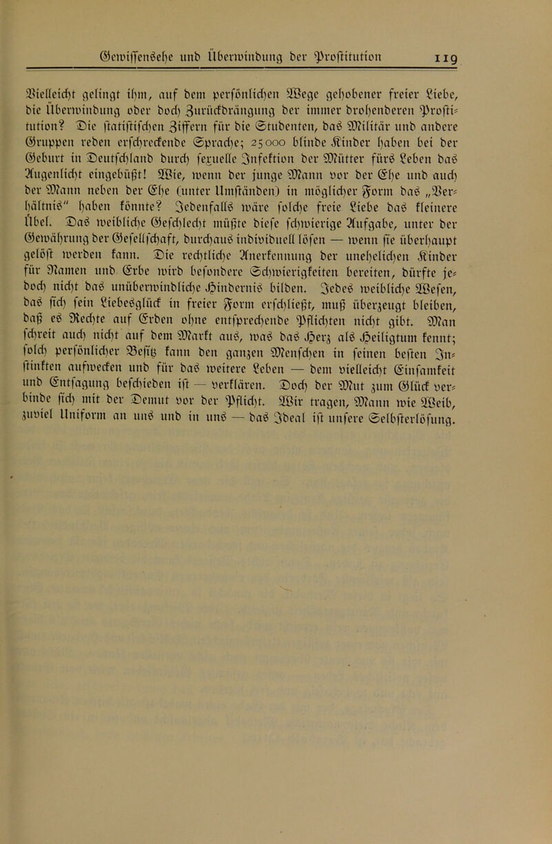 ©emtffenßefye unb übermtnbung bei* ^rofKtutton ng $telfeid)t gelingt tfym, auf bcm perfßnlid)en SBegc gehobener freier ?tebe, bie ilbermütbung ober bod> Burücfbrättgttng ber immer brofyenberen ^rofti? tution? Die ftatiftifd)en 3tffevn für bie ©tubenten, baß SDitHtär unb anbcre ©nippen reben erfdjrecfenbe ©prad)e; 25000 bititbe Ätttber fyaben bei ber ©eburt in Deutfd)Ianb burd) fejruette Snfeftton ber SDttitter fi'irö £ebett baß 3fugenlid)t etttgebiijjt! 2öte, menn ber junge SDfatnn oor ber ©()e unb and) ber SERann neben ber ©()e (unter Umftänben) in möglicher $ornt baß „$er* bältniß ()aben fonttte? 3ebenfaf(ß märe fo(d)e freie ?iebe baß ffeinere Übel. Daß meib(id)c ©efd)(ed)t müßte btefe fdmucrtge Aufgabe, unter ber ©emäfyrtutg ber ©efettfcfyaft, burcfyauß tnbtotbttett (Öfen — menn fte überhaupt ge(ö)t werben fann. Sie recf)tticf>e 2Cnerfennung ber une()elid)en Äinber für SZamen unb ©rbe mirb befonbere ©djmtertgfetten bereiten, biirfte je? bod) nid)t baß unübermtttbHdje *£tnberntß btlben. 3ebeß metbltdje äöefen, baö ftd) fein 2tebeßg(ücf in freier $orm erfd)Iteßt, muß überzeugt bleiben, bof eß jfted)te auf ©t'beit o()ne entfpred)enbe ^>flid)ten nid)t gibt. S0?an fd)reit and) nid)t auf bent SEftarft auß, maß baß J?er^ a(ß Heiligtum fennt; |o(d) perföididier 23eftp fann ben ganzen S0?enfd)en in feinen beften 3it? fünften aufmecfen unb für baß meitere ?eben — bent PieÜeid)t ©infamfeit unb ©ntfagung befdneben ift — perffären. Dod) ber ÜÄut 311m ©tiicf per? binbe ftd) mit ber Demut Por ber ^flid)t. 2Ötr tragen, ©tonn mte £ßeib, iuöiel Uniform an unß unb in unß — baß 3bea( ift unfere ©elbfterlöfung.