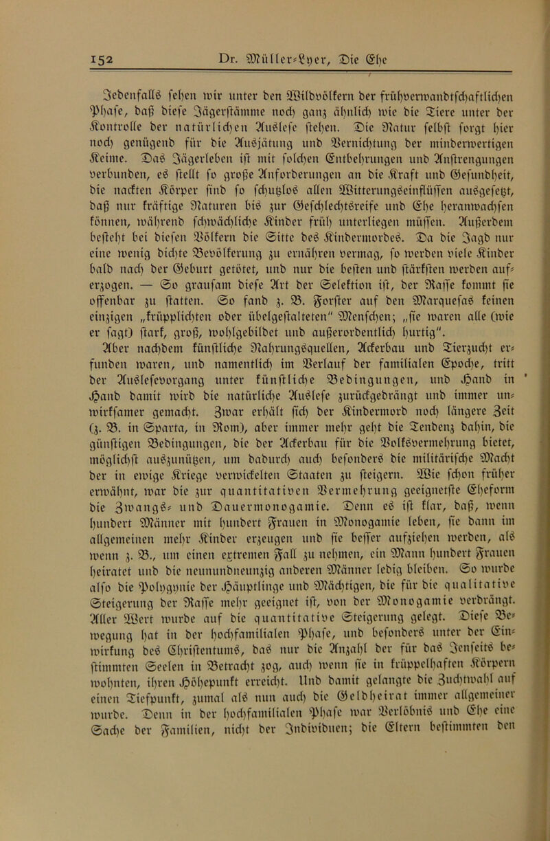 SebenfalB fe()cn wir unter ben Vßtlboölfern ber frül)Oerwanbtfd)aftlid)en sPf>afe, baß btefe Sägerftätnme nod) gaitj älntltd) wie bte Stere unter ber Kontrolle ber natürUd)en ?luölcfe fteljen. Die Statur felbft forgt hier nod) geni'tgenb für bte 3fu^jätung unb Vernichtung ber mtnberwertigen Äetnte. Daö Sägerleben tft mit fold)eit (Entbehrungen unb 2lnftrengungen oerbunben, eö fteftt fo große 2fnforberuttgen an bte Äraft unb @efunbf)eit, bte naeften Körper ftnb fo fd)u(doö allen SBitterungäeinftäffen auögefetjt, baß nur fräftige Naturen btö jur ®efd)led)täreife unb (Ehe l^vanwachfen Birnen, wäljrenb fd)Wäd)tid)e Ätttber früh unterliegen müffen. 2fußerbem beftel)t bet btefen Völfern bte (Sitte be$ Äinberntorbeö. Da bte Sagb nur eine wenig btd)te 93eüölferung 31t ernähren oermag, fo werben otele Ätnber halb nach ber ©eburt getötet, unb nur bte beftett unb ftärfften werben auf# eqogett. — ©o graufant btefe 2(rt ber ©eleftion tft, ber Siaffe fommt jte offenbar 31t ftatten. ©o fattb 3. 95. $orfter auf ben 5D?arquefaö feinen einigen „früpplichten ober übelgeftalteten SOtfenfchen; „fie waren alle (wie er fagt) ftarf, groß, wol)lgebilbet unb außerorbentlid) hurtig. 2Cber nad)bent fünftlid)e 9?al)rungöquellen, 3lcferbau unb 2terjud)t er# funbett waren, unb namentlich im Verlauf ber famtlialen (Epod)e, tritt ber 2fuölefeüorgang unter fünftliche 93ebingungett, unb Jjanb in Hanb bannt wirb bie nati'trltd)e 2luölefe jurüdgebrängt unb immer ttn# wtrffamer gemacht. 3>oar erhält ftd) ber Äinbermorb nod) längere 3eit (3. 93. in ©parta, in 9Bm), aber immer mehr gel)t bie 2enbenj bal)tn, bie gitnfttgen 93ebtngungen, bte ber 2fcferbau für bie VolBoermehrung bietet, möglid)ft au^ttnühen, um baburd) aud) befottberö bte militärtfehe S0?ad)t ber in ewige Kriege oerwtrfelten ©taaten 31t fteigern. VBte fd)on früher erwähnt, war bie jttr quantttatioen Vermehrung geeignete (El)eform bte 3'oattgö# unb Dauermonogamie. Denn eö ift ffar, baß, wenn hunbert SDMntter mit hunbert grauen tn SOBnogantte leben, fie bann im allgemeinen mehr Ätnber erzeugen unb fie beffer aufjiel)ett werben, atö wenn 3. 95., um einen extremen $all 31t nehmen, ein SSttann hunbert grauen heiratet unb bte neununbiteun3tg anberen Männer febtg bleiben. ©0 würbe alfo bte ^ofpgpitte ber Häuptlinge unb 9)?äd)tigen, bte für bie qualitative ©tetgerung ber Staffe ntel)r geeignet ift, oon ber Monogamie verbrängt. Her SQBert würbe auf bte quantitatioe ©teigerung gelegt. Dtefe 93c# weguttg l)nt in ber f)od)famtltalen ^l)ufe, unb befonberö unter ber (Ein# wtrfung beö (5l)riftentumö, baö nur bie 2fn3al)l ber für baö Senfeitö be# ftimntten ©eelen in 93etrad)t 30g, and) wenn ftc in früppclbaftcn Körpern wohnten, ihren Jpoh^Punft erreicht. Unb banttt gelangte bie 3ud)twaM auf einen Siefpunft, 3umal alö nun aud) bie ©elbheirat immer allgemeiner würbe. Denn in ber l)od)familialen s]M)afe war Verlöbnis unb (Ehe eine ©ad)e ber Familien, nid)t ber Snbioibuen; bie (Eltern beftimntten ben