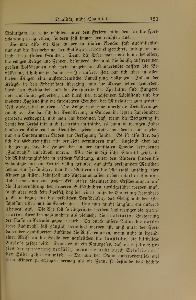 Bräutigam, b. I). fte wägten unter ben freiem nid)t ben für bie Boxt* Pflanzung geetgitetßen, fonbern faft immer ben reichten auS. ©0 mar alfo bie <$l)e in ber familialen ©pod)e faft auSfchließltd) nur auf bie Vermehrung ber VolfSquantität eingerichtet, unb jmar aus? Iexd)t begreif(id)en ©rünben. Denn bie ©rbe mar nod) bünn bevölfert, bie emigen Kriege unb gel)bett, befonberS aber aud) bie fyäuftg auftretenben großen VolfSfeud)en unb meit auögebel)nte Hungersnöte rafften bie 93e* völferung fd)id)tmeife bal)itt. — 3n unferer 3eit hat ftd) aber in allen biefen Dingen eine außerorbetttltd)e Utnmälsung voltsogen. 3nbem ber ÄrtegS* in ben 2lrbeitSftaat überging, ftnb bie Kriege feiten gemorben, bitrd) ben 2öeltf)anbel unb bie gortfd)rxtte ber Qlgrifultur finb Hungerö= nöte uitbefannt gemorben, unb burd) ben mad)fenben 2Öof)lftanb unb bie moberne HhÖtette ftnb bie furchtbaren ©eud)en beS SOttttelalterS sunt größten Seit auSgerottet morbett. Die golge mar eine unerhörte 33evöIferurtgS* junahme. ©0 hat ftd) bie 23evölfertmg in ©ttropa im lebten 3af)rf)unbert gerabejtt verboppelt, unb man hat berechnet, baß, metttt bie ©teigerung in bemfelben Verhältnis aud) fernerhin ftattfänbe, cS bann itt mettigen 3al)f# .hunbertett Millionen von Deittfd)en geben müßte, von benen einem feben nur ein Quabratmeter 93obett sur Verfügung ftänbe. ©S iß alfo flar, baß ftd) bie ©ebitrtettffffer mit ber 3eit verminbern muß. 3ugleid) aber hat ftd) gegeigt, baß bie folgen ber in ber familialen ©pod)e betriebenen „3ud)tmal)l unheilvoll marett. VBie bie mebiffnifche ©tattftif geigt, ift bie ?0?ilitärtaugIid)feit in rafchent SHücfgang, unter ben Ätttbern fanbett bie ©d)ulär$te nur ein Drittel völlig gefunbe, auf gtrfa breil)unbert SOZenfd)eit fontmt ein Srrfttttttger, Pott ben füttern ift bie SO^ehrgahl unfähig, ihre Äittber gtt fttllen, 3al)nfraß unb 2lugettanomalten nehmen ftarf su ufm. ufm. Unb mentt aud) ein großer Seil biefer alarmierenben ©rfcheittungen auf bie Unterernährung ber ärmeren VolfSfd)td)ten gurüefgeführt merben muß, fo t)t aber bod) fein 3meifel, baß hier eine mad)fenbe (Entartung (befonberS S- 93. itt begug auf bie meibltd)ett 93rußbrüfett, baS ©ebtß unb ben ©e* ftdßSftttn ufm.) mit im ©ptele ift. — Unb nun taucht langfant ein anbereS ©h^ibeal auf. Die ©l)c foll fo eiugerid)tet merben, baß weniger bie quan* titatioe 93ePölferungSjunal)me als vielmehr bie qualitative ©teigerung ber 3taffe in 93etrad)t gesogen mirb. Da burd) uttfere Kultur bie natür* lidje 3ud)tmal)f faft gättgltd) vernichtet morben ift, muß unter ber gort* bauer ber gefd)ilberten 3uftänbe bie Staffe entarten, metttt nicht in irgend einer VBetfe an bie ©teile ber natürlichen bie fünßtidje, bie fultürlidje 2lttSlefe gefegt mirb. Denn, eS ift ein fttaturgefefc, baß eine jebe ©pe* SieS ber Entartung verfällt, mentt fte nicht burd) ©eleftiou auf ber Höhe gehalten mirb. — Da nun ber 9J?attn außerorbentltd) viel ntel)r Ätnber su erseugett vermag alS bie grau, fo beßünbe baS hödtfte