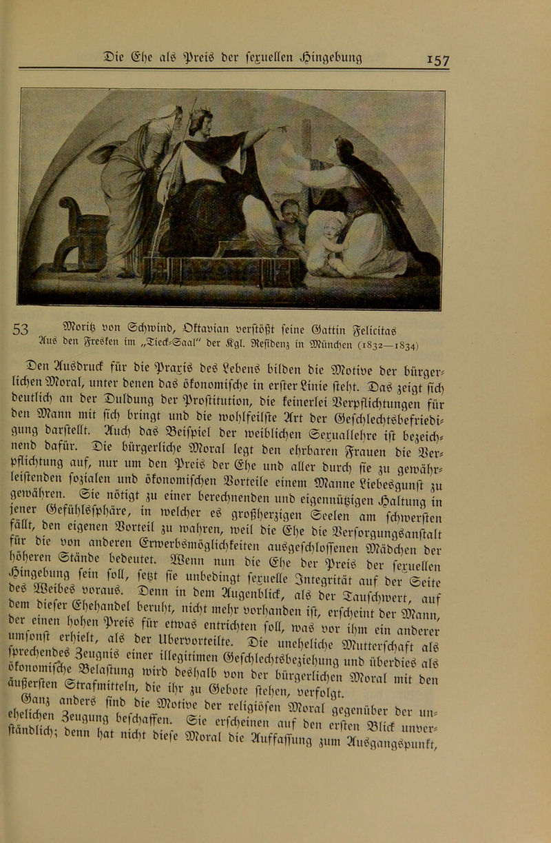 Sie (S'l)C alb s))reib bet* fejrueHen Eingebung 53 Worth »on ©d)ttnnb, OftaMan tterftößt feine ©attin gelicitab 2fu^ ben greifen tm „StecfcSaal ber ßgl. «Refften* in «München (1832-1834) Den 2(ubbrutf für bte ^rajrtb beb ?ebenb hüben Me Wotiue bei* bürgen Heben Woral, unter benen bab öfonomtfebe in erfterSinte fleht. Dab 3eigt ftd) beut(irf) an ber Dulbung ber fProftitution, bte fetnerlet Verpflichtungen für ben Wann mit ftd) bringt unb bte »oblfeilfle 2lrt ber @efd)led)tbbefriebü gttng barfMt. 2(ttd) bab 23eifptel ber n>etblid)en ©ejuaüebre ift be^eid)^ nenb bafür. Die bürgerltd)e Woral legt ben ehrbaren grauen bte Ver* f^tung auf, nur um ben $reib ber @I,e unb aller bureb ftc 31t gentäbr* letftenben finalen unb öfoitomtfd)en Vorteile einem Spanne Mebebgunft tu gewahren, ©te nötigt 3« einer bereebnenben unb etgennü^igen Haltung in [ei!fer ®cfuWphare, tn welcher eb großberatgen ©eeten am fdnuerften faüt ben eigenen Vorteil 31t wahren, »eil bie @be bie Verforgungbanftalt Jur bte oon anbereit ©rwerbbmöglicbfeiten aubgefd)loffenen Wäbd)en ber )of)eren ©tanbe bebeutet. 2öenn nun bte (äbe ber fPretb ber feruellen ^ngebung fein foH, fe*t fte unbebingt fejmelle Integrität auf ber ©eite be6 VBetbeb ooraub. Denn in bem 2tugenblitf, alb ber 5aufcfc»ert auf bem btefer ©bebanbel beruht, nicht mehr oorbanben ift, erfebeint ber Wann ber ettten hoben 9>retb für etmab entrichten foH, »ab oor tlpn ein anberer umfonft erhielt, alb ber Uberüortetlte. Die uneheltdte Wuttcrfdiaft alä fpred)enbeb 3eugnib einer illegitimen @efd)led)tbbe3iehung unb überbteb alb ofonoitnlSit SBetafhmg wfcb be*l,alb »o„ ber bm-gov irf,cV Wova , t b , «.ßerften Strafmitteln, bie i(,r j„ ©ebote fM,e„, «erfoJ C @mtj anber« ftnb bie SRotine ber retigiöfen ®ora( gegenüber ber ftSnM-n §el'91,19 tcfcljaffcn. Sie erfd)eiuen auf ben erfieit ©lirf uinier- ftanbiid); bemt (,at nid,, biefe SKora! bie »uffaffnug J