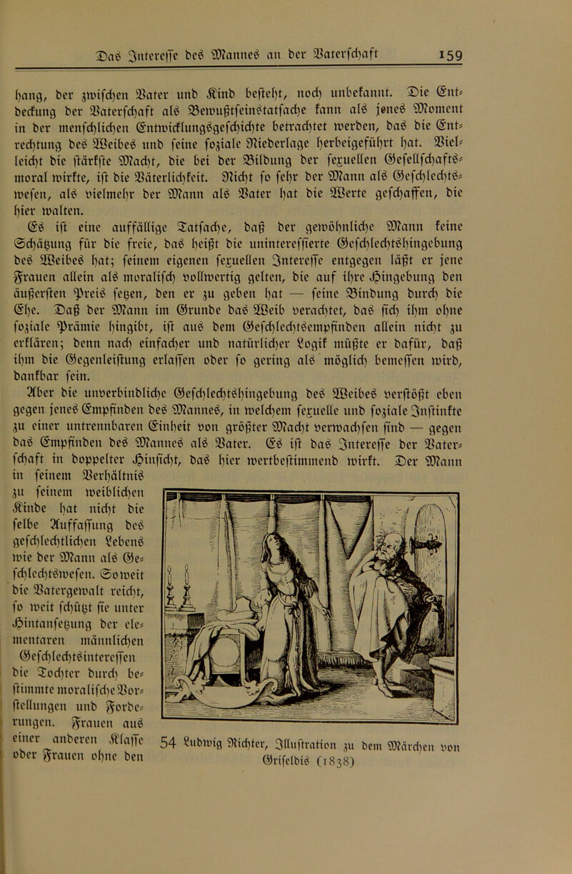 Ijattg, ber jmifd)en SBater unb Ätttb befielt, ttod) unbefannt. Dte (SnU becftutg ber 33aterfd)aft alb 33ewußtfetnbtatfad)e fann alb jetteb Moment in ber menfd)ltd)en (Sntwidlungbgefdftdjte betrad)tet werben, bab bte (Snt* red)tung beb ÜÖetbeb itnb feine fogialc Diteberlage l)erbexgefitl)rt l)at. SStel^ leidjt bie ftärffte SD?ad)t, bte bet ber 23ilbuttg ber fejuellen ©efellfdjaftb* moral wirfte, tft bte $8äterlid)fett. 3fid)t fo feljr ber SWann alb @efd)Icd)tb* wefen, alb vielmehr ber SDianit alb $ater l)at bte SBerte gefdjaffen, bte fjter walten. (Sb tft eine auffällige Satfadje, baß ber gewöljnltcfye SOiantt feine ©djäfcuttg für bte freie, bab fycißt bie unintereffterte ©cfd)led)tbl)ittgebung beb üföetbeb l)at; feinem eigenen fejueflen Sntereffe entgegen läßt er jene grauen allein alb moralifd) vollwertig gelten, bie auf tljre Jptngebuttg bett äußerften ^retb fe^ett, ben er 311 geben Ijat — feine 23tttbung bttrd) bte (Sl)e. Daß ber SDtann im ©rttnbe bab üEßetb veradjtet, bab ftd) tfjm oljtte fo^iale grämte Ijingibt, ift attb bent ©efdjledjtbempftnben allein ntdjt 31t erflären; bettn nad) einfadjer unb natürlicher £ogtf müßte er bafi'tr, baß tl)in bte ©cgenletfhtng erlaßen ober fo gering alb möglich bemeffen wirb, battfbar fein. 2fber bie unverbtitblidjc ©efdjledjtbljtngebung beb 2öetbeb verfloßt eben gegen jetteb (Smpftnbett beb SOZanneb, in welchem fejuelle unb fo3iale Snftinfte 3u einer untrennbaren (Sinfjeit von größter SJtodjt verwadjfen ftnb — gegen bab (Sntpftttbeit beb SDiamteb alb -Cater. (Sb ift bab 2>ntereffe ber ÜBater* fdjaft in boppelter Jptnftcfjt, bab Ijter wertbcfttmmenb wirft. Der SOiantt in feinem Sßerljältnib 31t feinem weiblichen Ätnbe Ijat ntdjt bie felbe 2fuffaffung beb gefdjledjtlidjeit Sebeitb wie ber SOZann alb @e* fdjlcdjtbwefen. ©oweit bie SSatergewalt reidjt, fo weit fdji'tpt fte unter ^ttttanfe^ung ber cle* mentarett männlichen <55efd)led)tbintercffen bie £od)ter bttrd) be* fttmmte ntoraltfdjelBor* fteflungcn unb ^orbc# rungett. grauen attb einer miberen ftlape 54 «ubwig 9!tt()fcr, 3(hiftrntion ju bem «Mieten uon ober grauen ofjne ben ©rift'lbus (l838)