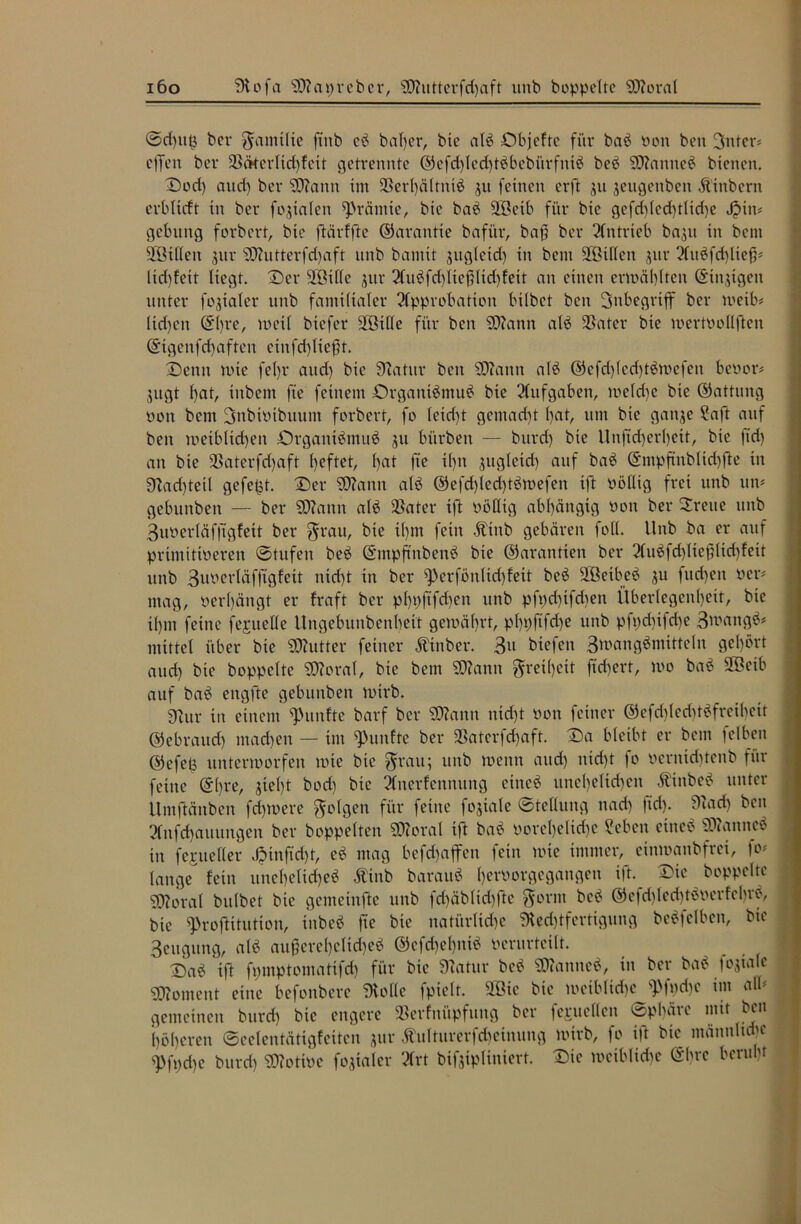 i6o 9tofa 93?at)rcber, SDUitterfdfaft unb hoppelte 93?oral ©dfutj ber gantilte ft'nb cb baffer, bie alb Dbjefte für bab Pon ben 3nter# offen ber 33ckerlid)fett getrennte ©efdflcdftbbcbürfntb beb 9D?anneb bienen. Dodf and) ber 93?ann im SBerffältntb ^u feinen erft ju jengenben Äinbern erblidt in ber fokalen Prämie, bie bab äßetb für bie gefdfledftlidfe J?in# gebung forbert, bie ftärffte Garantie bafür, baff ber Antrieb bajn in bent 2ßillen jitr 93?ntterfd)aft unb bamit jugleidf in bent 2ßil(en $ur Aubfdflteß# lidffeit liegt. Der Sfßille jur AubfdflicfHtdffett an einen ermälflten (Sinnigen unter fokaler unb famtltaler Approbation bilbet beit Inbegriff ber meib* lidfeit ©ffre, metl biefer 2Btlle für ben SD?ann alb 9Sater bie mertoollften ©tgcnfdfaften eiitfdf ließt. Denn mte fet>r aitd) bie 9?atur ben SD?attn alb ©ofdflcdftbmefen bevor# jugt hat, inbent fte feinem Organtbntub bie Aufgaben, meldfe bie ©attung von bem ßütbtoibuum forbert, fo letdft gemacht l>at, um bie gattje 2aft auf ben metbltdfen Drgantbmub ju bitrben — burdf bie Unftdferlfeit, bie jtdf an bie SBaterfdfaft Ifeftet, l>at fte tlftt gttgleid) auf bab ©mpftnbltdhfte in 9?ad)teil gefegt. Der 9)?ann alb ©efdfledftbmefen ift völlig frei unb un# gebititben — ber 50?amt alb fßater ift völlig abhängig von ber Breite unb 3uverläfftgfeit ber grau, bie t(fnt fern Atittb gebären foll. Unb ba er auf primitiveren ©tufett beb ©mpjtnbenb bie ©arantten ber Aubfdflteßlidffett unb 3wcrläffigfeit ntdft tn ber ^erfönltcfffett beb SBetbeb ju fitdfeit Per# mag, perlfängt er fraft ber plfpftfdfen unb pfpdftfdten Überlegenheit, bie ilfttt feine fehlte Ile Ungebunbenltett gemälfrt, plfüftfdfe unb pfpdfifdfe 3wangb# mittel über bie 2D?utter feiner Äinber. 3p btefett Bwcmfl^mtttcln gehört aud) bie hoppelte 9EJ?oral, bie bent S0?attn gretlfeit ftdfert, mo bab 2ßeib auf bab engfte gebuitben mirb. 9?ur in einem fünfte barf her 9J?ann nidft Pott feiner ©cfdfledftbfrcihett ©ebraudf machen — im fünfte ber fBaterfdfaft. Da bleibt er bem felben ©efeh untermorfen mte bie grau; unb menn aud) nidft fo Pcrnidftcnb für feine ©Ifre, steift bodf bie Anerfenttung ctiteb tinclfeltdfett Ätitbcb unter Umftänbcn fernere golgen für feine fojiale ©tellung nadf ftd). 9?adf ben Anfdfattttngen ber hoppelten SD?oraI ift bab vorelfeltdfc ?eben eineb 93?anncb in fegtteller Jptnftdft, eb mag befdfaffen fein mte immer, etitmanbfrct, fo# lange fein ttnclfclidfeb Äinb baraub ffervorgcganöcn ift. Die hoppelte 9)?oral bulbet bie gemein fte unb fdfäblidfftc gornt beb ©cfdfledftboerfcbrb, bie ^roftitution, inbeb fte bie itatürlidfc SKedftfertigung bebfelbeit, bie 3eugung, alb außerelfeltdfeb ©efdfclfttib perurteilt. Dab ift fpmptomattfd) für bie 9?atur beb 93?anncb, in ber bab loyale Moment eine befonbere Dxollc fpiclt. 2öie bie metblidfc 9>fpd)c im all# gemeinen burdf bie engere «Berfnüpfung ber fc^ucllen Sphäre mit ben höheren ©celentätigfeitcn jur Äulturerfdfetnung mirb, fo ift bie männliche ^Pfpdfe burdf 93?ottPc fojialer Art bifjipliniert. Die meiblidfc ©bve berubf