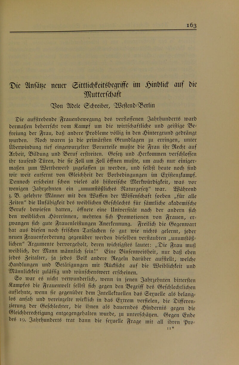 ©ie 5lnfä^e neuer 0ttt(id)fett^begriffe im JpinWict' auf Me 5Rutterfd)aft Söon 2lbele ©Treiber, <-2ßcjicnö*£$crlin Die aufftrebenbe Frauenbewegung beb verfloffenen 3al)rl)unbertb warb bermaßen bel)errfd)t vorn Äampf um bte wirtfd)aftUcf)e unb geifttge 23 e# fretung ber Frau, baß anbere Probleme Völlig in ben ^xntergrunb gebrängt würben. 9?od) waren ja bte primärften ©runblagen 51t erringen, unter Überwinbitttg tief eingewurzelter Vorurteile mußte bte Frau it)r 9ted)t auf 2lrbeit, 23tlbung unb 23entf erftreiten, ©efetj unb ^»erfontmen verfdjtoffen i(jr taufenb Si'tren, bte fte 3oU um 3oll öffnen mußte, um attd) nur einiger# maßen zum VBettbewerb zugeiaffen zu werben, unb felbft Ijeitte ttod) ftttb wir wett entfernt von ©letd)l)ett ber ÜBorbebingungen im ©ptfienzfampf. 2)ennod) erfdjeint fdjoit vteleb alb Ijiftortfdje SD?erfwiirbtgfett, wab vor wenigen 3af>rzel)nten ein „unumftößltrijeb Sftaturgefefc war. SBährenb Z- 23. gelehrte Scanner mit ben Vöaffcn ber SSiffenfdjaft foebett „für alle 3etten bte Unfähigfett beb weiblichen ©efdjledjtb für fätntlidje afabemtfdje 23erufe bewiefen hatten, öffnete eine Untverfttät nad) ber attbent ftd) ben wetbltdjen Hörerinnen, mehrten ftd) Promotionen von Frauen, er# zwangen ftd) gute Frauenleifhtngen 3Inerfcitnung. Freilid) bie ©egenwart hat attb biefen noch fvtfdjen 2atfad)en fo gut wie nid)tb gelernt, jeber neuen Frauenforberung gegenüber werben btcfclben verftaubten „umunftöß# Heben Argumente l)enwrgeI)oIt, bereit wichtigfleb lautet: „Die Frau muß weiblich, ber Sttann männlich fein! ©ine SBinfenweibheit, nur baß eben jebeb 3eita(ter, ja jebeb Voll anbere Regeln barüber aufflellt, meld)e Hanbluttgen unb 23etätigungen mit 9Utdftd)t auf bie 2Öeiblid)feit unb 2)?änitlid)feit juläfftg ttnb wi’mfd)enbwert erfd)einen. ©o war cb nicht verwunberlich, wenn in jenen Jahrzehnten bitterften Äampfeb bte Frauenwelt felbft ftd) gegen ben 23egrtff beb ©efd)lcd)tlid)eu auflehnte, wenn fte gegenüber bem Jntelleftuellen bab ©epuede alb belang# lob attfal) unb vereinzelte wtrfltd) in bab ©ptrem verfielen, bie Differeit# Zierung ber ©cfd)led)ter, bte ihnen alb bauernbeb Htnberntb gegen bie ©letchberechtigung entgegengehalten würbe, zu unterfdjäfcen. ©egen ©nbe feeb 19. Sahrhunbertb trat bann bte fepuelle Frage mit all ihren pro#