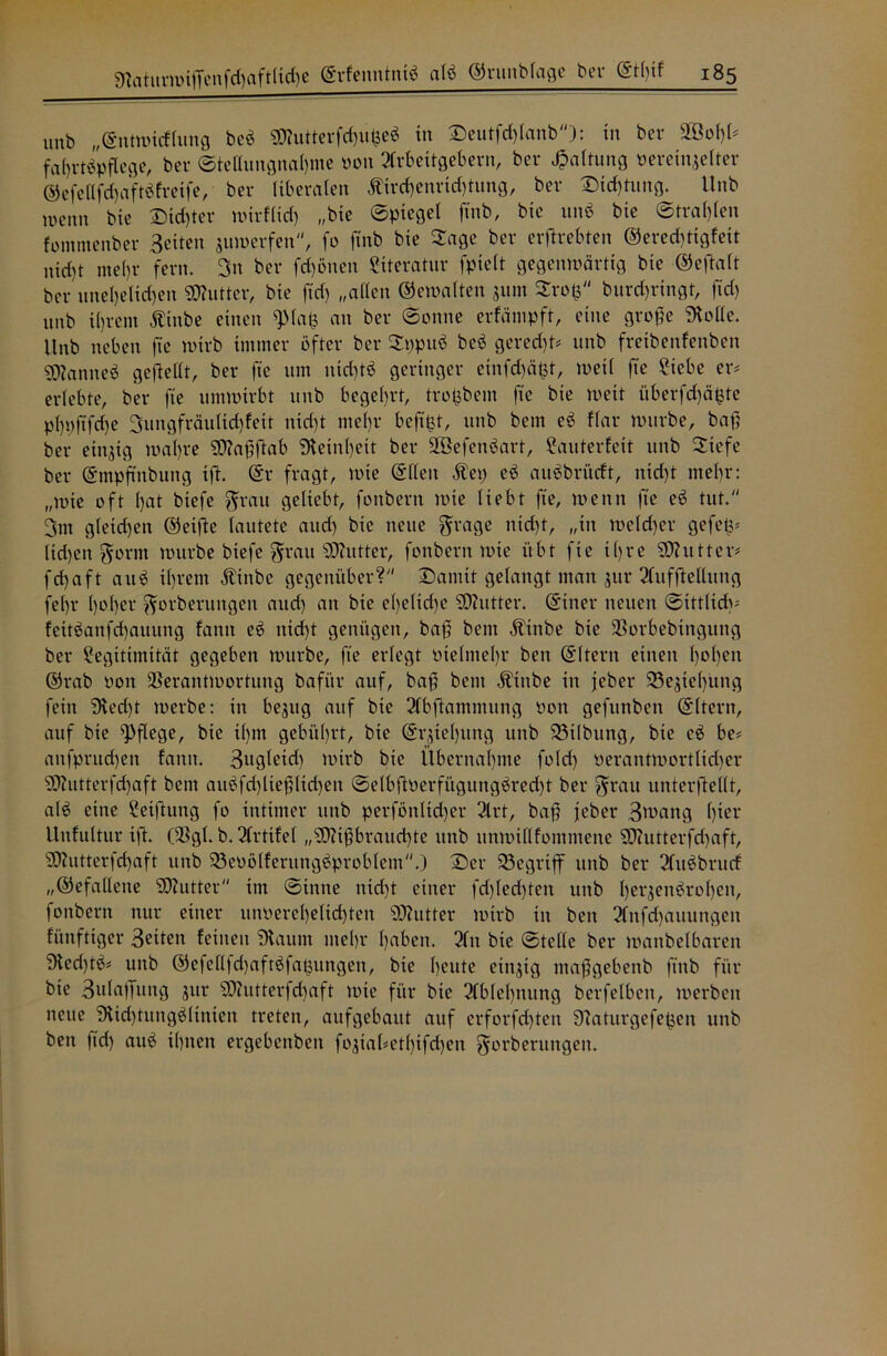 unb „©ntwicflung beb «Kutterfcfußeb in Deutfcflanb): in bet* Vßofl# fafrtbpflege, bei* ©teflungnafme 001t Arbeitgebern, bei* Haltung pereinseiter ©efeafdfaftöfreife, bet* liberalen $ird)em*id)tung, bei* Dichtung. Unb Wenn bie Dieter wirflid) „bie ©ptegel finb, bie unb bie ©tragen fomntenber Beiten auwerfen, fo finb bie Sage bei* erftrebten ®ered)tigfeit nid)t mel)r fern. 3n bei* frönen Literatur fpielt gegenwärtig bie ©eftalt bet* unefeitlen «Kutter, bie ftd) „allen ©einalten $um Sro$ burd)i*ingt, ftd) imb ifrent Äittbe einen «piafc an bei* ©onne erfäntpft, eine grofe SKoHe. Unb neben fte wirb immer öfter bei* Sppub beb geredjt* unb freibenfenben gjtanneö gefteüt, bei* fie um nid)tb geringer einfd)ä$t, weil fte Liebe er# erlebte, bei* fte umwirbt unb begehrt, trofbem fte bte weit überfefäfcte pfpftfdfe 3ungfräulid)feit nid)t ntefr befitst, unb bem eb Har würbe, baf; bei* eingig wal)i*e S0?af}ftab «Reinfeit bei* VBefenbart, Lauterfeit unb Stefe bei* ©mpftnbuitg ift. ©r fragt, wie ©fielt Äep eb aubbrüeft, nid)t ntefr: „wie oft l)at btefe grau geliebt, fonbern wie liebt fte, wenn fte eb tut. 3nt gleichen ©etfte lautete aud) bte neue grage nteft, „in wekfer gefep# lid)ett gorttt würbe btefe grau Butter, fonbern wie übt fie tfre Butter# fefaft aub il)i*em Äinbe gegenüber? Damit gelangt man jur Aufteilung fefr l)ol)er gorberungen and) an bie efeltd)e SKutter. ©tner neuen ©ittlidv fettbanfcfauitng fatttt eb ttid)t genügen, baß bem Ätnbe bte Vorbebtngung bei* Legitimität gegeben würbe, fte erlegt ötelntefr bett ©Itern einett fofett ©rab 001t Verantwortung bafi’tr auf, baf bem Ätttbe in jeber 23ejie()ung fein «Recft werbe: in begitg auf bte Abftammung oon gefunben ©Itern, auf bte pflege, bie tfm gebührt, bte ©r$tel)itng unb 33t(bitng, bte eb be# anfprud)en fantt. Bugletd) wirb bie Übernahme fold) »erantwortlidjer SKutterfd)aft bem aitbfd)lieflid)eit ©elbftöerfitgungbred)t bei* grau unterteilt, alb eine Leitung fo intimer unb perfönlid)er Art, baf jeber Bwattg fter Unfultur ift. (Vgl. b. Arttfel „SKifbraucfte unb unwillfomntene «Kutterfdjaft, SD?utterfd)aft unb 23eDölferungbproblem.) Der SSegriff ttttb bei* Aubbrucf „©efallette Butter im ©tnne nid)t einer fd)led)tett unb feraenbrofett, fonbern nur einer unoerefeltcften «Kutter wirb in ben Anfd)auungen fünftiger Briten feinen ‘Dlaitnt me()i* fabelt. An bte ©teile bei* wanbelbarett 3led)t6# unb ©efettfdjaftbfaßungen, bte feute einzig ntafgebenb finb für bte Bufaffitng jur SKutterfd)aft wie für bte Ablefnung bcrfelbeit, werben neue SRicftungblinien treten, aufgebaut auf erforfeften Ülaturgefefcen unb ben |id) aub ifttett ergebenben fo$tal#etfifcfen gorberungen.