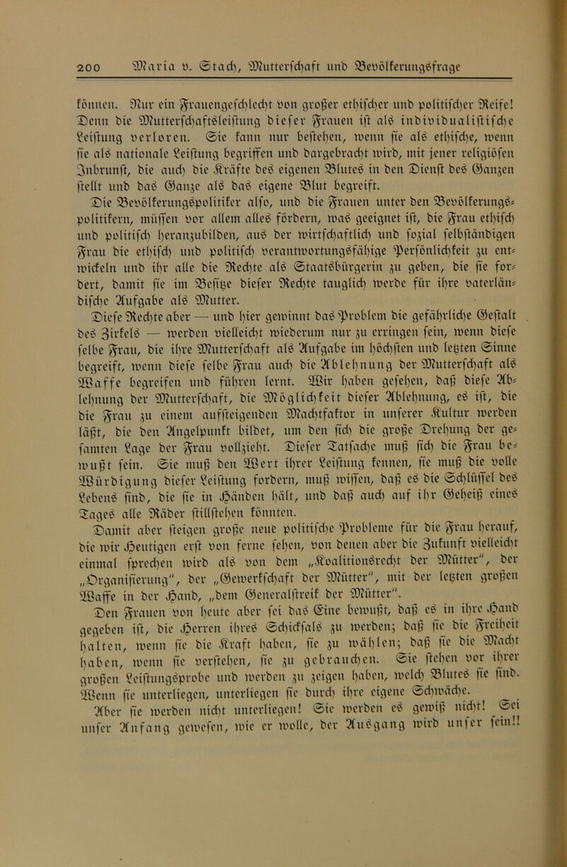 Butten. 9htr ein grauengefd)Ied)t non großer etl)ifd)er nnb polittfdjer Steife! Denn bie SDhitterfchaftbleißung biefer grauen ift alb inbivtbualtffifd)e Setfiung verloren, ©te fann nur befielen, wenn fte alb etl)ifd>e, wenn fte alb nationale getfhtttg begriffen unb bargebrad)t wirb, mit jener reltgtöfett gttbruttff, bte and) bte Kräfte beb eigenen ©luteb in ben Dtenff beb ©angett fftellt unb bab ©attge alb bab eigene ©tut begreift. Die ©evölferungbpolittfer alfo, unb bte grauen unter ben 23evölferungb* polittfern, muffen vor allem aHeb förbent, wab geeignet ift, bte grau etl)ifd) unb politifd) Ijerattjubilben, aub ber wirtfd)aftlicf) unb fogtal felbffänbtgen grau bte ett)ifd> unb politifd) verantwortungbfälffge ff'erfönlidffeit gu ent« witfeln nnb ibr alle bie Sted)te alb ©taatbbürgerin gu geben, bie fte for« bert, bamit fte im ©ejtfce biefer Siechte tauglich werbe für ihre vaterlän« btfd)c Aufgabe alb SOhitter. Dtefe Stedffe aber — unb Iffer gewinnt bab Problem bte gefät>rlid)C ©eftalt . beb Birfclb — werben vtelletdff wteberum nur ju erringen fein, wenn biefe felbe grau, bie tl)re SD?utterfd>aft alb Aufgabe im l)öd)ften unb letzten ©inne begreift, wenn biefe felbe grau attd) bie Ablehnung ber SSJJutterfcfjaft alb fföaffe begreifen nnb fiteren lernt. 2ßir Ijaben gefehlt, baß biefe 21b« leljnung ber 9Äutterfd)aft, bie 5D?öglid)feit biefer Ablehnung, eb ift, bte bie grau gu einem auffteigenben SO?ad)tfaftor in unferer Äulttir werben läßt, bte ben 2lngelpunft bilbet, um ben ftd) bie große Drehung ber ge« famten ?age ber grau vottgiefff. Dtefer 2atfad)e muß ftd) bie grau bc« mußt fein, ©te muß ben fföcrt ihrer Seiftuttg fettnen, fte muß bie volle SBürbigung biefer Seiffung forbern, muß wtffctt, baß eb bte ©dffitffcl beb Sebenb ftnb, bie fte in Jpänben l)ä(t, unb baf and) auf il)r ©eßetß citteb Oageb alle Staber ftt(lftcl)cn fönnteit. Damit aber fteigen große neue politifdje Probleme für bie grau Ijerauf, bie wir heutigen erft von ferne fel)cn, von betten aber bte Bufuitft vtellctdn einmal fpredjen wirb alb von bem „Äoalitionbrecht ber TOtter, ber „Organisierung, ber „©ewerffeßaft ber Mütter, mit ber letzten großen 2öaffe in ber Jpanb, „bem ©eueralftreif ber SDJütter. Den grauen von ßeute aber fei bab ©ine bewußt, baß eb in il)rc äpanb gegeben ift, bte Herren ißreb ©dnrffalb gu werben; baß fte bie greibeir () alten, wenn fte bie Ära ft ßabett, fte gu wählen; baß fte bie 9ttad)t haben, wenn fte verließen, |ic gu gebraudjett. ©te ffeßen vor ibtet großen Sctffungbprobe unb werben gu getgen 1)«ben, wetd) ©luteb fte ßnb. SOßenn fte unterliegen, unterliegen fte burd) tl)ve eigene ©d)Wäd)e. 2Cber fte werben nid)t unterliegen! ©te werben eb gewiß nidff! ©et unfer Anfang gewefett, wie er wolle, ber 2fubgattg wirb un)er fein!. •—* ■