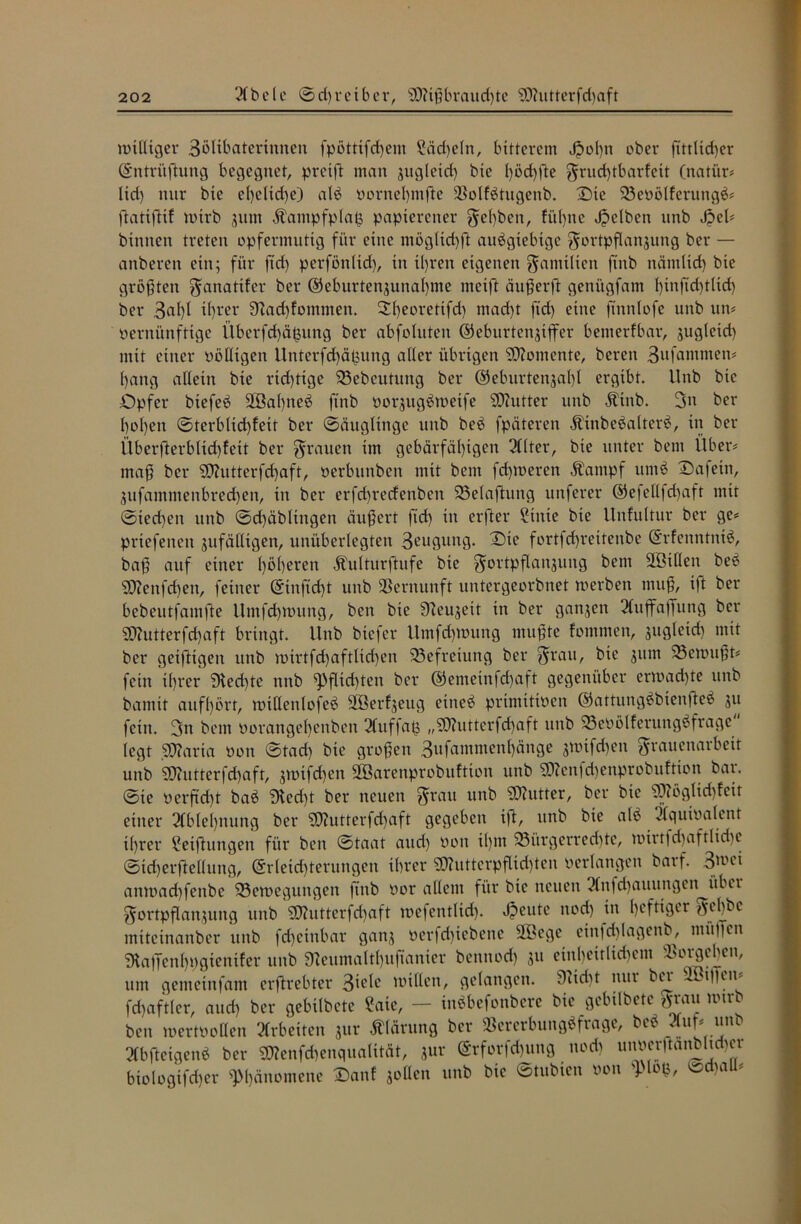 williger 3ölxbaterinnen fpötttfchem ?äd)eln, bitterem Jpohtt ober fittlid)er Gntritffung begegnet, pretff man jitgleid) bie l)öd)fte Frud)tbarfeit (natiir# lid) nur bie el)eltd)e) alb vornel)mfte Bolfbtugenb. Die Bevölfcrutigb# ffatiffif wirb zum Äantpfplaß papierener gel)ben, fü()ne gelben unb Jpel# binnen treten opfermutig für eine mögltdfft aubgtebtge Fortpflanzung ber — anberen ein; für fid) perfönltd), in il)ren eigenen Familien ftnb nämlich bie größten ^anatifer ber Geburtenzunahme meift äußerft genügfam l)inftd)tlid) ber 3^1)1 tl)rer 9Zad)fommen. Sfyeoretifd) mad)t fid) eine finnlofe unb uw vernünftige Überfd)ä£ung ber abfoluten Geburtenziffer benterfbar, zugleid) mit einer völligen Unterfd)äpung aller übrigen Momente, beren 3ufammen# hang allein bie richtige Bebeutung ber Geburtenzahl ergibt. Unb bie Opfer biefeb 2öa()neb ftnb vorzugbmetfe SDhitter unb Ätnb. 3u ber l)ol)en ©terblidffett ber ©äuglinge unb beb fpäteren Äinbebalterb, in ber Überfterblid)!eit ber grauen im gebärfäl)igen 31(ter, bie unter bent Über# maß ber Sßhitterfchaft, verbunben mit bent ferneren Äantpf itntb Dafetn, Zufammenbrechen, in ber erfcfyrecfenben Beladung unferer Gefellfd)aft mit ©ted)ett unb ©d)äbltngen äußert fid) in erfter £titte bie Unfultur ber ge# prtefenen zufälligen, unüberlegten 3eugung. Die fortfd)reitenbe Grfenntnib, baß auf einer l)öl)eren Jhilturftufe bie Fortpflanzung bent 2Btllen beb SD?enfd)ett, feiner Ginfid)t unb Bernunft untergeorbnet werben muß, i|t ber bebeutfamfte Umfchwung, bett bie Neuzeit in ber ganzen 21ttffaffnng ber SDhitterfcfjaft bringt. Unb btefer Umfd)Wung mußte fontmen, zugleid) mit ber geifttgen uttb wtrtfd)aftlid)en Befreiung ber Frau/ bie 3um Gewußt# fein il)rer ‘Dledffe nttb Pflichten ber Gemetnfd)aft gegenüber erwad)te unb bantit auf()örr, willenlofeb SQBerfzcug etneb primitiven Gattungbbiettffeb zu fetn. 3n bent vorattgel)enben 2(ttf|aß „SO?utterfd)aft unb Bevölferungbfrage legt 5Q?arta von ©tad) bie großen 3ufamntett()ättge znüfdtett Frauenatbeit unb SD?ntterfd)afr, ztotfd)en SÖBarenprobuftton unb 5D?enfd)enprobuftion bat. ©te verftdff bab ‘Dledff ber neuen Frau unb Butter, ber bie ‘Üftögltdffeit einer 21ble()itung ber ?D?utterfd)aft gegeben ift, unb bie alb ilquivalcnr ihrer £etfhtngen für bett ©taat and) von il)ttt Bürgerrechte, wirtfd)aftlid)c ©td)erffellung, Grletdfferungen ihrer SO?uttcrpflid)ten verlangen barf. 3'uet anwad)fettbc Bewegungen ftnb vor allem für bie neuen 31nfd)auungett itbet Fortpflanzung unb 5D?utterfd)aft tvefcntlid). Jpeute nod) in heftiger F^hbe miteinanber unb fd)cittbar ganz verfdffebene SBege eittfd)lagenb, mitffen ^affenhvgtentfer unb SReumaltl)u|tanier bennod) zu einheitlichem Borgehen, um gemetnfam erftrebter 3tele tviHen, gelangen. 9Ttd)t nur bet BBtffew fchaftler, auch ber gebilbcte ?aie, — inbbefonbere bie gebilbetc Fra« ltnrt bett wertvollen arbeiten zur Klärung ber »crerbungbfrage, beb 2(uf# unb 21bfteigenb ber SWenfchenqualität, zur Grforfd)ung nod) unverftanbltffcr Mologifcher Phänomene Danf zollen unb bie ©tubien von ^dtall#