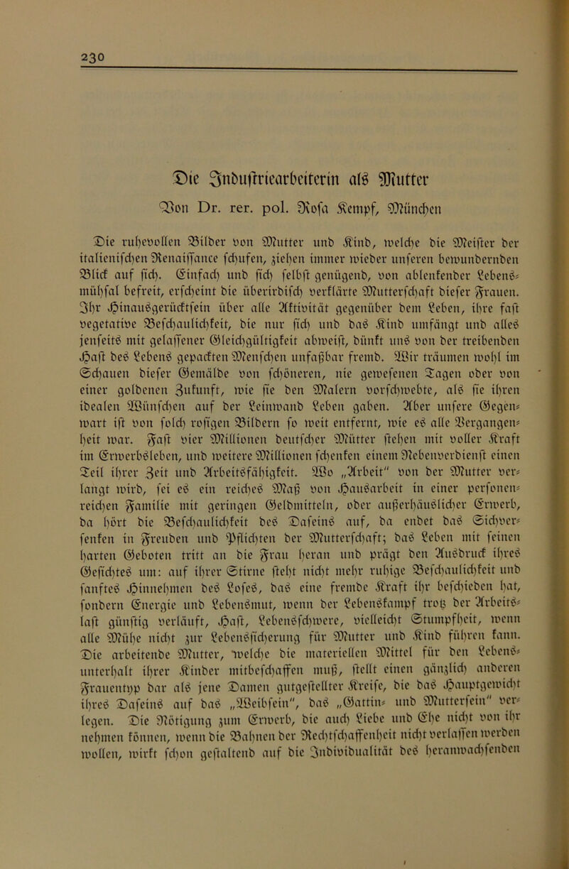 Die Snbuftriearbeiterin a(3 Butter 93on Dr. rer. pol. Dvofa betupf, München Die ruheüollen 23xlber üon SOZutter unb Ätitb, meld)e bie SOMfter ber italtenifchen SHenatffance fcf)ufen, gieren immer mteber unferen bemunbernbett 331td auf ftd). (Etnfad) unb ftd) felbft genügenb, oon ablenfenber £ebenb# mül)fal befreit, erfd)eint bie überirbifd) üerflärte SD?utterfd)aft biefer grauen. 3I)r Jptnaubgerüdtfetn über alle 2(ftiuität gegenüber bem £eben, ihre faft üegetatiüe 23efd)aultd)fett, bie nur fid) unb bab Ätttb umfängt unb alleb jenfeitb mit getaffener ©leid)gültigfeit abweift, bünft unb üon ber treibenben Jpaft beb ?ebenb geparften 9ftenfd)en unfaßbar fremb. 2ßir träumen wol)l im (Sd)auen biefer ©ernälbe oon fdjäneren, nie gewefenen Sagen ober üon einer golbenen 3ufunft, tute fte ben SCZalern üorfchmebte, alb fte i()ren ibealen 2Bünfd)en auf ber 2etnwanb Seben gaben. 2fber unfere ©egen# wart ift üon fold) rojtgen 23tlbern fo weit entfernt, wie eb alle Vergangen# l)eit mar. gaft üier Millionen beutfd)er SOZütter fte()en mit üoHer Ära ft im (Erwerbbleben, unb weitere Millionen fd)enfen einem Sftebenüerbienft einen Seil t()rer 3^it unb 2(rbeitbfä()igfeit. 9Bo „Arbeit üon ber SOZutter üer# langt wirb, fei eb ein reid)eb SDZaß üon Jpanbarbeit in einer perfonen# reid)en gamilie mit geringen ©elbmittcln, ober außerl)äublid)er ©noerb, ba l)ort bie 33efd)aulid)fett beb Dafetnb auf, ba enbet bab (Sid)üer# fenfen in greubeu unb Pflichten ber SOZutterfd)aft; bab Seben mit feinen harten ©eboten tritt an bie grau Ijeran unb prägt ben 3(ubbrttd il)rcb ©efid)teb um: auf i()rer (Stirne ftel)t nid)t mel)r ruhige 23efd)aulid)feit unb fanfteb Jpinnebmen beb Sofeb, bab eine frembe Äraft il)r bcfd)iebcn l)at, fonbern (Energie unb Sebenbmut, meint ber Sebenbfantpf trotj ber ?frbettb# (aft günftig verläuft, Jpaft, £ebenbfd)tuere, oiclleid)t (Stumpfheit, menn alle SD?iil)e nid)t jur 2ebenbftd)erung für SOZvttter unb Äiitb führen fanit. Dte arbeitenbe SOZutter, •weiche bie materiellen SOZittel für ben ?cbenb# unterhalt ihrer Äittber mitbefd)affen muß, ftellt einen gänjltd) anberen grauentpp bar alb jette Damen gutgeftellter Ärctfe, bie bab J?auptgemid)t i()reb Dafeiitb auf bab „ÜBeibfetn, bab „©attiit# unb SO?utterfein ocr# legen. (Die Nötigung $um (Erwerb, bie and) £icbc unb ©l)e nid)t üon ilu nehmen föntten, menn bie 23a()tten ber 9techtfd)affenl)eit nicht üerlajfen werben toollett, mirft fd)oit geftaltcitb auf bie 3nbtüibualität beb hcrrtnü)ad)fenbeit