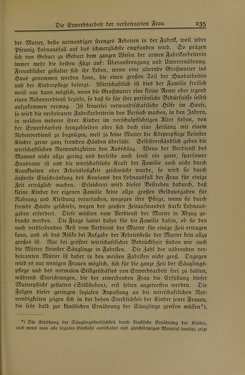bei* SDhitter, befto notmenbiger jtrengeä Arbeiten in ber gabrtf, weit jeher Pfennig ?oi)naubfal( auf bah fdimeqlidp'te empfunben »trb. ©0 prägen ftd) »on ©eburt 311 ©eburt bem ganzen SGBefen ber armen gabrifarbeitenn immer me()i* bie bciben 3ü0^ auf: ttberanftrengung unb Unterernährung, greunblicher gefaltet ftd) ihr 2eben, wenn eine alternbe ©roßmutter inä jpauö genommen »erben fatttt, bie einen großen ~i»tl ber Jpaubaibciten unb ber Kinberpflege beforgt. 2öirtfd)aftlid) ift bieö ber gamtlte freilich meift nur bann möglich, »enn bie ©roßmutter eine fleine Diente ober irgenb einen 3*eben»erbienft bezieht, fo baß fte für ihre perföntiche 93ebürfnifTe feibft aufoufommen »ermag. 3ft feinertei »er»anbtfd)aftlid)e J?itfe im Jpaufe, fo wirb bie »erheiratete gabrifarbeiterin ben SSerfitd) machen, in ben fahren, in »eichen mehrere ihrer Kinber im »orfd)iilpflid)tigen 2Clter flehen, »on ber ©Werbearbeit fernjubleiben ober ftd) bod) eine 3eitlang mit einem Dcebeuüerbienft 311 begnügen, »etl ja feine Butter bie Körperpflege fleinfter Kinber gerne gatt3 fremben Jpänben überläßt. ©elbft»erftänblid) geben bie mirtfchaftltchen Dlotroenbigfeiten ben 2litefd)lag. 2Öenn ber 5ßerbienft beö SDlanneö nicht allsu gering unb berfelbe auch fonft ein guter, fparfamer Jpauöüater ift unb bie »irtfd)aftlid)e Kraft ber Familie and) nicht bitrd) Äranfljeiten ober 2(rbetteloftgfeit gefcf)»äd)t »itrbe, fo nürb fte bitrd) äußerfte ©infd)ränfitng beö Kottfitmö ben ?ol)naitefall ber grau für einige 3eit erträgltd) machen, ©rleichtert roirb biefeö 23eftreben baburd), baß fleine Kinber ber eigenen gamtlte teilte atl3u großen ©elbauögaben für 9laf)rung unb Kletbung »erurfadjen, »ogegett il)i*e pflege, »enn fte burd) frentbe Jpänbe gefd)iel)t, megett beö großen 3eitauft»anbeö ftarfe ?o()nauö# gaben erforbert. Diefe müßten »om 3Serbtenft ber SDhitter in 2tf>3ug ge# brad)t »erben. Die grage lautet bal)cr für bie gamtlie bal)tn, ob fte ben noch »erbleibettben Dteft »om SSerbienft ber SQlutter für einige 3eit ertragen tanit, unb ob baö DUft'fo bet Aufgabe ber 2Irbeiteftelle ber SDZutter fein allgu großeö ift. Dlur bei größter »irtfcbaftlidier 23ebrücftl)ett ftnben »tr and) bie SDKttter fleinfter Säuglinge in gabrifett. Die 3al)l ber nährenben »er* heirateten SOZütter iß bal)cr tn ben nteiften gabrifett itid)t groß. Dagegen »trb eö nur roenigen grauen ntöglid), ftd) für bie gati3e 3^it ber Säuglinge* pflege unb beb normalen ©tiHgefd)äfte$ »on ©Werbearbeit frei 31t halten, i»ä()renb ©tnrid)tungen, bie ber erroerbenbett grau bte ©rfüdung btefer <tD?utterpfUd)t geftatten (Stillfhtben), erft feiten angetroffen »erben. Die golgen btefer geringen fatalen 2Inpajfung an bte »irtfd)aftlid)ett 9lot* »enbigfeiten 3eigen ftd) in ber l)»l)eit Sterblidßeit ber Kinber jener grauen, bie fel)r halb 31» fünftlichen ©rnäl)rung ber Säuglinge greifen müffen*). *) Sie @rt)ot)ung ber ©ciuglingäfterblfdjfcU burd) fünftlid)c @rnät)rung ber Ätnber, aud) wenn man alte j'ojtaten einflüffc au$Sfd)altet unb gleid)formtge£ Material benüfet, geigt