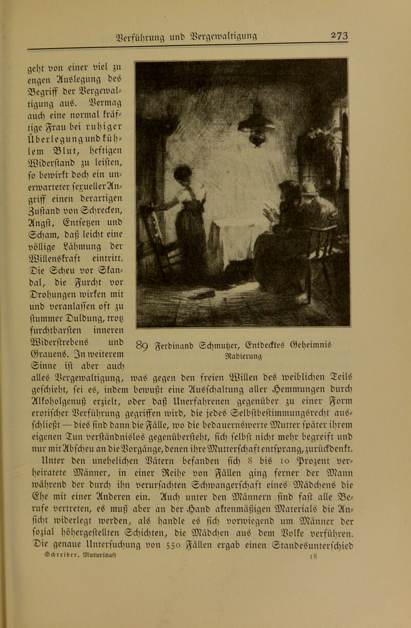 ge()t tmn einer oiel 511 engen 2ftt£legung beb begriff ber Vergewal* tignng attb. Vermag and) eine normal fräff tige grau bei ruhiger Überlegung unb fiil)* lern 23litt, heftigen Vßiberffanb 311 letften, fo bewirft bod) ein um erwarteter fe^ueller 2fn= griff einen berartigen 3uffanb uon ©d)recfen, Qlttgft, (Entfetten unb ©d)am, baß leid)t eine oölltge Sähmung ber fföillenbfraft eintritt. ©te ©eben oor ©fan* bat, bie gurd)t oor Drohungen wirfen mit unb oeranlaffen oft 3U ftummer Dutbung, troß furd)tbarften inneren Vöiberftrebenb unb ©rauend. 3n weiterem ©inne ifft aber aud) alle£ Vergewaltigung, wa£ gegen ben freien ffBtllen be$ weiblichen 2etle> gefd)iel)t, fei eb, inbem bewußt eine 2lubfd)altung aller Hemmungen burd) 3(lfol)olgenuß erjielt, ober baß Unerfahrenen gegenüber 31t einer gor nt erottfd)er Verführung gegriffen wirb, bie jebe$ ©elbftbeftimmungbred)t au6* fd)ließt — bieö ftnb bann bie gälte, wo bie bebauernöwerte SDZutter fpäter ihrem eigenen 2ttn oerßänbnt$lo$ gegenüberßetff, ftd) felbft ttid)t mehr begreift unb nur mit3lbfd)eu an bie Vorgänge, benen il)re9)?utterfd)aftentfprang,3urücfbenft. Unter ben unehelichen Vätern befanben ftd) 8 bt3 10 *pro3ent oer* heiratete SDZänner, in einet* ‘Diethe oon gälten ging ferner ber SDlattn währenb ber bttrd) il)tt oerurfadffen ©d)wangerfd)aft eitteb SDZäbchenä bie ©l)e mit einer Tlnberett ein. 2lttd) unter ben SDZännern ftnb faßt alte 23e# rufe oertreten, e$ muß aber an ber Jpattb aftenntäßtgen SOZaterialö bie 2fn* ftd)t wtberlegt werben, al£ banble eb ftd) üorwtegenb um SOZäntter ber fo3tal t)öl)ergeftellten ©d)id)teit, bie SOläbdjett aub bent Volfe 0erführen, ©te genaue Unterfud)img oott 550 gäflett ergab einen ©tanbe$unterfcf)ieb ©d) reib er, ©tutterfdiaft 18 89 gerbinanb ©rf)tttuhcr, ©ntbcrfteb ©eheimmä Slabterung