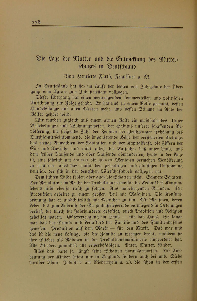 Die Sage bei- Butter unb bie Snttmtflung bc6 Wuttcr» fd)imc6 in ©eutfcblanb 93on Henriette güt’tl), $i*anffurf a. %Jl. 3n ©eutfd)Ianb l)at fid) im Saufe ber testen ui er 3ahqebnte ber Über* gang oom 2fgrar* jum 3nbuftrieftaat uofljogen. tiefer Übergang I)at einen meittragenben fommer$te£len unb poltttfchen 2Cuffd)mung jur golge gehabt. (Sr i)at unb $u einem SSolfe gemacht, befielt Jpanbelbflagge auf allen Leeren mefit, unb helfen ©ttntnte im State ber Golfer gehört mtrb. 2Btr mürben sugleid) aub einem armen 23olfe ein mohlhabenbeb. Unfer 23eftebelungb* unb 2öohnungbmefen, ber Jpabttub unferer fd)ajfenben 23e* oölferung, bie fteigenbe 3al)l ber Benfiteit bei gleichzeitiger (Srl)öhung beb ©urd)fd)tttttbetnfommenb, bie imponterenbe K>öl)e ber oerfteuerten Beträge, bab rteftge 2tnmad)fen ber Kapitalien unb ber Kapitalfraft, bie Siffern ber (Sin* unb 2fubfuhr unb nid)t zuletzt bie ©atfad)e, bafi unfer Saitb, aub bent früher ©aufenbe unb aber ©attfenbe abmanberteit, heute in ber Sage ift, eine jährlich um 800000 bib 900000 SD?enfcf)en oermel)rte 33eoölfentng 31t ernähren: aüeb bab macht ben gemaltigen unb günftigen Umfdjmung beutlid), ber ft'd) in ber beutfd)en 2öirtfd)aftbmelt oollzogen hat. ©ent lichten 23tlbe fehlen aber and) bie ©dritten nicht. ©dpoere ©dritten, ©er Steooluttoit im Steid)e ber sprobuftton oermod)te bie©ed)itif beb Konfuin* (ebenb nid)t ebenfo rafd) ju folgen. 2fttb nal)eliegenben ©rünben. ©ie ^robuftton arbeitet zu einem großen ©eil mit SDiafdfinen. ©te Konfurn* orbnung hat eb aitbfd)ltefiltd) mit S0?enfd)en 511 tun. SD?it 9flenfcf)en, bereit Sehen bib 311m 2fnbrud) ber ©rofiinbuftrieperiobe oormtegenb in Orbnungen oerlief, bie burd) bie 3ahvl)unberte gefeftigt, bttrd) ©rabttiott unb Steligioit geheiligt toarett. ©ütererjeugung trn Jjaub — für bab Jpattb. ©0 lange mar bab ber ©runb* unb Settafforb ber $anttlte unb beb ^antiltenbafeinb gemefen. ^)robuftion auf bem SD?arft — für ben 92?arft. ©ab mar unb bab ift bie neue Softtng, bie bie Familie zu fprengen broht, nad)bent ftc ihre ©lieber alb Stäbd)ett in bie ^3robuftionbmafd)inerie eiitgcorbitet bat. 2fllc ©lieber, juminbeft alle ermerbbfäfitgen. SSater, Butter, Kinber. 2flleb bab hatte ja längft feine ©d>attcn ooraubgemorfett. ©ic 2lub* beutung ber Ktnber (ittd)t nur in (Snglanb, fonbertt aud) bei unb. ©iel)c barüber ©l)un: 3nbufirte am Stieberrljein u. a.), bie fd)ott in ber erffeit