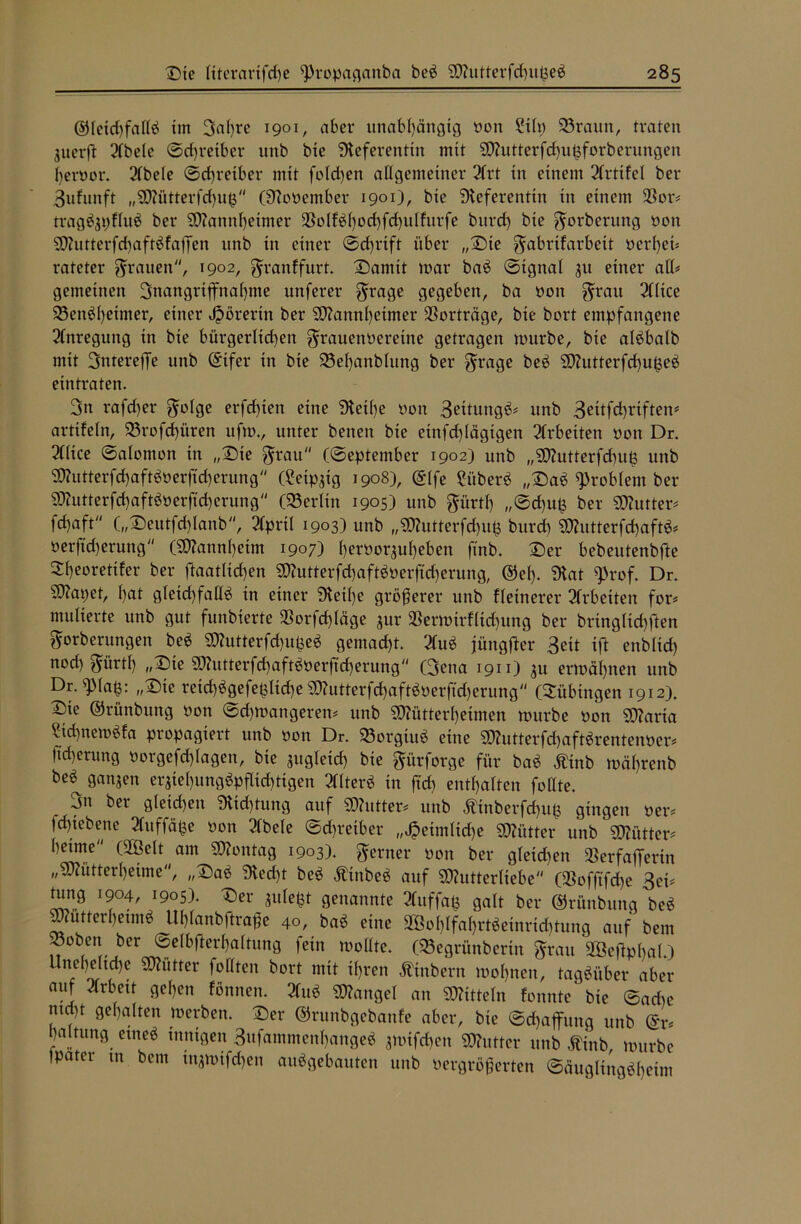 ©letchfattb tut 3al)re 1901, aber unabhängig oott Stfp 23rattn, traten jucrft 2(be(e 0d)retber itnb bte SKeferenttn mit Mutterfd)u§forberungen beroor. 2fbele 0d)retber mit fo(d)en allgemeiner 2lrt in einem 2frttfel ber 3ufunft „Mütterfd)u& (DioPember 1901), bte Dleferenttn in einem 23or* tragbjpflub ber Mannheimer SBolfbhochfdjulfurfe bttrd) bte gorbernng pon Mutterfd)aftbfajfen itnb in einer 0d)rift über „Die gabrifarbeit »erhei- rateter Tratten, 1902, granffnrt. Damit mar bab ©tgnal 31t einer all* gemeinen Inangriffnahme unferer grage gegeben, ba Pon grau 2llice 23enb()eimer, einer Jpörertn ber Mannheimer Vorträge, bie bort empfangene Anregung tn bie bürgerlid)en grauenPeretne getragen mürbe, bie albbalb mit 3>ntereffe unb (Stfer in bte 23el)anblung ber grage beb Mutterfd)u£eb eintraten. 3n rafcher golge erfchtett eine Diethe pon 3ettungb* unb Beitfcbrtften* arttfeln, D3rofcf)üren ufm., unter betten bte etnfcf) tägigen Arbeiten Pon Dr. 3((tce 0alomon tn „Die grau (0eptember 1902) unb „Mutterfd)u$ unb Mutterfchaftbperftcherung (2eip$ig 1908), @lfe 2iiberb „Dab Problem ber Mutterfchaftbperftcherung (Berlin 1905) unb giirtl) „©d)u£ ber Mutter* fd)aft („Deutfd)lanb, 2lprtl 1903) unb „Mutterfd)utj bttrd) Mutterfcbaftb* perftdjerung (Mannheim 1907) herPor$ul)eben ftnb. Der bebeutenbfte 2()eorettfer ber ^tätlichen Mutterfchaftbperftcherung, (Sei). Diät g>rof. Dr. Mapet, hat gletchfaUb in einer Diethe größerer unb fletnerer Arbeiten for* mulierte unb gut funbierte SBorfchläge $ur Sermirflichung ber bringlichften gorberungen beb Mutterfd)upeb gemacht. 2fub jüngfier 3eit ift enbltd) nochgürth „Die Mutterfchaftbperftcherung Qena 1911) $u ermähnen unb Dr.^lafp „Die retd)bgefetslid)e MutterfchaftbPerfidjerung (Tübingen 1912). Die ©rünbung Pon ©djmangeren* unb Mütterheimen mürbe Pon Maria ?ichnembfa propagiert unb Pon Dr. Söorgtub eine Mutterfchaftbrentenper* ficherung Porgefd)Iagen, bie sttgletd) bie gürforge für bab Ätnb mährenb beb^ ganjen eratel)ungbpfltd)ttgen 2flterb in ftd) enthalten follte. 3n ber gleichen Dichtung auf Mutter* unb Äinberfchufc gingen per* ichtebene 2Cuffä$e Pon 2lbele 0d)retber „heimliche Mütter unb Mütter* betme (SBelt am Montag 1903). gerner pon ber gleichen SSerfafferin „Mütterheime, „Dab Died)t beb Ätttbeb auf Mutterliebe (Sßofftfche 3et* tung 1904, 1905). Der julefct genannte 2Cuffafe galt ber ©rünbung beb Mutterhetmb Uf)lanbftraße 40, bab eine SJÖohlfahrtbeinridftung auf bem ^oben ber 0e(bfterha(tung fein moltte. OBegrünberin grau SBeflphalO nebe[td)e Mütter foltten bort mit ihren Ätnbertt mohnen, tagbüber aber auf Arbeit gehen föttnett. 2fttb Mangel an Mitteln fonnte bie 0ad)e ntd)t gehalten merben. Der ©runbgebanfe aber, bte ©Raffung unb ©r* baltttng etneb innigen 3ufammenhangeb jmifchen Mutter unb Äinb mürbe Ipater in bem tnjmifchen anbgebantcn unb Pergrößertcn ©äugltngbhetnt