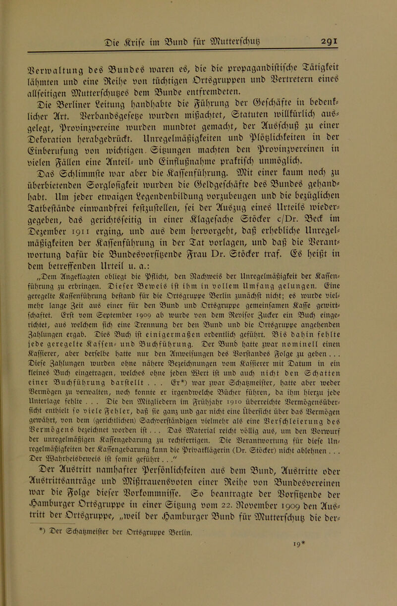 Verwaltung beS ©unbeS waren eS, bie bte propaganbiftifthe Stftigfeit lärmten unb eine Dteihe oon tüchtigen Ortsgruppen unb Vertretern etneS af(fettigen Butterfd)upeS bem ©uttbe entfrembeten. Oie berliner Leitung Ijanbljabte bte Rührung ber ©efdjäfte in bebenf# Heber 2frt. VerbanbSgefefce würben mißachtet, Statuten wtHfürlid) auS# gelegt, ^roPtnjPeretne würben munbtot gemadft, ber 2lttSfd)uß 311 einer Oeforation berabgebrfteft. Unregelmäßigfeiten unb qMö&ltddetten in ber Einberufung non wichtigen. Sipungeit machten ben ^roptnzoereinen in pielen fallen eine Anteil# unb Einflußnahme praftifd) unmöglich. OaS ©d)limmfte war aber bte Äaffenfül)rung. “tücit einer fauin nod) jtt überbtetenben Sorgloftgfett würben bte @elbgefd)äfte beS ©unbeS gef)anb* habt. Um jeber etwaigen Eegenbenbtlbung por^ubeugett unb bie bezüglichen ^atbeftänbe etnwanbfret feßzuftelleit, fei ber 2luSzttg etneS Urteils wteber# gegeben, baS gerid)tSfeitig in einer Älagefache Stöder c/Dr. ©ed ttn Oezember 1911 erging, unb auS bem l)erPorgel)t, baß erl)ebltd)e Unregel# mäßtgfetten ber Äaß’enführung in ber 2at Porlagen, unb baß bte Verant# Wortung bafi’tr bte ©unbeSPorftpenbe $rau Dr. Stöder traf. ES heißt in bem betreffenben Urteil u. a.: „©ein 3fngeflagten obliegt bte 9>flid)t, beit 9tad)WciS ber Unregelmäßtgfett ber Äaffcn# füt)rung ju erbringen, ©iefer 93emetS ift ibm in «ollem Umfang gelungen. (Sine geregelte Äaffenfüfytung beftanb für bie Ortsgruppe Berlin junäd)ft itid)t; cs mürbe «icl# mehr lange 3eit auS einer für ben 93unb unb Ortsgruppe gemeinfamen Äaffe gemirt# fdtaftet. (Srft »ont (September 1909 ab mürbe «on bem 9te«ifor 3udcr ein 93ucß einge# rid)tct, auS meinem ftd) eine Trennung ber ben 93unb unb bie Ortsgruppe anget)enbeit 3al)lungen ergab. ©ieS 93ud) ift einigermaßen orbentlid) geführt. 93iS bal)in fehlte jebe geregelte Waffen# unb 93ud)füf)rung. ©er 93unb hatte jmar nominell einen Äafßerer, aber berfelbe t)attc nur ben 2Tnmeifungen beS VorftanbeS gotge 31t geben ... ©tefe 3af)Iungen mürben ol)nc nähere 93ejeid)nungen «ont ZTafficrcr mit ©atutn in ein fletneS 93ud) eingetragen, meld)eS ohne jeben Söert ift unb aud) nid)t ben ©dritten einer 93ud)fiil)rung bar ft eilt . . . (Sr*) mar jmar ©djaßmeifter, batte aber meber Vermögen 31t «ermatten, nod) tonnte er trgcnbioeldte 93üd)cr führen, ba it)m l)ierju jebe Unterlage fehlte . . . ©ie ben SSÄitgliebern im grühjahr 1910 überreizte VcrmögenSüber# fid)t enthielt fo «iclc gehler, baß fte ganj unb gar nid)t eine ilberficfjt über baS Vermögen gemährt, «01t bem (gerid)tlid)en) ©ad)«crftänbigcn «ielmeht alS eine Verfdfleierung beS Vermögens bejeid)itet morben ift... ©aS Material retd)t «bltig auS, um ben Vormurf ber unregelmäßigen Äaffeitgebarung 31t redjtfcrtigen. ©ie Verantwortung für biefe lln# regelmäßigfeiten ber Ztaffengebarung fann bie ^rmatflägcrin (Dr. ©töcfer) nid)t ablet)nen . . . ©er 2öal)rf)eiSbemciS ift fomtt geführt. .. Oer Austritt namhafter ^erfönlid)fetten auS bem ©unb, Austritte ober 2luStrittSanträge unb COUßtrauenSPoten einer Diethe pon ©unbeSperetnen war bte $olge btefer Vorfommntffe. ©0 beantragte ber Vorftljenbe ber Hamburger Ortsgruppe tu einer ©tfcung Pont 22. DloPember 1909 ben ?luS# tritt ber Ortsgruppe, „weil ber Hamburger ©unb für SD?utterfd)u§ bte ber# *) ©er ©d)ai3meifter ber Ortsgruppe 93erlin. 19*