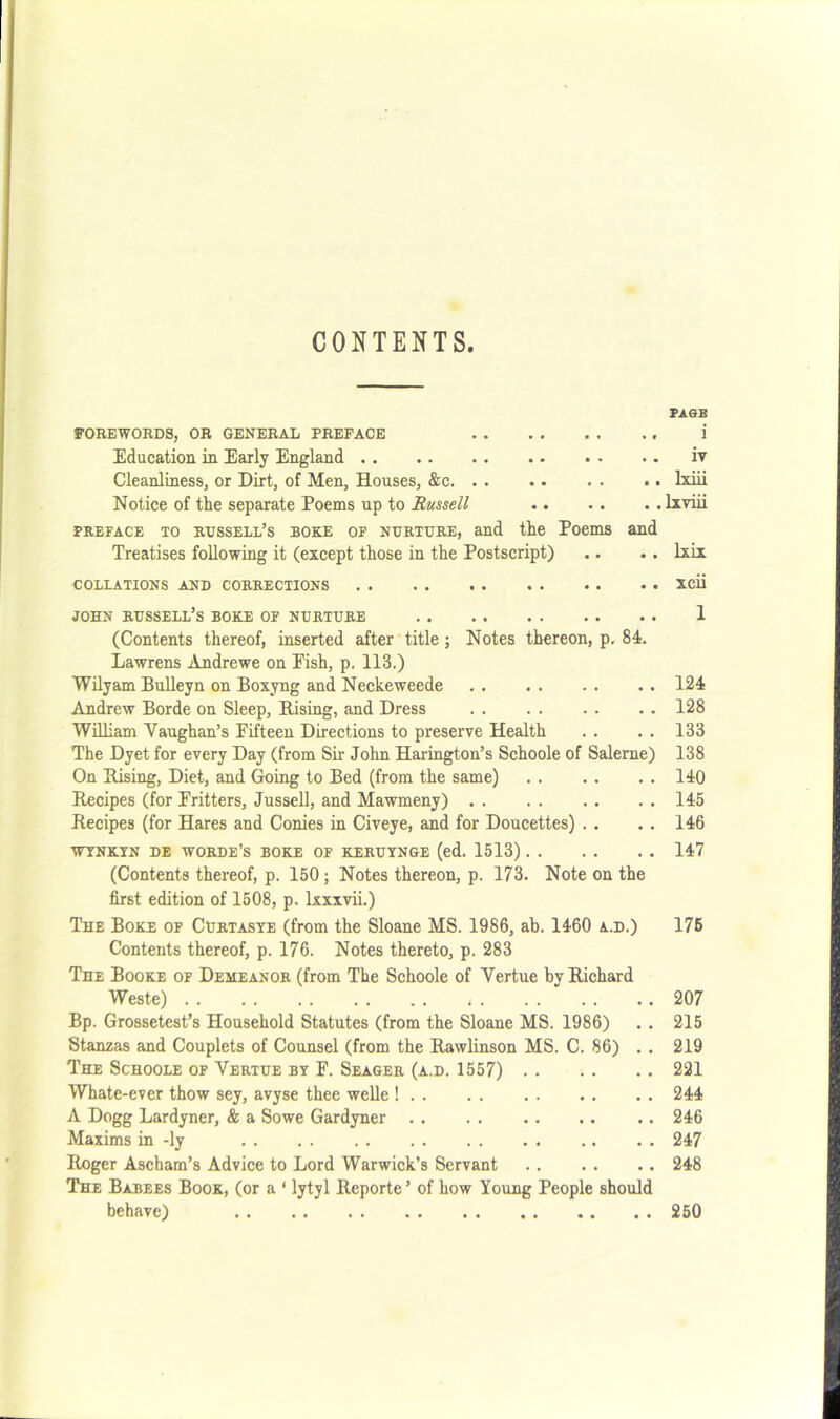 CONTENTS. FA0E FOREWOBDS, OR GENERAL PREFACE i Education in Early England iv Cleanliness, or Dirt, of Men, Houses, &c Ixiii Notice of the separate Poems up to Russell Ixviii PREFACE TO russell’s BORE OF NURTURE, and the Poems and Treatises following it (except those in the Postscript) .. .. Ixix COLLATIONS AND CORRECTIONS XCii JOHN russell’s bore OF NURTURE 1 (Contents thereof, inserted after title; Notes thereon, p, 84. Lawrens Andrewe on Eish, p. 113.) Wilyam BuUeyn on Boxyng and Neckeweede 124 Andrew Borde on Sleep, Rising, and Dress 128 William Vaughan’s Fifteen Directions to preserve Health . . . . 133 The Dyet for every Day (from Sir John Harington’s Schoole of Salerne) 138 On Rising, Diet, and Going to Bed (from the same) 140 Recipes (for Fritters, Jussell, and Mawmeny) 145 Recipes (for Hares and Conies in Civeye, and for Doucettes) . . . . 146 WTNRTN DE WORDE’S BORE OF RERUYNGE (ed. 1513) 147 (Contents thereof, p. 150; Notes thereon, p. 173. Note on the first edition of 1508, p. Ixxxvii.) The Bore of Curtasye (from the Sloane MS. 1986, ab. 1460 a.d.) 176 Contents thereof, p. 176. Notes thereto, p. 283 The Boore of Demeanor (from The Schoole of Vertue by Richard Weste) 207 Bp. Grossetest’s Household Statutes (from the Sloane MS. 1986) . . 215 Stanzas and Couplets of Counsel (from the Rawlinson MS. C. 86) . . 219 The Schoole of Vertue by F. Seager (a.d. 1557) 221 Whate-ever thow sey, avyse thee welle ! 244 A Dogg Lardyner, & a Sowe Gardyner 246 Maxims in -ly 247 Roger Ascham’s Advice to Lord Warwick’s Servant 248 The Babees Boor, (or a ‘ lytyl Reporte ’ of how Young People should behave) 250